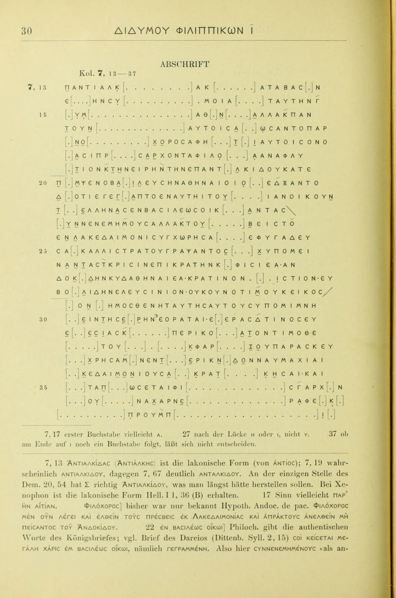 ABSCHRIFT Kol. 7, 13 — 3 7 7, 13 nANTIAAI<[ J'^'^t ]aTABAC [.] N e[ ]hNCy[ ] . MO I a[. . . .] TAYTHNr 15 . YM T 0 Y N [■ jN0[. . . . .] X 0 [• ] A C 1 n . .] C A P X [■ J T 1 0 N K T H N e 1 p H N j M Y e N 0 B A . 11 A e Y c ] 0 T 1 e r e .J A n T 0 e AYTO I Ca[. .jcpCANTOnAP A<t>H[. ..]t[.]|AYTO I CONO A<t>IAOr. ..]aANA*AY AGHNAIO I 0[. .JGAIANTO i<THITOy[. . . .jiANOI KOYN T[. .JeAAHNACeNBAC lAGlOCO Ik[. . .J A N TA c\^ [.]YNNeNeMHMOYCAAAAKTOY[ ]§£ I CTO eNAAKeAAiMONiCYrxa)PHCA[. . . .]e<t>YrAAeY 25 Ca[.]kAAAI CTPATOYrPAYANTOc[. . .] XYnOMC I N A NTACTKPI CI Nen I KPATHNK^.]*! C I eA-AN AO!<[.]AHNKYAAeHNA I GA-KPAT I N 0 N . [.J . I C TION-eY B o[.]AIAHNeAeYC I N I ON-OYKOYN 0 T I M 0 Y K 61 K 0 C [.] 0 N [.] HMOCeeNHTAYTHCAYT 0 YCY nOM I MNH 30 [. .] § I N T H C § [.] P H N^e OPATAI-G^.jeP ACAT I N OCGY e[. .|eciACK[ jnepi ko[. . .]ato nt i Moee [ J T 0 Y [. . .] . [. . . .] K * A P [. . . .] I 0 Y n A P A C K e Y [. ..]xPHCAM[.]NeNT[. ..JePlKN|.jAONNAYMAXIAI [. .]!<eAAIMONIOYCA[. .]|<PAt[. . . .]|<HCA1-KAI 35 [. . .] T A n [. . . I 0) C e T A I <t> I [ ] C r A P X [. I N r. ..IoyT InaxapngI. |pA<t>e n p 0 Y M n [ ] ! [•] 7,17 erster Biiclist:il)i' \ii'll('icht a. 27 iiiicli ilcr l.urkc h odci' i. iiicht y. 37 oh am Elide auf i noch eiu Buchstabc tolgt, lal3t sich iiioht entsclioiclcii. 7, 13 Antiaakiaac (Antiaakhci ist die lakonisclie Form (von antioc); 7, 19 wahr- scheiiilich antiaakiaoy, dagegen 7, 67 deutlicli antaakiaoy. An tier ein/.igen Stelle des Dem. 20, 54 liat Z riehtig Antiaakiaoy, was man langst liiitte lierstellen sollen. Bei Xe- noplion ist die lakonische Foi-m Hell. I 1, 3(3 (B) erlialten. 17 Sinn vielleicht hap' HN AiTiAN. ^lAOXOPOc] bislicr war niir hekannt Hyj)()tli. Andoc. de pac. ct>iA6xoPoc MEN OYN Aerei kai eAeeiN toyc npeceeic ck .Aakeaaimoniac kai AnPAKTOvc ANeAeeiN mh neiCANTOC TOY Anaokiaoy. 22 eu baciagcoc oikcoi] Philoch. gibt die aiitlientisclien Worte des Konigsbriefes; vgl. Brief des Dareios (Uittenb. Syll. 2, 15) coi KeiceTAi we- TAAH XAPic e/A BACiAeuc oTkcoi, namlicli rerPAMweNH. Also hier CYNNeNeMHMeNOYc ..als an-