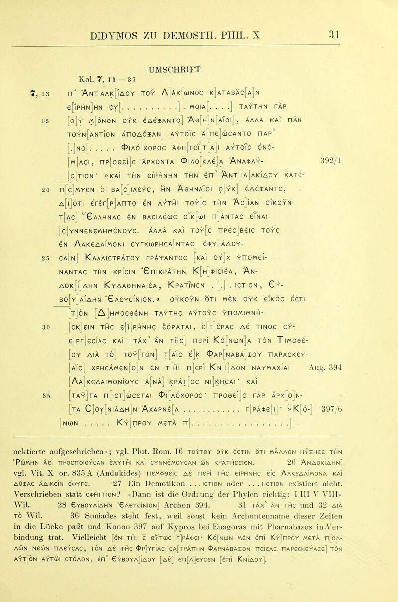 UMSCHRIFT Kol. 7, 13 — 3 7 7, 13 n' 'ANTIAM<[fAOY TOY A]AK[a)NOC k]aTABAc[a]n e[lPHN]HN Cy[ ] . MOIa[. . . .] TAYTHN TAP 15 [o]y m[6nON OYK eAeiANTo] 'Ae[H]N[AT0l] , AAAA KAI HAN toyn[ant(on XnoAOiAN] AYToTc A[ne]c»)CANTO hap' [.]Ng[ 0ia6]xopoc A*H[reT]T[A]i aytoTc 6n6- [m]aci, np[oeei]c apxonta 0iAo[KAe]A 7\na*ay- 392/1 [cJtION » KAI THN eiPHNHN THN en' Ant[|a] AKIAOY KATG- 20 n[e]MYeN 6 BA[c]iAeYc, hn AeHNAToi o[yk] eAeiANTo, a[i]6ti erer[p]AnTO en aythi toy[c thn AcJian oikoyn- t[ac] '^GaAHNAC eN BACIAeCOC 0tK[wi n]ANTAC eTNAI [c]YNNeNeMHMeNOYC. AAAA KAI TOy[c nPGcJeeiC TOYC eN AAKeAAlwONI CYrxa)PHCA[NTAc] e*YrAAeY- 25 ca[n] Kaaaictpatoy tpayantoc [kai oy]x YnoMei- NANTAC THN KPICIN GniKPATHN K [H]<t>ICieA, An- AOk[|]aHN KYAAGHNAieA, KpAtTnON . [. | • ICTION , 6y- B0[y]a!aHN XAeYCINION. « OYKOYN OTI MCN OYK GIKOC eCTI [t]6n [A]HMOCeeNH TAYTHC AYTOYC YnOMIMNH- 30 [cKjeiN THc epjpHNHc eoPATAi, e^TjePAc Ae TiNOC e?- e[pr]ec!AC kai [tax' an thc] nepi K6[n(jl)n]a ton Ti/^oee- [oY AiA to] toy[ton] t[aTc eji< 0ap[naba]ioy hapackgy- [aTc] XPHCAMeN[o]N CN t[hI n]ePI KN[i]AON NAYMAXIAI Aug. 394 [AAjKeAAlMONIOYC a[na] KPAt[oC NljKHCAl' KAI 35 [ta9]ta n[iCT]d)ceTAi ct»i[A6xopoc ■ npoeeijc tap apx[o]n- [ta C]oy[niaah]n ■AxAPNe[A r]pA<t>e[i]' »K[6-] 397/6 [nu)n KyJitpoy mgta n[ ] nektierte aufgeschrieben; vgl. Plut. Rom. 16 toytoy oyk ecTiN oti maaaon HYiHce thn TcoMHN Aei nPocnoioYCAN eAYTHi KAI cYNNewoYCAN (Bn KPATHceiGN. 26 Anaokiahn] vgl. Vit. X or. 835 A (Andokides) neM<t>eeic Ae nepi thc eiPHNHC ei'c AAKeAAiMONA ka'i AOiAC AAiKeiN efYfe. 27 Ein Demotikon . . . iction oder . . . hction existiert nicht. Verschrieben statt ccohttionI' ..Daim ist die Ordnung der Phylen riclitig: I III V V11I« Wil. 28 eYBOYAiAHN ^GAeYciNioN] Arclion 394. 31 tax an thc und 32 aia TO Wil. 36 Suniades steht fe.st, weil sonst kein Ai'choiitennaiiie dieser Zeiten in die Liicke paBt und Konon 397 auf Kypros bei Euagoras niit Pharnabazos in-Ver- bindung trat. Vielleicht [eN thi e oytuc r]PA4>er K6[ncon weN eni KY]nPOY mcta n[oA- ACON NediN nACYCAC, TON A6 THC 4>P]YriAC CA[TPAnHN 45APNABAI0N neiCAC HAPeCKeYACe] TON ayt[6n aytui ct6aon, en' GyboyaJiaoy [Ae] en[A]eYceN [eni Kniaoy].