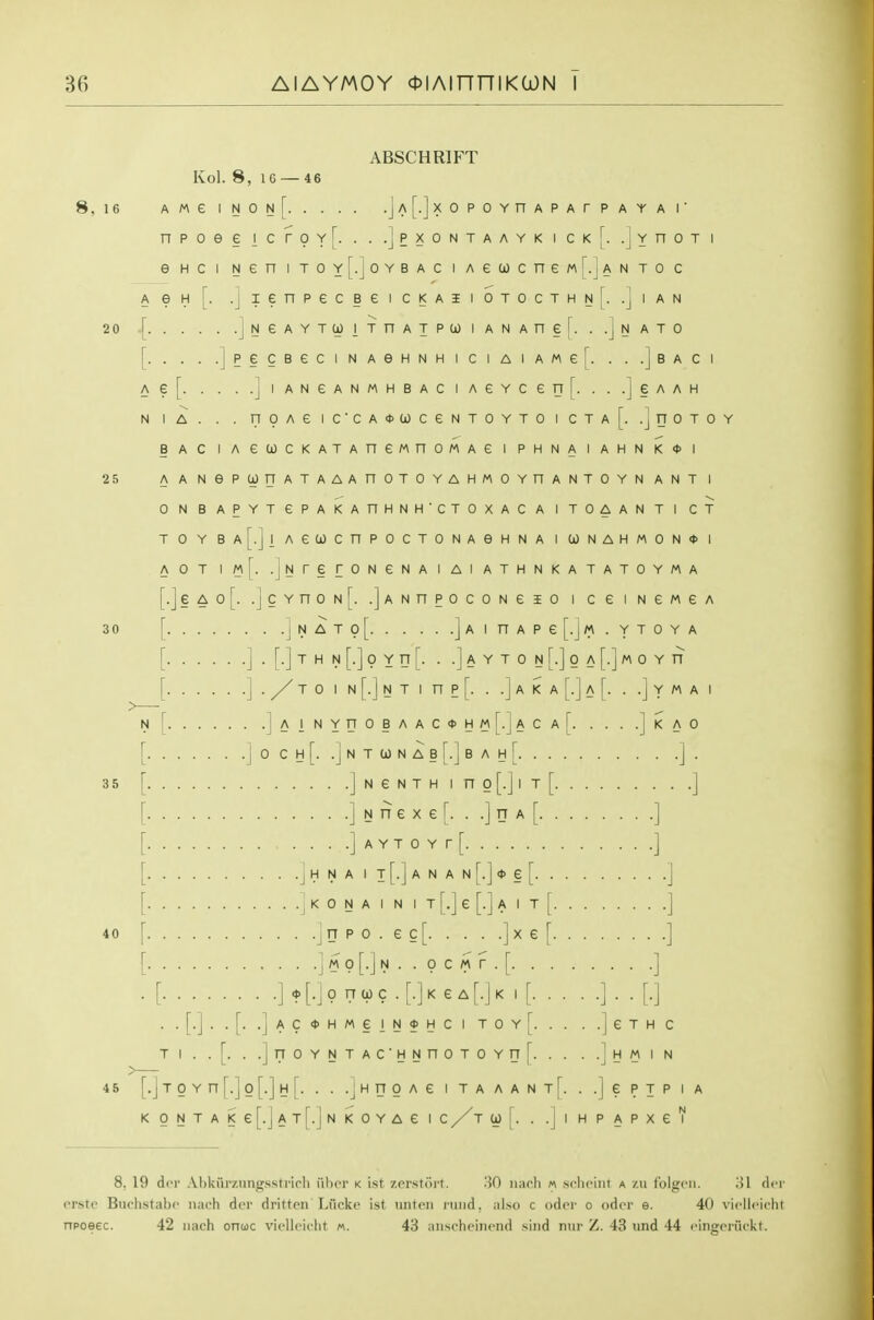 8, 16 20 25 30 35 40 45 ABSCHRIFT Kol. 8, 16 — 46 AWe INOn[ jA[.]xOPOYnAPArPAYAr npoee ic roY[. . . .]pxontaayk i ckI. .Jyuot i e HC I Nen itoy[.]oybac i Aecocnewr.jANTo c A e H .J I A N NATO . .] B A C I .1 e A A H L- -J n 0 T 0 Y .J lenpecBe i ckaii otocthn[. [ jNeAYTCOITnATPUIANAnel. .. [ ]peCBeCINAeHNHICIAIAMe[. . Ae[ ]iANeANMHBACiAeYcen[. .. N lA. . . T70AeiCCA<t>lOCeNTOYTOICTA BAC lAecocKATAnewnoMAei phnaiahnk<j>i A a NePUnATAAAnOTOYAHMOYnANTOYN ANT I 0 N BAPYTGPAKAnHNH'CTOXACA I TOAAN Tl CT TOYBA[.]lAeC0CnPOCTONAeHNAia)NAHMON<»l AOT .jNrerONeNAIAIATHNKATATOYMA [.]§A0[. .]cYnON[. .]ANnP0C0Ne50 I CeiNGMGA [ ] N A T 0 [ ] A I n A P e [.J « . Y T 0 Y A [ ] . [.] T H N [.] 0 Y n [. . .] A Y T 0 N [.] 0 A [.] M 0 Y n TO I N [.] N T 1 n P [. . .J A K A [.] A [. . .J Y M A N r. 1 A I NYnOBAAC* ACA KAO 0 C H [. .j N T W N A B [.] B A H [ ] . ] N e N T H I n 0 [.] I T [ ] ] N rr e X e r. . .] n A [ ] . . . .J A Y T 0 Y r [ J .J H N A I T [.] A N A N [.] * § [ .j K 0 N A I N I T [.] e [.] A I T [ . .J n p 0 . e c [ ] ^ £ L . .] M 0 [.] N . . 0 C A\ r . [ ] * [.j 0 n 0) c . [.] K e A [.] K I [ ] . . [.] .jAC<J>HMeiN*HCITOY[ JeTHC H M I N Tl . .[. . .]rTOYNTAC'HNnOTOYn[. . . [.J T 0 Y n [.] 0 [.] H [. . . .J H n 0 A e i t a a a n t [. . .] e p I p i a KONTAKe[.jAT[.]NKOYAe \ C J [. . .Jl HPAPXeV 8, 19 dcr Ahkurzungssti'irli uImt k ist z.orsfoi't. 30 luioli « scliciiit a zu I'olgcii. ol dcr crste Buchstabe nach dor dritten'Lucke ist miteii nuid, iilso c odor o odcr e. 40 vicllcirht npoeec. 42 nach onuc viclloiclit m. 43 niischciiiciul siiid nur Z. 43 und 44 ringoriickt.