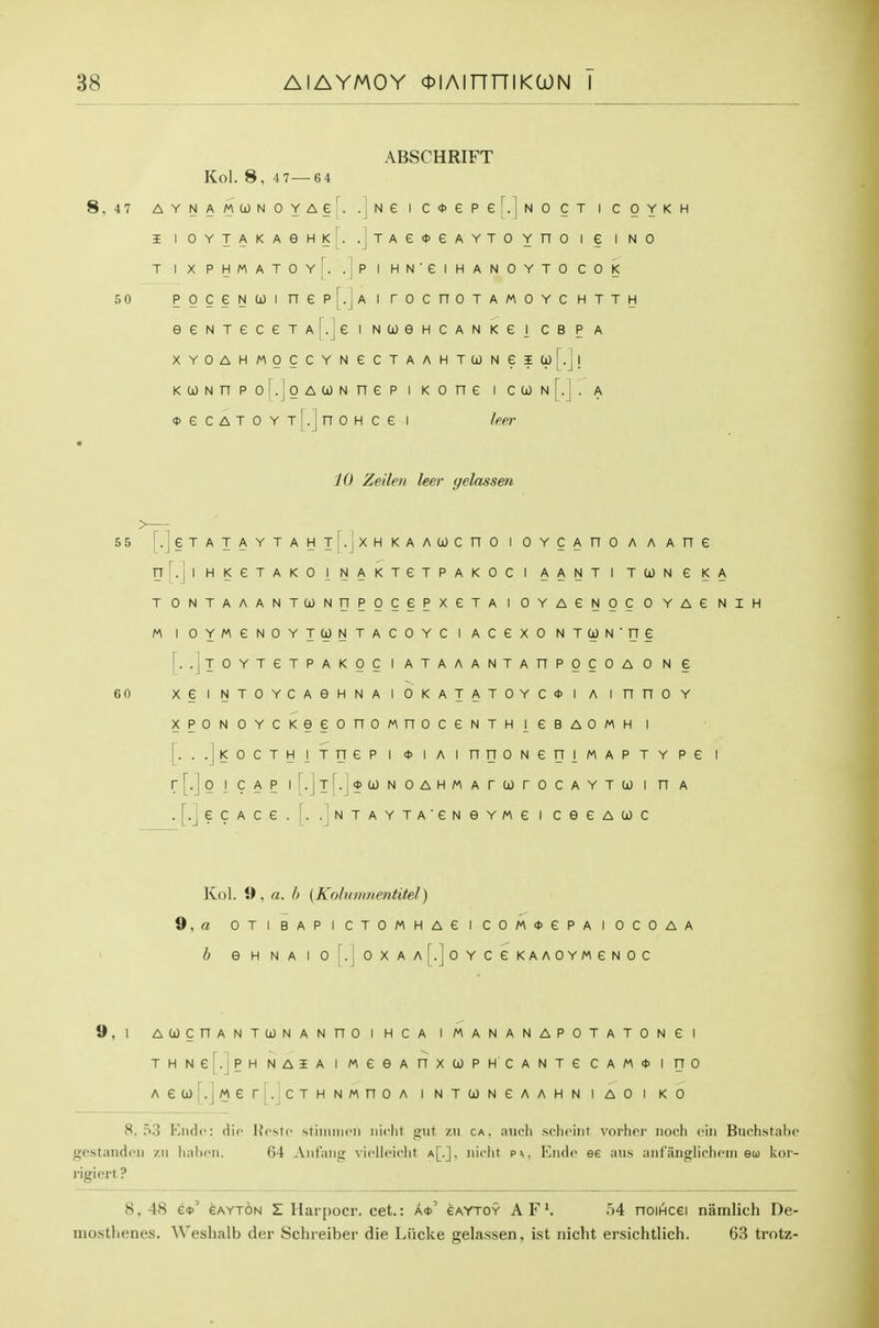 ABSCHRIFT Kol. 8. 4 7—64 A Y N A M CO N 0 Y A e 1^. .j N e 1 c * e P er.]N 0 C T 1 C 0 Y K H I 1 0 Y X A K A e H K [. .j T A G 0 e A Y T 0 Y n 0 1 e 1 N 0 T 1 X P H M A T 0 Y [. . 1 P 1 H N • e 1 H A N 0 Y T 0 C 0 K P 0 c e N U) 1 n e p r.j A 1 r 0 c n 0 T A M 0 Y C H T T H e e N T e C e T A r.j e 1 N (i) e H c A N K e 1 c B P A X Y 0 A H M 0 CCYNeCTA A H T CO N e I i-j! K 0) N n P 0 i.; J 0 A (i) N n e p 1 K 0 n e 1 C CO N [.!. A <t> 6 C A T 0 Y TI. n 0 H c e 1 L J leer 10 Zeileti lee T yelassen T L - ] e T A T A Y T A H T . J X H K A A CO C n 0 1 0 Y c A n 0 A A A n e FT r. 1 1 H K e T A K 0 1 N A K T e T P A K 0 C 1 A A N T 1 T CO N e K A T 0 N T A A A N TCJNnpoce P X e T A 1 0 Y A e N 0 C 0 Y A e N M 1 0 Y M e N 0 YTUNTACO Y c 1 A c e X 0 N T N ■ rr § [. .jl 0 Y T e T P A K 0 C 1 A T A A A N T A n P 0 C 0 A 0 N e X e 1 N T 0 YCAeHNAlO K A T A TOY c <t> 1 A 1 n n 0 Y X P 0 N 0 Y C KGeonoMn 0 C e N T H 1 e B A 0 M H 1 [■'■■]< 0 C T H 1 T n e p 1 <t> 1 A 1 n n 0 N e rr 1 M A P T Y p e 1 r[.]p 1 c A P 1 [.] T [.] * CO N 0 A H M A r CO r 0 C A Y T CO 1 n A •[•]?c A C e . r. . 1 N T A Y T A ' e N 6 Y M e 1 c e e A 0) c Kol. 0, a. h (Kobiinnentitel) 9,« OTIBAPICTOMHAeiCOM<l>ePAIOCOAA /; e H NA I OrioXAALloYCeKAAOYMeNOC 9,1 ACOCnANTCONANnOIHCA IMANANAPOTATONei THNe|.|PH NASA I MCGA nXCOPHCANTG CAM* I HO Aea)[.lMerj.^cTHNMnoA intcongaahniaoi ko 8.0.3 Elide: die Hcstc stiiiiiiicii iiiclit giit zii ca. aucli scliciiit voi'lier iiocli eiii Btichstnlic gestandoii zu Imlicii. 64 Anf'aiig vicUeidit a[.], iiiclit pv. Elide ee aus aiif'iiiiglichoni eu kor- rigiert ? 8, 48 e<t>' eAYT6N Z Harpocr. cet.: a*' eaytoy A F'. 54 noiiHcei namlich De- niostlienes. Weshalb der Schreiber die Liicke gelassen, ist nicht ersichtlich. 63 trotz-