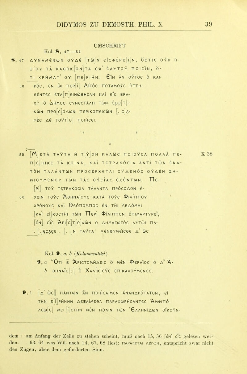 UMSCHRIFT Kol. 8, 4 7—6 4 8,47 AYNAMeNtON 0'Y'A e [t w] N eiCctePefljN, bcTJC OYK H- IIOY TA KA6I^k[on]tA £*' eAYTOY n 0 I gTn , 0- Ti xphmat' oy [nejpiHN. GTh an oytoc 6 kai- 50 ROC, GN Si nep[i] Airoc noTAMOYC htth- eeNTec eTA[nJeiNCioeHCAN kai etc bpa- XY b AHMOC CYNeCTAAH TWN eia)[T]|- KcoN npo[c]6A(jL)N nepiKoneicuN [. c]a- *ec Ae toyt[o] nomcei. 55 60 [M]eTA TAYTA H t[y]xh kaauc noiOYCA noAAA ne- X38 n[o]lHKe TA KOINA, KAI TeTPAKOCIA ANTI TCON GKA- TON TAAANTCON nPOCePXeTAI OYAGNOC OYAeN IH- MIOYMeNOY TWN TAC OYCIAC £ X 6 N T CO N. FTe- [pij TOY TeTPAKOCIA TAAANTA nPOCOAON £- XeiN TOYC 'AeHNAlOYC KATA TOYC OlAinnOY ' XPONOYC KAI GeonoMnoc gn thi gbaomhi [kai giJkocthi tolin TTepi OiAinnoN eniwAPTYPeT, [gn] oTc ■Api[c]T[o]4>tiL)N 6 AHMArtOrOC aytwi nA- . [.]ecAce . [. .]n TAYTA' eNGYMeTcee a' coc Kol. 9, a. b {Kolumnentitel) 9, a '■'Oti b ApicTOMHAeic 6 M^N OgpaToc 6 a' A- h eHNATo[c] 6 Xaa[k]0YC eniKAAOYMGNOC. 9,1 [[a' coc]] nANTUN AN nOIHCAIMCN ANANAPOTATON , CI THN e[l]pHNHN AeiAIMGeA n AP AXCO PIH C ANTeC AM<t>in6- AecoTcl MerHlcTHN mcn noAiN tcon 'Gaahniawn oikoyn- dem r am Anfang der Zeile zu stehen scheint, mu6 nach 15, 56 [eN] oTc gelesen wer- den. 63. 64 was Wil. nach 14, 67. (58 liest: nApAreTAi AercoN, entspricht /.war niclit den Ziigen, aber dem geforderten Sinn.