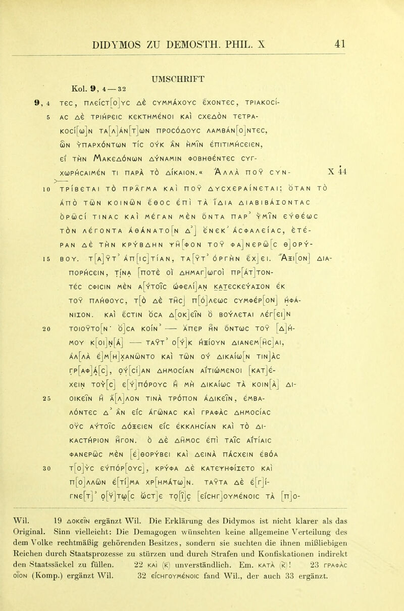 UMSCHRIFT Kol. 9,4 —32 9,4 Tec, nAeicT[o]YC cymmaxoyc exoNxec, tpiakoci- 5 AC AC TPlApeiC KeKTHMGNOI KAI CXCAON TCTPA- KOC|[u]n Ta[a]an[t]cl)N nPOCOAOYC AAMBAN[o]NTeC, Sn YnAPXONTCON TIC OYK AN HmTn CniTIMHCeiCN, ei THN MaKCAONUN AYNAMIN (DOBHeCNTeC CYT- XCOPHCAIMGN Tl HAPA TO AlKAION.w AaAA HOY CYN- X 44 10 TPIBCTAI TO nPATMA KAI HOY AYCXePAINCTAi; OTAN TO Ano TUN KOiNcoN CGOc cni TA Taia AIABIBAIONTAC OPCOCI TINAC KAI MCTAN MGN ONTA HAp' > mTn £ Y 6 6 0) C TON ACrONTA A 6 A N A T 0 [n a'J C N C K ^ A C <t> A A e I A C , CTG- PAN AC THN KPYBAHN YhUoN TOY *A]NeP(jo[c e]oPY- 15 BOY. t[a]yt' An[lc]T[AN, T A [y T' 6 P T H N exjei. '7\ii[on] AIA- nopAceiN, tina [noTe oi AHMArJuroi np[AT]T0N- TCC C<t>ICIN MSN a[~y'T0Tc a)<t>eA!]AN KAjeCKe^AION CK TOY nAHGOYC, t[6 Ae THCJ n[6]Ae(jOC CYM<1>ep[oNj H<t>A- NIION. KAI eCTIN OCA A[oK]eTN 0 BO^AGTAI Aer[ei]N 20 toioyto[n' b]cA koin'— Xnep hn ontuc toy [a]h- MOY k[0|]n[a] TAYT' o['Y^jK HilOYN AIANeM[Hc]Al, Aa[aA e]M[H]xANC0NTO KAI TCON 0^ AIKa(u)[n TInJaC rp[A*]A[c], 0y'[cI]an ahmocian AiTi(ii)MeN0i [katJc- XeiN T0'V'[c] e[Y]n6P0YC h MH AIKAICOC TA KOIN[Aj Al- 25 OIKcTn H a[a]aON TINA TPOnON AAIKcTn , GMBA- AONTeC a' an etc ArUNAC KAI rPA<t>AC ahmociac OYC AYTOTc AdaEGICN GIC CKKAHCIAN KAI TO Al- KACTHPION HTON. 6 AG AHMOC Sni TaTc AITIAIC <t>ANepd)c MGN [e]eoPYBei KAI AeiNA nAcxeiN cboa 30 t[o]yC eYn6p[0Yc], KPY<t>A AC KATeYH*lieTO KAI n[o]AAcioN e[Tl]MA xp[HMATa)]N. TAYTA Ae e[r]!- rNe[T]' o[Y]Ta)[c wctJc to[T]c [eicHrjoYMeNOic ta [njo- Wil. 19 aokgTn erganzt Wil. Die Erklarung des Didymos ist nicht klarer als das Original. Sinn vielleicht: Die Demagogen wiinschten keine allgemeine Verteilung des dem Volke rechtmafiig gehorenden Besitzes, sondern sie suchten die ihnen miBliebigen Reichen durch Staatsprozesse zu stiirzen und durcli Strafen und Konfiskationen indirekt den Staatssiickel zu fiillen. 22 kai (k) unverstandlich. Em. kata [k)1 23 rPA<t>AC oToN (Komp.) erganzt Wil. 32 eiCHroYMGNOic fand Wil., der auch 33 erganzt.