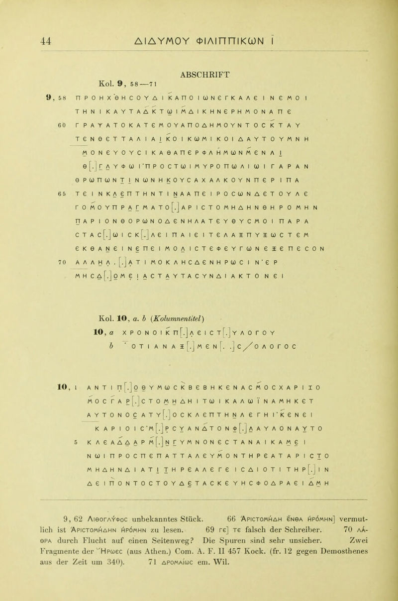 ABSCHRIFT Kol. 9, 58—71 9,58 npoHxeHCOYA I KAno icjjNerKAAe i n e mo i THNIKAYTAAKTUIMAIKHNePHMONAne 60 rPAYATOKATeMOYAnOAHMOYNTOC KTAY TeNeeTTAAIAIKOIKCOMI KOIAAYTOYMNH MONeYOYCI KAeAneP*AHM(jJNMeN A I e[.JrAY*co I'npocTCJiMYPonioAi co i r a p a n ePUnCONTINCONHKOYCAXAAKOYNneP inA 65 re I NKAenTHNTi NAAne i pocuNAeroY a e r0M0YnPArMAT0[.]AP ICTOMHAHNGH P 0 MH N TJAPIONeOPUNOAeNHAATeYeYCMOl HAPA CTAc[.]ui CK[.]Ae I HA le 1 TeAAinYICOCTeM eKeANeiNeneiMOAicTeoeYrcjONeienecoN 70 AAAHA.[.]ATIMOKAHCAeNHPa)CI N'eP MHCA[.]0Me ! ACTAYTACYNAI AKT 0 N £ I Kol. 10, a. b {Kolumnentitel) 10, a xPONOiKn[.jAeiCT[.]YAoroY b ■ 0 T I A N A I [.j M e N [. .] C 0 A 0 T 0 C 10, I ANT I n^.joeYMCjOCKBeBHKeNACMOCXAP I 10 MOCrAP[.]cTOMHAH I TO) I KAAUTnAMHKGT AYTONOC ATY[.]oCKAenTHNA e TH I'KGNe I K AP I 0 I c'm[.]pcyanaton0[.]aayaonayto 5 KAeAAAAPM[.]NrYMNONeCTANAIKAMe I NUl nPOCnenATTAAeYMONTHPGATA P I CJO MHAHNAIATiJHPeAAere ICAIOTI THP[.J|N AG inONTOCTOYAGTACKe YHC<t>OAPAe I AMH 9, 62 AieorA'f'OJoc unbekanntes Stiick. 66 Apictomhah enga hp6«hn] vermut- lich ist Apictomhahn Ap6«hn zu lesen. 69 re] xe falsch der Sclireiber. 70 aa- ePA (lurch Flucht auf einen Seitenweg? Die Spuren sind sehr unsicher. Zvvei Fraginente der Hpooec (aus Athen.) Com. A. F. II 457 Kock. (fr. 12 gegen Demosthenes aus der Zeit urn '.W)). 71 apomaIcoc eni. Wil.