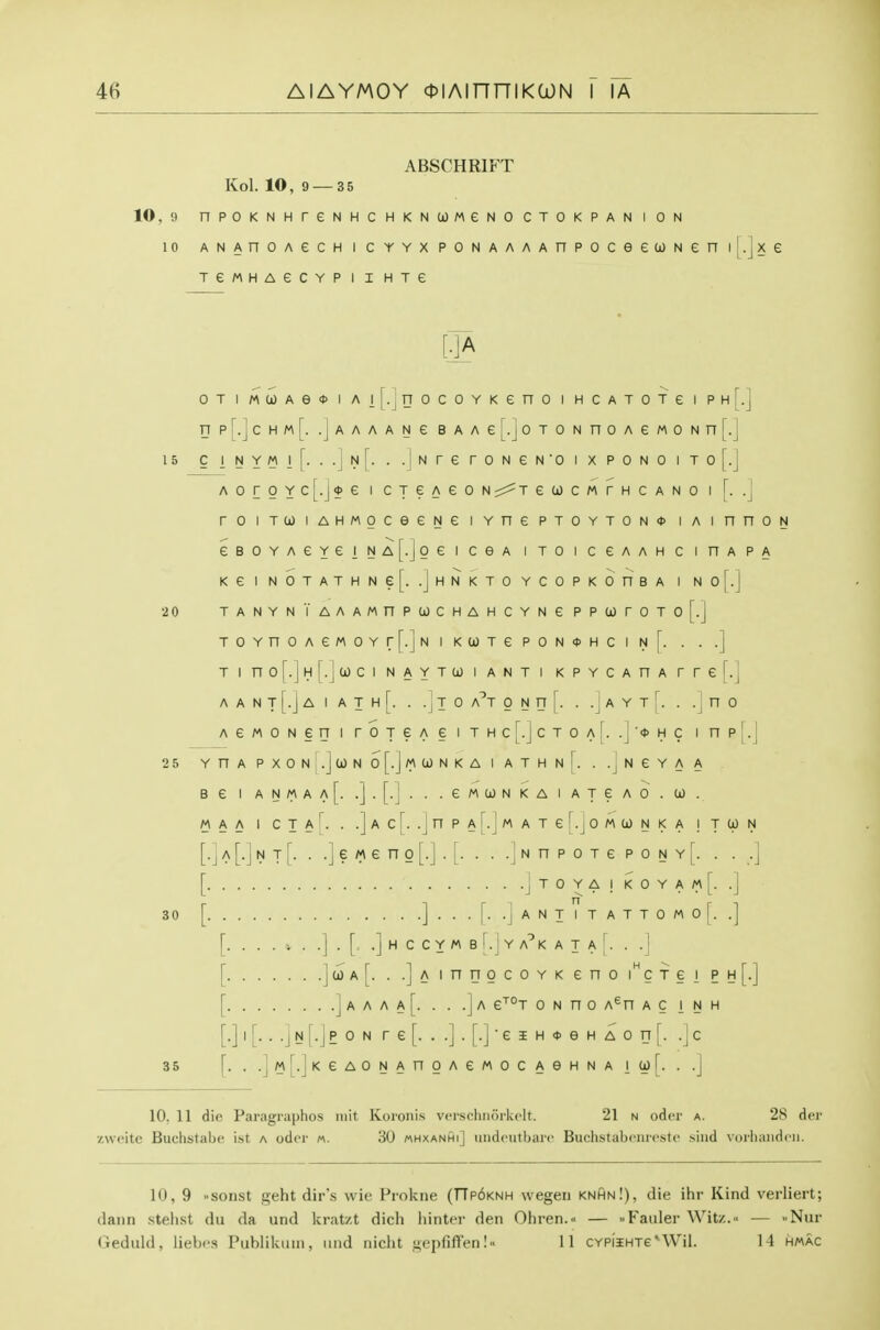 ABSCHRIFT Kol. 10, 9 — 35 10, 9 nPOKNHreNHCHKNOOMeNOCTOKPANION 10 ANAnoAecH I CYYX PONAAAAnpoceeuNen i|.jxe TeMHAeCYP I I HTe [.]A OT I M(i)Ae<t) I Ai|.|rrocoYKeno i HCATOTe i ph[.] rrpr.]cHM[. .Jaaaane BAAe[.jOTONnoAeMONn[.] 15 ClNYMl[. ..Jn[. ..|Nrer0NeN'0IXP0N0IT0[.J AoroYc[.j0e I CTeAeoNr^^TewcMrHCANo i [. .] roiTU)iAHMoceeNeiYnePTOYTON<t>iAinnoN eBOYAeYeiNA[.]oeiceA iToiceAAHCinAPA KeiNbTATHNe[. .jHNKTOYCOPKOnBA I No[.J 20 TANYNTAAAMnPUCHAHCYNe PP00rOTo[.j TOYnOAeMOYr[.JNIK(jJTePON*HCIN[. . ..] T I no[.]H[.ja)ci NAYTU) I ANT I KPYCAHA rrel.] A A N T [.J A I A T H [. . -j T 0 a'^T 0 N H [. . .J A Y T . .]u 0 AeMONeni roTeAeiTHcr.]cTOA[. .]>hc inp[.J 25 YHA PXON .Ja)No[.jMU)NKA I ATHnJ^. . .jNGYA A BeiANMAA[. .].[.J...eMa)NKAIATeAO.(jO. MAA I CTAj. . .]ac[. .JnPAr.JwATef.JOMCONKA ITtjJN [.J A [.] N T [. . .] e M 6 n 0 [.] . [. . . .J N n P 0 T e P 0 N Y [. . . .] [ J T 0 Y A ] K 0 Y A M [. .] 30 [ ] . . . [. .] A N T I T A T T 0 M 0 [. .] [. . . . i. . .] . [. .] H C C Y M B I .1 Y a'^K A T A ' . . . ' [ J<^'^[- • -jAinrjocoYKeno i^crei ph[.] [ ] A A A A [....] A e^°T 0 N n 0 A^n A C I N H [.] I [. . .j N [.J p 0 N r e [...].[.]■ e i H <t> e H A 0 n [. .\c 35 \. . .]M[.]KeAONAnOAeMOCAeHNA 10) [. . .J 10. 11 die Paragraphos iiiit Koi'onis verscliiiorkclt. 21 n odcr a. 28 der •/.\voitc Buchstabe ist a odcr n. 30 mhxanhi] undcutharo Buchstabeiireste sind vorliaiidcii. 10, 9 sonst geht dir's wie Prokne (TTpdKNH wegeii knhn!), die ihr Kind verliert; (lann stehst du da und kratzt dich hinter den Ohren.« — -Fauler Wit/..- — -Nur Geduld, liebes Piiblikuin, mid nicht •^.epfiffen!11 CYPi'iHTe''Wil. 14 hmac