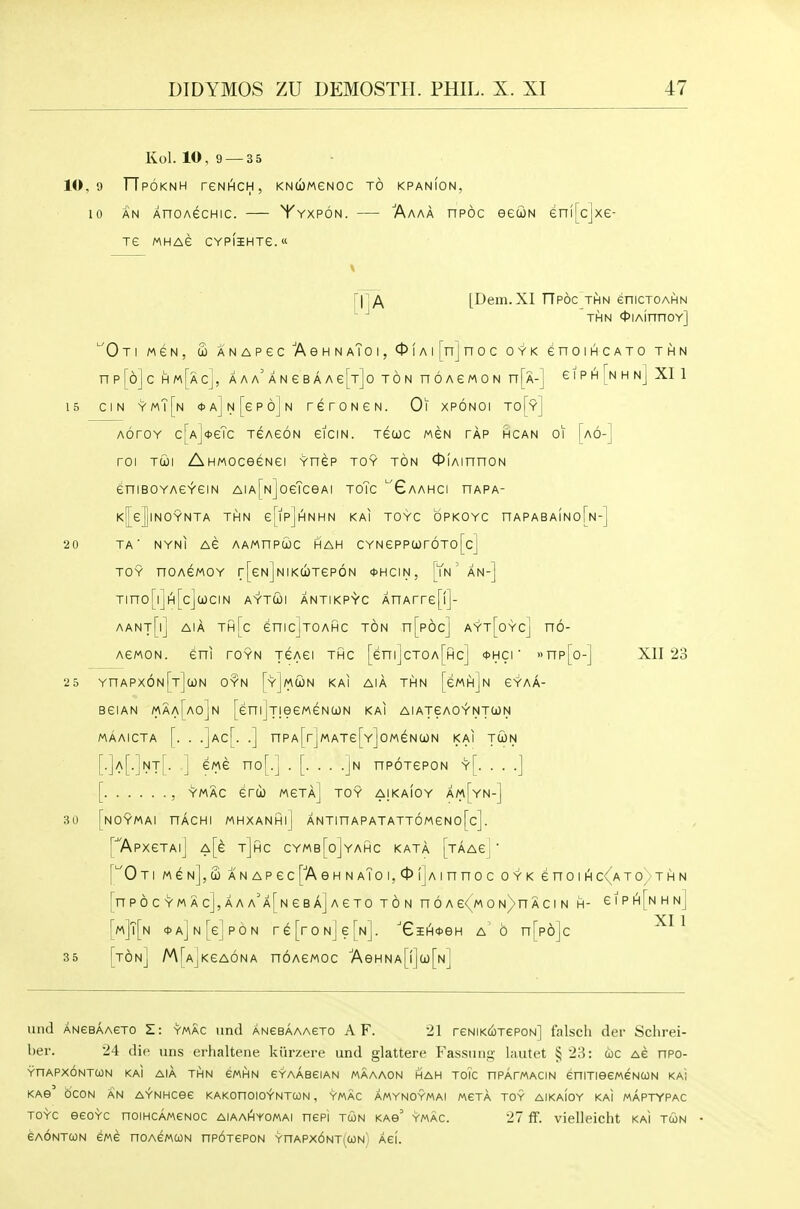 Kol. 10,9 —35 10,9 TTpOKNH reNI^CH, KNUWeNOC TO KPANION, 10 AN AnoAecHic. — Yyxpon. — Aaaa npoc eecoN enffcjxe- Te MHAe CYPIiHTe. \ [IjA [Dem.XI TTpoc THN enicxoAHN THN <t>iAinnoY] Oti MeN, S ANAPecAeHN aTo I, 0fAi|njnoc oyk enoiHCATO thn np[6]c hm[acJ, AAA'ANeBAAefrjo ton noAewoN n[A-] giphlNhnJ XI 1 15 ciN ymT[n <t>A]N[6P6jN reroNGN. Oi xpoNOi to[y] AoroY c[Aj*eTc TeAeoN eicm. xecoc men tap rcan oi [a6-] roi Tcoi AHMOceeNei Ynep toy ton 0iAinnoN eniBOYAGYGiN Aia[n]oeTcGAi ToTc ''Gaahci nAPA- K|eJlNOYNTA THN eTlpjinNHN KAI TOYC OPKOYC nAPABAINO TA' NYNI AG AAMUPOJC HAH CYN ePPCOTOTO [c] TOY noAEMOY r[eN]NiKU)Tep6N <t)HciN, [Yn' an-] Tino[iji^[cJa)ciN AYTcbi antikpS'c AnArre[!]- [n-1 20 aant[i] aia th[c enic]TOAHC ton n[p6c] ayt[oycj no- AewoN. eni toyn tgagi thc [enilcTOArHcl *hci ' »np[o- XII 23 MAAICTA 25 YnAPx6N[T]a)N OYN [y]mU)N KAI AIA THN [ewnjN GYAA- BeiAN maa[ao]n [eniJjieeMeNUN kai aiatgaoyntun nPA[rjMATe[Y]oMeNa)N kai tcon [. . . .Jn npoTepoN y[ , YMAC eru) mgta] toy aikaIoy am[yn- NOYMAI nACHI MHXANHll ANTinAPATATTOMeNofcl. NT ewe T\o\.\ y[. . . .J 30 35 [ApxeTAi] A[e t]hc cymb[o]yahc KATA [TAAej ['^0 Ti m^n],£ ANAPec['AeHN aTo i,ct>ijAinnoc oyk enoiH c< ato thn [nPOC YM Ac],AAA'A[NeBA] AGTO TON n 6 A e<_M 0 N)n A CI N H- eiPI^[NHNj i XI 1 {'m]T[n <t>A]N[ejP6N re[roNjerN]. ''Gii^^eH a 6 nTpojc [ton] M[AjKeA6NA nOAEMOC AeHNA[l](i)[N] uiid ANeBAAGTO Zi YMAC uncl ANeBAAAETO A F. 21 rENiKciTePON] falscli der Schrei- l>er. 24 die uns erhaltene kiirzere und glattere Fassiiiig- lautet § 23: coc Ae npo- YHARXONTCON KAI AIA THN eMHN EYAABeiAN MAAAON HAH TOIC nPArMACIN eniTISeMeNCON KAI KAe OCON AN AYNHCee KAKOnOIOYNTCON , YMAC AMYNOYMAI MGTA TOY AIKAIOY KAI MAPTYPAC TOYC eeOYC nOIHCAMCNOC AIAAHYOMAI nCPi TUN KAs' YMAC. 27 ff. viellcicht KAI TUN eAONTUN CMC nOACMCON nPOTCPON YnAPXONTICON) AGI.