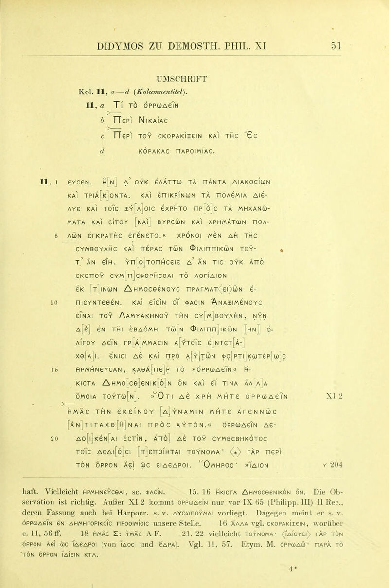 UMSCHRIFT Kol. 11, a — d [Kolumnentitel). 11, a T'\ TO oppwaeTn b rTepi NiKAiAc C rTePI TOY CKOPAKIieiN KAl THC 'Gc d KOPAKAC nAPOIMIAC. 11. 1 eVCeN. h[n] a' OYK eAATTCO TA HANTA AlAKOcftON KAl TPIa[k]0NTA. KAl eniKPlNCON TA nOAGMIA Aie- Ave KAl ToTc aEYUjOic exPHTO np'^ojc ta mmxanu- MATA KAl CITOY [kAiJ BYPCUN KAl XPHMATCON nOA- 5 AcoN erKPATHC ereNeTO. xponoi mgn ah thc CYMBOYAHC KAl nePAC TU)N ^lAinniKCON TOY- « t' an em. Yn[o]TonHceie a' an tic oyk aho CKonoY CYM[n]e*0PHceAi to aotiaion eK [tJinion AHMOceeNOYC nPArMAT:'ei)ioN e- 10 niCYNTeeeN. kai eiciN oT ♦acin 'ANAiiMeNOYc eTnAI toy AaMYAKHNOY THN CY[MjBOYAHN, NYN A[e] GN THI GBAOMHI Twj^N 01 Ainnj IKCON [hn] 6- AirOY AGTn rp[AjMMACIN A[-r'TOTc ejNTeT[A-] Xe[Ajl. eNIOI AG KAl nPO A[-Y'jT(iN <t>o[pTi I K(jaTep[ci)]c 15 HPMHNeYCAN, KAeA[nejp TO »6pPCi)AeTN« H- KICTA AHM0[ce]eNIK[6]N ON KAl e1 TINA AA^aJa OMOIA TOYTa)[N]. »'^Oti AG XPH MHTG OPPGOAGTn XI 2 HMAC THN GKGINOY I^aJyNAMIN MHTG ATGNNWC [AN]TiTAxe[H]NAi npoc ayt6n.« oppwagTn AG- 20 A0[l]KeN[AI GCTIN , AnoJ AG TOY CYMBGBHKOTOC ToTc AGAll'ojci [nJcnOIHTAI TOYNOMA ■ <^*) TAP HGPI TON OPPON AGI (ic eiAeAPOI. '^OmHPOC »tAI0N Y 204 lial't. Vielleicht HPMHNeYceAi. sc. <t>AciN. 15. 16 hkicta AhMOceeNiKON on. Die Ob- servation ist richtig. AuBer XI 2 koiniiU oppcoasin nur vor IX t)5 (Pliilipp. Ill) II Rec, dereii Fassung auch bei Harpocr. s. v. AYcconoYMAi vorliegt. Dagegen ineint er s. v. oppcoAGiN eN AHMHroPiKOic nPooiMioic unsere Stelle. It! aaaa vgl. cKOPAKiieiN, woruber c. 11, 56 If. 18 HMAC Z: ymac A F. 21.22 vielleicht toynoma- /iAioYcr> tap ton OPPON Aei too lAeAPoi (von iaoc iind gapa). Vgl. 11, 57. Ktyni. M. oppcoau • hapa to 'ton 6ppon lAieiN kta. 4*