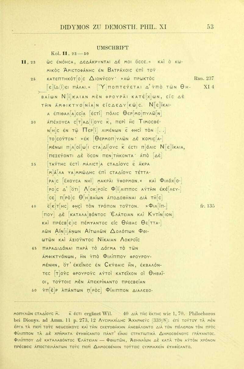 11, 23 UMSCHRIFT Kol. 11, 23 — 50 d)C eNOHCA, AeAAKPYNTAl MOI OCCe. « KAI 6 KCO- MiKOc ■Apicto*anhc gn Batpaxoic eni toy 25 KATenTHK6T[o]c AlON^COV >>X(jO nPCOKTOC [[e]iA{i)ei nAAAi.o [''YJnonTeYeTA i a^yho tun 0h- (i) N eic Ae BAIWN N[|]kA1AN MeN <t>POYPAI KATefx] THN AM*IKTY0[n(a]n £ I C A e A Y [k cbj C. N[[e|lKAI- A enieAA[A]ccjA [ecTi] noAic 8ep[Mo]nYA(i[Nj 30 XnexoYCA c[T]AArf]oYC K, nepi hc TiMOcee- n[h]c eN Tu FTepHJ aimgnun e <t>HCi ton [. .] TO]COYTON ■ «eK [GePMOnjYAUN AG KOMIc[a-] M^NUi n]A[oi]a)[i cta]a([oyc k ecTi n]6Aic N[e|lKAiA, neiGYONTI AG bcON nGN^HKONTA' AHO [ag] 35 ITAYTHC GCTI MAAICt]a CTAaIoYC G AKPA MJa[aA YAjMMUAHC GUI CTAAIOYC TGTTA- Pa]c [gXOYCA NHi] MAKPAI Y<t>OPMON.« KAI 0Ia6x[o-] po]c a' [oti] A[ok]poTc <t>[ijAinnoc aythn £K^[agy-] [cg] n[p6]c 0[H]BAi(jaN AnoAoefiNAi aia th[c] 40 g[k]t[hc] <t>HCI ton TPOnON TOYTON. »0IA[fn-] [hoy] AG [kataaa]b6ntoc ''Gaatgian KAI KytIn[ion] KAI npdcB[G]lC nGMYANTOC GIC 0IHBAC 9g[tTA-] AUN AlN[l]ANa)N AlTOOACON AoAOnOJN 091- COTCON KAI AIIOYNTOC NiKAIAN AoKPOTc 45 HAPAAIAONAI HAPA TO AOTMA TO TU)N am*ikty6ncjON , HN Yno OiAinnoY *poypoy- M^NHN, Ot' GKgTnOC £N Ck^OAIC HN , GKBAAON- tgc [t]oyc (DPOypoyc aytoi katgTxon 01 GhbaT- 01, TO^TOIC M^N AHCKpInANTO nPGCBGIAN 50 Yn[e]p XnANTUN n[p6c] OiAinnoN aiaagio- Ran. 237 XI 4 fr. 135 MonYAUN ctaaIoyc m. k ecTi erganzt Wil. 40 aia tPic ckthc wie 1, 70. Philochoros bei Dionys. ad Amm. 11 p. 273, 12 AycimaxIahc Axapneyc r33!t/8]: eni to^toy ta mcn e'prA ta nePI TOYC NGUCOIKOYC KAI THN CKeYOeHKHN ANeBAAONTO AIA TON nOAeWON TON npcc ^lAinnON TA Ae XPHMATA GYHiDICANTO HANt eTnAI CTPATICOTIKA AHMOCeeNOYC rPAYANTOC. ft'lAinnOY AS KATAAABONTOC 'eAATeiAN 4'eiCOTUN, 'AeHNAfcON AC KATA TON AYTON Xp6n0N npecBeic AnocTeiAANTcoN toyc nepi AHMOceeNHN toytoic CYMMAxeiN eYH<t>iCANTO.