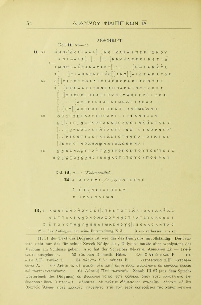 11. 5 1 ABSCHRIFT Kol. 11, 5 1 — 66 5r> e A t A A A [• •] N e 1 K A 1 A 1 n e p 1 CO N 0 Y 1 A [• 1 •J [• • -JN N Y N A e r e 1 N e T 1 A A e A N A M A P •] H 1 A N K T A A H <t> e N 0 1 A N M r_ 1^ 1 c T A K A T 0 P T e M A A 1 C T A C K 0 P A K 1 I 0 N T A 1 A A K 1 I 0 N T A 1 n A P A T 0 e c K 0 P A n 0 1 H T A 1 TOY N 0 M A 0 n e p e 1 0) e A .jAere i nkatatconmctaba a \. .jHM[.]Acono I noTCAn i on tun'mnh 60 MONeYeiAAYTHCAPICTO<t>ANHCeN gp[.JiciNecK0PAKAceAe6 i NxnecKeY [. ..joYceeAeiMTAereiNe i CTAOPNeA' [. .jpieNTIIGTAIAeiCTHNnAPOlM I AN [.]n0HC I NOAHMCONAl AAOeH NA I 65 eNeeNAerPA<t>TONTPOnONTOYTON'TOYC BO l(jOTOYC<t>HCINANACTATOYCYnOePA I Ivol. 12, a — c [Kolumnentitel) 12, a 0 lACMH/zeMOMeNOYC b nTi.jNoiAinnoY C TPAYMATCON 12, 1 KCONreNOMOYCei'^.jTHNTOTeMAIOAIAANAe eeTTAAl ANONOMAIOMHNCTPATeYCACeA I 3 KTOYCTHNrHNNAia)MeNOYC|.jieAACANTAC 12. a diis AntiNigiiiii lint seine Entsprochung Z. 3. 3 aioj verbessert ;ui.s eo. 11, .)1 dor Text des Didymos ist wie der des Dionysios unvollstandig. Der letz- tere zieht iinr das fiir seinen Zweck Notige aiis, Didymos iiiuBte aber wenigstens das V'erhuin am Scliltisse geben. Also liat der Schreiber neMreiN, AeHNAicoN as — eYHOi- CANTO Musgelasseri. 53 tun men Demostli. Hdss. san SA: eneiAAN F. ih- MIAN AF: IHMIAC Z r)4 MAAICTA Z\: MeriCTA F. KATOPeCOCCOCI SF: katopgco- coYci A. (jO Aristopii. oy aeinon oyn aht' ectin hmac AeoweNOYC ec k6pakac eAseiN KAi nAPecKeYACMeNOYC. t)4 Ahmcjn] fTepi nAPoiMiuN. Zenob. Ill 87 (aiis dem Sprich- worterbucli des Didymos) en GeccAAiAi T6noc ecTi K6pAKec bnoY toyc KAKOYProYC cn- eBAAAON • deeN H nAPoiMiA. mgmnhtai Ae taythc AAenanapoc cyncxuc. AeroYci Ae oti BoicoTOic Apnhn noTe aioikoyci npoeipHTO Yno toy eeoY eKneceicsAi thc xupac AeYKUN