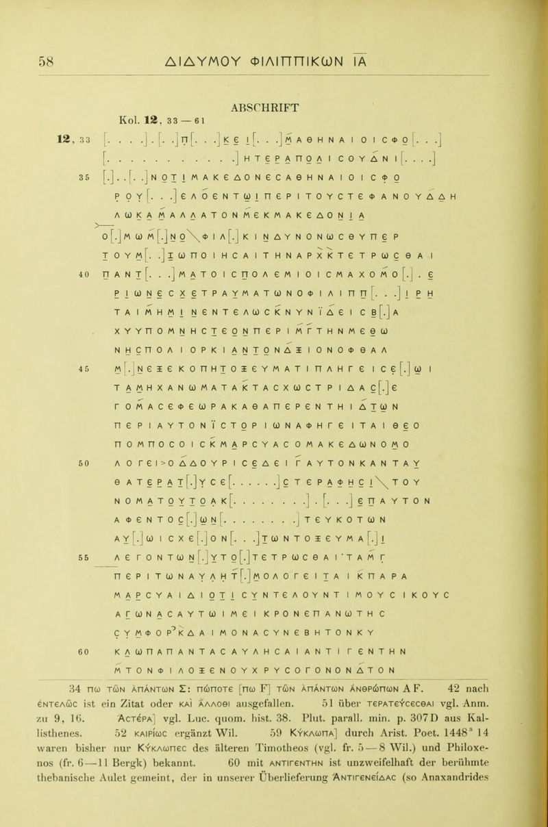 ABSCHRIFT Kol. 12, 33 — 61 12, 33 [. . . .j . [. .] n [. . .] K § I [. . .] M A e H N A I 0 I C <t> 0 [. . .] [ ]HTePAnOAICOYANl[. ...] 35 [.]..[. .jNOTIMAKeAONGCAeHNAlO I C*0 ppyf. . .]eAoeNTcoinepiTOYCTe<t>ANOYAAH ACOKAMAAAATONMGKMAKeAONIA 0 [.] M 0) M [.J N o\<t> ia[.Jk I NAYNONUCevne P TOYm[. .JlCOnOIHCAITHNAPXKTGTPCjOCeA I 40 UANlf. . .]MATOICnOAeMIOICMAXOMo[.j. § piWNecxeTPAYMATa)NO<t>iAinn[. . .]i ph TAIMHMI NeNTeACjOCKNYNIAei Cb[.]a xYYnoMNHCTeoNnep i wrTHNMeeco NHCnOA I OPKIANTONAilONO*eAA 45 M[.jNeieKonHTOieYMATinAHre ice[.]a) i TAMHXANCOMATAKTACXCOCTP IAAc[.]e roMAce<t>e(jL)PAKAeAnepeNTH i atcon nepiAYTONVcTOP icjONA(t>Hre itai eeo nownoco i ckmapcyac omakgaconomo 50 Aorei>OAAOYPiceAei taytonkantay e ATePAT[.]Yce[ ]c t e pa*hci\toy NOMATOYTOAk[ ].[. . .JeTJAYTON A<I>eNTOc[.](i)N[ jTeYKOTCON A Y j^.] 0) I C X e [.] 0 N [. . .]t 0) N T 0 I e Y M A [.] 1 55 AG rONTCJNr.]YTo[.]TeTPtOCeA I'TAM T nePIT(jJNAYAHf[.]MOAOreiTA I KHAPA MAPCYAIAIOTI CYNTGAOYNT IMOYC IKOYC ArCjJNACAYTCOIMei KPONGnANUTHC CYM*OP^KAA IMONACYNGBHTONKY 60 KACOnAnANTACAYAHCAIANTI rGNTHN MTON0 I AOieNOYX PYCOTONONATON 84 nu TUN AnANTcoN Z: nconoxe [nco F] tun ahantcon ANeptfincoN A F. 42 nach eNTeAUC ist ein Zitat oder km aaaosi ausgcfallen. 51 iiber TCPATe^fceceAi vgl. Anm. 7.n 9, 1(). Actgpa] vgl. Luc. quom. liist. 38. Pint, parall. inin. p. 307 D aus Kal- listhenes. 52 kaipicoc erganzt Wil. 5i) Kykacoha] durch Arist. Poet. 1448 14 waren bisher nur K'r'KAwnec des alteren Tiinotheos (vgl. fr. 5 — 8 Wil.) und Philoxe- nos (fr. 6—11 Bergk) bekannt. 60 init antitcnthn ist unzweifelhaft der beriihmte tliebanische Aulet gemeint, der in unserer Uberlieferung ANTireNeiAAC (so Anaxandrides