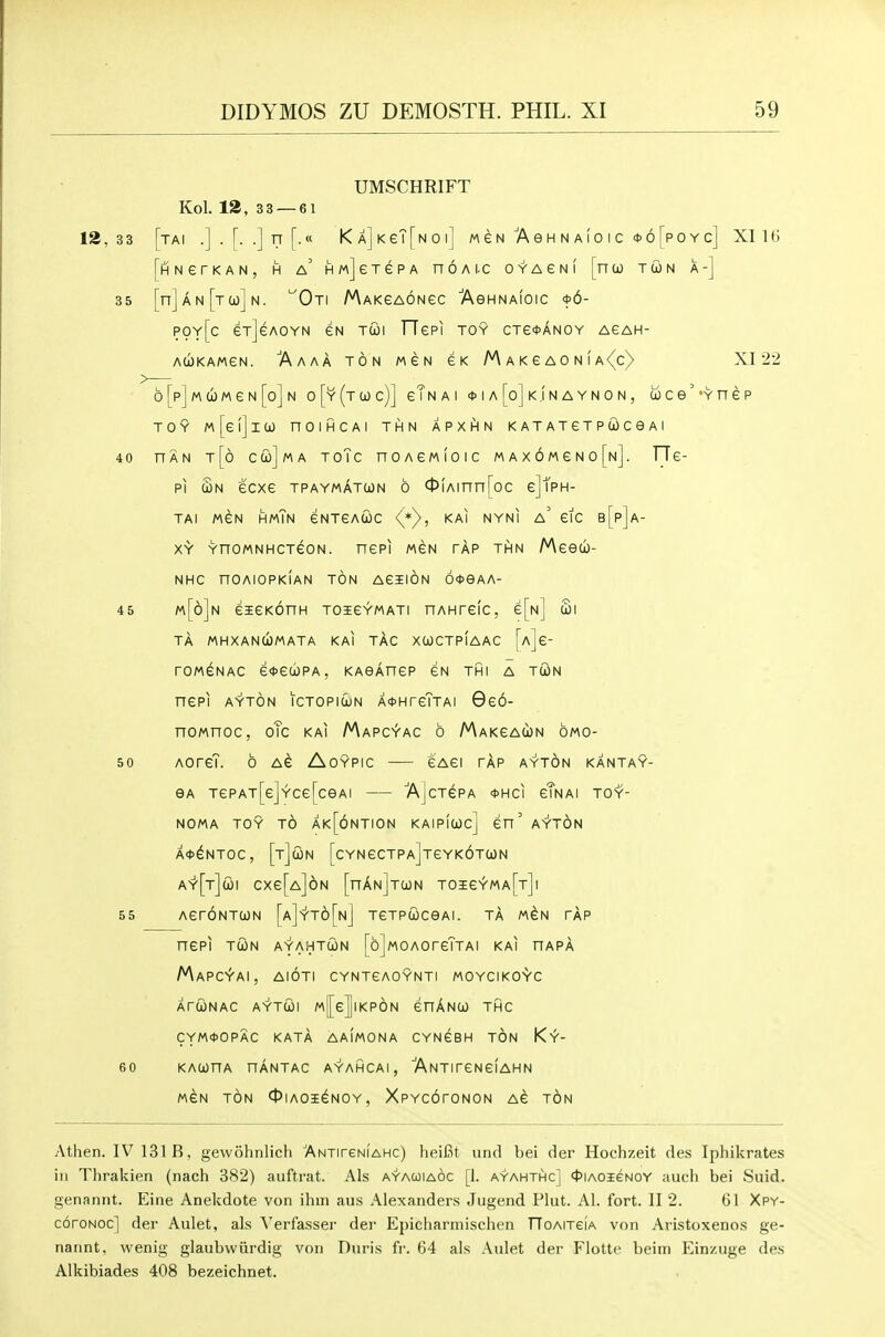 UMSCHRIFT Kol. 12, 33 — 61 13,3 3 [tai .].[..] n [.« KA]KeT[NOi] mcn Ash n a(o ic <t>6[poYc] XI 16 [hNerKAN, H a' HMjeTGPA nOALC OYAGNI [nOO TUN A-] 35 [n]AN[TC0]N. '^OtI MAKGAONeC AeHNAfoiC <t>6- POy[c exjeAOYN GN TCJI TTePI toy CTe<t>ANOY agah- ACjOKAMGN. 'A AAA TON MGN GK M A K G A 0 N f A <^c) XI 22 b [p] M (iw G N [o] N o[y(tCOc)] gTn A I <t>IA[o]KJNAYNON, c6ce''YnGP TOY m[g!]iCO nOIHCAl THN APXHN KATATGTPUCeAl 40 HAN t[6 ccl)]ma toTc noAGMioic max6mgno[n]. ITg- pi c3n gcxg tpaymatcon 6 0!Ainn[oc gJTph- tai mgn hmTn gntgaioc (*y, KAi nyni a' Gic b[p]a- XY YnOMNHCTGON. RGPI MGN TAP THN fAeed)- NHC nOAIOPKIAN TON AGIION 6<t>eAA- 45 m[6]n eSEGKOnH TOiGYMATI nAHrGIC, e[N] £l TA MHXANCOMATA KAI TAG XCOCTpIaAC [aJg- rOM^NAC G*Ga)PA, KAeAnGP GN THI A TUN nePI AYTON ICTOPldjN A*HrGTTAI 966- noMnoc, oTc kai Mapcyac 6 Makgaun 6mo- 50 AOrcT. 6 AG AOYPIC GAGI TAP AYTON KANTAY- eA TGPAT[G]YCG[ceAI 7\]cTGPA 0HCI gTnAI TOY- NOMA TOY TO Ak[6nTI0N KAIpfwCj en' A'Y'TON A*^NT0C, [tJoJN [cYNGCTPaJtGYKOTUN a^[t]coi cxe[A]6N [nAN]T(ON toigyma[t]i 55 AeroNTOJN [a]'y't6[n] TGTPWceAi. tA m^n tap nepi TWN ayahtun [ojwoAorGTTAi kai hapa Mapc^ai, aioti cyntgaoynti moycikoyc ArUNAC AYTCiol M[eJlKP6N GnANCO THC CYM0OPAC KATA AAIMONA CYNGBH TON Ky- 60 KACOnA HANTAC AYAHCAI , ANTITGNGlAHN MGN TON 0IAOi^NOY, XPYCOTONON AG TON Athen. IV 131 B, gewohnlicli ANTireNfAHc) heiBt urid bei der Hochzeit des Iphikrates in Thrakien (nach 382) auftrat. Als ayauiaoc [1. ayahthc] <t>iAOi€NOY auch bei Snid. genannt. Eine Anekdote von ihiii aus Alexanders Jugend Plat. Al. fort. II 2. 61 Xpy- coroNOc] der Aulet, als \'erfasser der Epicharmischen TToAiTeiA von Aristoxenos ge- nannt. wenig glaubvviirdig von Duris fr. 64 als Aulet der Flottc beim Einzuge des Alkibiades 408 bezeichnet.