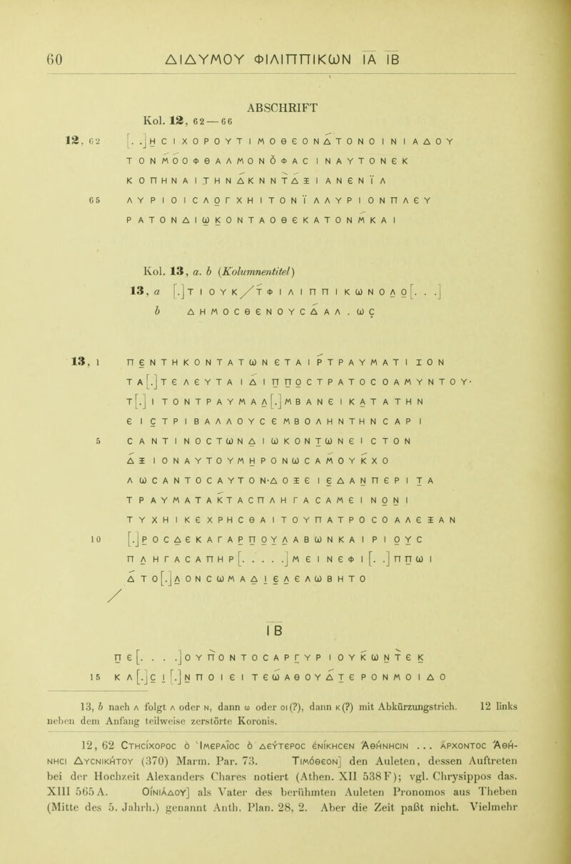 ABSCHRIFT Kol. 12, 62 — 66 12. C 2 [. .JyCIXOPOYTlMOeeONATONOINIAAOY T0NM00*eAAM0N6<J>AC INAYTONGK KOnHNAITHNAKNNTAil ANeN'l'A 65 AYPIOICAOrXHITONTAAYPI ONnAGY PATONAIOOKONTAOeeKATONMKAl 13, 1 1 0 1 5 Kol. 13, a. 5 {Kolumnmtitel) 13, a [.]TIOYK/T<t>IAinniKC0NOAo[. b AHMOCeeNOYCAAA.COC n e N T H K 0 N T A T 0) N e T A 1 P T p A Y M A T 1 I 0 N T a[.] T e A e Y T A 1 A 1 u n 0 c T p A T 0 C 0 A M Y N T t1 []^ T 0 N T P A Y M A A [.J M B A N e 1 K A T A T H N e T p 1 B A A A 0 Y C e M B 0 A H N T H N C A P 1 c A N T 1 N 0 C T (jO N A 1 GO K 0 N T (jO N e 1 C T 0 N A I 1 0 N A Y T 0 Y M H P 0 N CO C A 0 Y K X 0 A 0) C A N T 0 C A Y T 0 N-A 0 I e 1 § A A N n e P 1 T A T P A Y M A T A K T A c n A H r A c A M e 1 N 0 N 1 T Y X H 1 K e X P H C e A 1 T 0 Y n A T p 0 c 0 A A e i A [• j P 0 C A e K A r A P n 0 Y A A B U) N K A 1 p 1 0 Y c n A H r A C A n H p [ . . . .] M e 1 N e 4> 1 [• •] n n u 1 A T 0 [•. l-A 0 N C (jJ M A A 1 e A e A 0) B H T 0 I B ne[. . . .joYnONTOCAPrYPIOYKCJNTeK KA[.JClf.]NnOieiTeUAeOYATePONMOIAO 13, b nach a folgt a oder n, dann u oder oi(?), dann k(?) mit Abkiirzungstrich. 12 links nebeii dem Anfang tcilweise zerstorte Koronis. 12,62 Cthcixopoc o 'lMePA?oc 6 ASYTePoc eNiKHceN Aghnhcin ... apxontoc Agh- NHCi Aycnikhtoy (370) Mann. Par. 73. TiM6eeoN] den Auleten, dessen Auftrcten bei dor Hoclizeit Alexanders Chares notiert (Athen. XII 538F); vgl. Clirysippos das. XIII 565 A. Oiniaaoy] als Vater des beriihmten Auleten Pronomos aus Theben (Mitte des 5. Jahrh.) genannt Antii. Plan. 28, 2. Aber die Zeit paBt nicht. Vielmehr