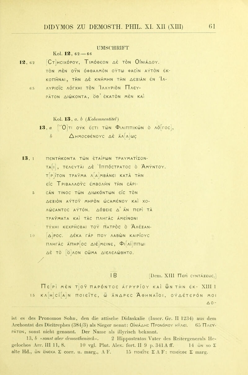 UMSCHRIFT Kol. 12, 62 — 66 12,62 ICt]hcix6poy, TiMoeeoN Ae ton Oiniaaoy. TON MEN OYN OOeAAMON OYTCO <t>ACIN AYTON GK- KOnHNAI, THN AG KNHMHN THN AGIIAN GN 'Ia- 65 AYPioTc AorxHi TON 'Iaaypion FTAeY- PATON AlUKONTA, be' gKATON MGN KAi Kol. 13, a. b {Kolumnentitel) in, a ['^0]ti oyk ecTi TWN <j5iAinniKtoN 6 A6[roc], b AHMOceeNOYc ag aa[aJcoc 13, 1 nCNTHKONTA TUN GTAIPCON TPAYMATIION- ta[i], tgagytai AG ^InnocTPATOc 6 Amyntoy. T[pj!T0N TPAYMA a[a]mBANGI KATA THN GIC TpIBAAAOYC GMBOAHN THN CAPI- 5 CAN TINOC TUN AlWKONTOON GIC TON AGJION AYTOY MHPON (iCAMGNOY KAI XO- AUCANTOC AYTON. AOiGIG a' AN nGPI TA TPA^MATA KAI TAC nAHTAC AM6IN0NI TYXHI KGXPHCeAl TOY nATPOC 0 'AaGIAN- lu [ajpoc. agka tap nOY aabun kaipioyc nAHTAC AnHp[oc Aie]MGiNe, 0i[A(]nn(joi AG TO [djAON CtOMA AIGAGACOBHTO. / I B [Deni. Xlll Tlepi CYNTAiecoc] TT6[PI MGN TjoYnAPONTOC ATPYPIOY KAI SnTHN GK- Xllll 1 ri KA[H]c![AjN noicTTG, CO anapgc AohnaToi. oyagtgpon moi AO- ist es des Pronomos Sohn, den die attisclie Didaskalie (Inscr. Gr. II 1234) aus dem Archontat des Dieitrejjhes (384/3) als Sieger nennt: Oiniaahc TTponomoy hyagi. 6.') llAeY- PATON, sonst nicht genannt. Der Name als illyrisch bekannt. 13, A somt aber clemosthenisch'^. 2 Hippostratos Vater des Reitergenerals He- gelochos Am 111 11, 8. 10 vgl. Plut. Alex. fort. II 9 p. 341 A ff. 14 con so Z