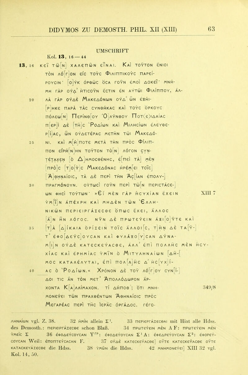 UMSCHRIFT Kol. 13, 16 — 44 13,16 KeT tco[n] XAAenwN gTnai. Kai toyton gnioi TON A6[r]oN eic toyc cpiAinniKOYC nAPei- POYCIN ■ [o]yK OPeCOC OCA rOYN eMOl AOKeT' MNH- MH TAP OYa' HTICOYN eCTIN fiN AYTUI OlAinnOY, AA- 20 AA TAP O'r'Ae MAKeAONUN OYa' £n eiHI [p]HKe nAPA TAG CYNeHKAC KAI TOYC OPKOYC n6Aeu)[N] rTepiNe[oY 'OJaynsoy noT<e>iAAiAc n[ep]i Ae [th]c 'PoAitoN kai Miahcicon cAe/ee- p[f]AC, Sn OYAeTePAC MGTHN TUJI MaKGAO- 25 Nl. KAI M[A]nOTe MCTA THN HPOC OlAIH- nON eiPI^[N]HN TOYTON t6[nJ AOrON CYN- jejAXGN [6 AjHMOceeNHc, e[nei ta] mcn [npojc [t]o[y]c Makcaonac HP^M[ei toTc] [AjeHNAIOIC, TA AC nCPI THN Ac[fAN enOAY-] 30 npATMbNOYN. OYTcoci roYN nepi nepicTAce-] UN <t)HCI TOYTCON ■ »Gl MEN TAP HCYXIAN CXGIN Xlll 7 ■y'm[T]n An^XPH KAI MHAGN TCON 'GaAH- NiKCON nepieiprAiecee bntoc exei, aaaoc [a]n HN AOrOC. NYN AG nPCJTGYGIN AIl[oi9TG KAI 3 5 [t]a [a]IkAIA OPflGIN ToTc A A A 0 I [c , Tj hi N AG T A [y-J t' G<t>o[AGYCjOYCAN KAI <J)YAAIo[yJCAN AYNA- m[|]n OYAG KATGCKGYACeG, AAa' GHI nOAAHC MGN HCY- XIAC KAI GPHMIAC YmTn 6 M I T Y A H N A 1 U) N [aH-[ MOC KATAAGAYTAI, GHI nOA[A]HC a'hc[yx](- 40 AC 6 '■POAICON. XpONON AG TOY A6[rjOY CYn[I-] AOI TIC AN TON MGt' AnOAAOAWPON AP- XONTA K[a]aA1MAX0N. TI AHHOe : OTI MNH- 34!>/8 MONGYGI TUN HPAXe^NTUN AeHNAIOIC HPOC AAerAP^AC ncpi thc igpac optaaoc. rcro- ahna[con vgl. Z. 38. 32 hmin alleiii Z'. 33 nepieprAieceAi mit Hiat alle Hd.ss. des Demosth.: nePieiPrAiecee schon BlaJ3. 34 npcoTeYeiN weN AF: nPtoTe'r'eiN mgn ymgTc E 36 6*0AeYC0YCAN Y''': e*OAe>'OYCAN S'A: e^eAPeYOYCAN S*: e*ope^- COYCAN Weil: enonTeYCACAN F. 37 oyag KATecKeYAcee] OYTe KATecKefAcee oyte KATACKeYAiecee die Hdss. 38 ymcon die Hdss. 42 MNHMONeYei] XIII 32 vgl. Kol. 14, .-jO.