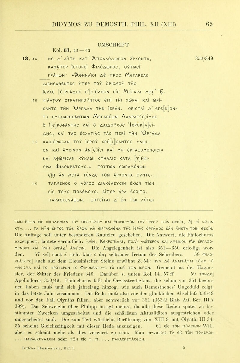 UMSCHRIFT Kol. 13, 45 — 62 13, 45 Ne a' AYTH KAt' AnOAAOAUPON APXONTA, 350/349 KAeAnep iCTOPe? Oiaoacopoc. oytcoci rPA*a)N ■ »7\eHNAToi ag npoc MerAPeAC AiGNGxeeNTec vnep toy opicmoy thc lePAC [6]prAA0c ei[cjHAeoN eic /^gtapa wex' '6- 50 *iaatoy ctpathtoyntoc eni thi xwpai kai upI- CANTO THN 'OpTAAA THN IGPAN. OPICTAI a' ere[N]oN- TO CYrXCOPHCANTUN MerAPGOJN AaKPAT< G/iAHC 6 l[e]pO*ANTHC KAI 6 AAIAOYXOC ^lePOK[A]ef- AHC, KAI TAG GCXATIAC TAG nGPI THN 'OpTAAA 55 KAeiGPUGAN TOY IGPOY XPhJ||cANTOC wACOI- ON KAI AMGINON AN<(e)Tci KAI MH GPTAIOMGNOIGI« KAI A<))d)PICAN KYKACOl CTAaAIG KATA [yjA*!- GMA 0IAOKPATOYG. « TOYTCJN GCOPAMGNCON em AN MGTA TONAG TON APXONTA GYNTG- nO TATMGNOG 6 AOTOG AIAKGAGYCIN GXUN TUN GIG TOYG nOAGMOYC, ctnGP APA GCOITO, nAPACKGYAIWN. IHTgTtaI a' GN TUI AOTQI TUN OPCON eic oikoaomian toy nPocTcolOY KAI eniCKeYHN TOY lePOY toTn eeoiN, b) ei acoion KTA. . . . TA NYN eNTOC TUN OPCON MH eiPfACWeNA THC lePAC OPrAAOC eAN ANeTA TOIN eeOIN. Die Anfrage soli unter besonderen Kautelen geschehen. Die Antwort, die Philochoros exzerpiert, lautete vermutlich: ymTn, Kskpohiaai, hoay AcoiTePON kai amsinon Mh eprAio- MSNOici KAI IPHN oprAA' ANeTciN. Die Angelegenheit ist also 351 — 350 erledigt wor- den. 57 kai] statt k steht klar c da; seltsamer Irrtum des Schreibers. 58 ^JIao- KPATOYc] auch auf dem Eleusinischen Steine erwalint Z. 54: nyn ac anatpayai T6Ae to YH0ICMA KAI TO nPOTEPON TO 4)|A0KPAT0YC TO nspi TUN lePUN. Genielnt ist der Hagnu- siei', der Stifter des Friedens 346. Dariiber s. unten Kol. 14,57ff. 59 tonag] Apollodoros 350/49. Philochoros fafit die Orgasstreitigkeit, die schon vor 351 begoii- nen haben muB und sich jahrelang hinzog, wie auch Demosthenes' Ungeduld zeigt, in das letzte Jahr zusammen. Die Rede mufi also vor den gliicklichen Abschlufi 350/49 und vor den Fall Olynths fallen, aber schw^erlicli vor 351 (353/2 Blafi Att. Ber. Ill A 399). Das Schweigen iiber Philipp besagt nichts, da alia diese Reden spater zu be- stimmten Zvvecken umgearbeitet und die scharfsten Aktualitaten ausgestrichen oder umgearbeitet sind. Die zum Teil wortliche Beruhrung von XIII 9 mit Olynth. Ill 34. 35 scheint Gleichzeitigkeit init dieser Rede anzuzeigen. 61 eic ton noACMON \\'il., aber es scheint mehr als dies verwirrt zu sein. Man erwartet ta eic ton noACMON . . . nAPACKGYAieiN oder tun eic t. n. . . . nAPACKeYAceuN. BcrliniT Kl.issikcrtextc, Ht-l't 1. 5