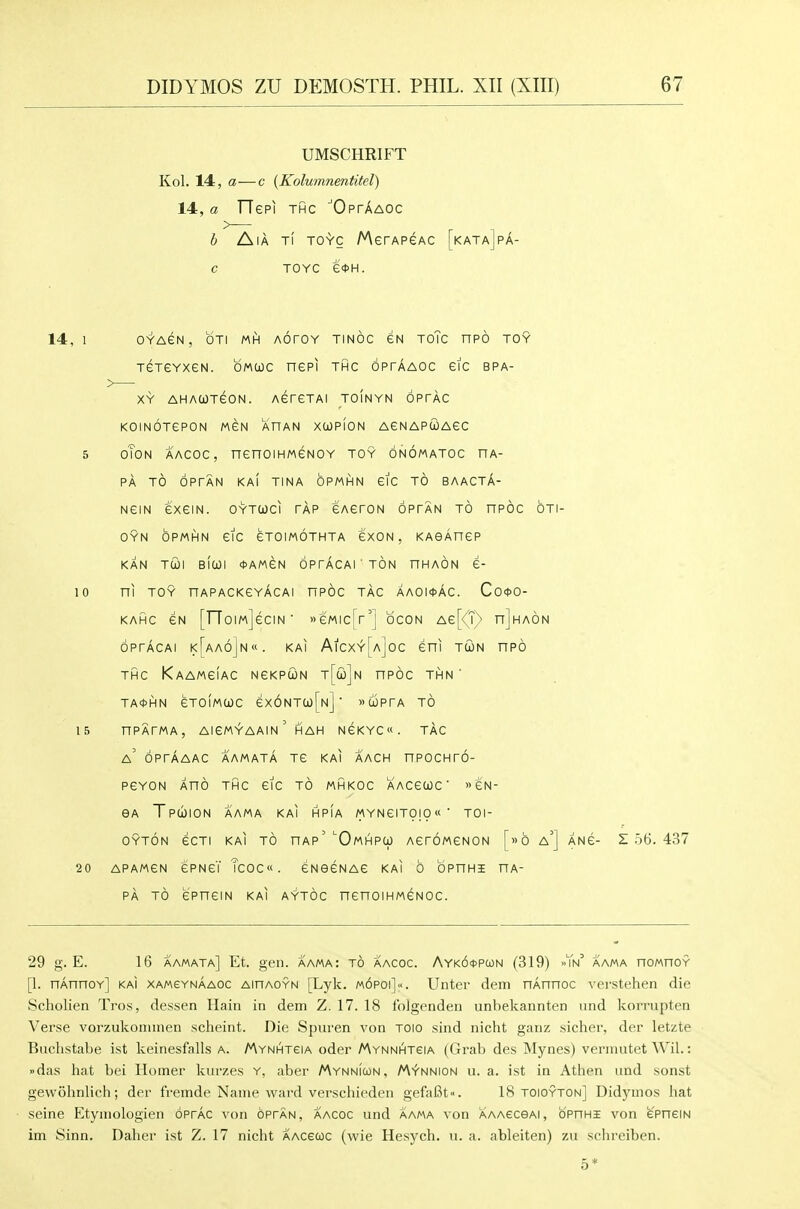 UMSCHRIFT Kol. 14, a—c {Kolumnentitel) 14, a TTepi THC ■'OprAAOC h /^\k t( to-Vc AAerAPeAC [kata]pa- C TOYC e<t>H. 14, 1 OYACN, OTI Mhl AOrOY TINOC GN ToTc nPO TOY TeTGYxeN. omcjoc nepi thc optaaoc etc bpa- XY AHACOTGON. AGTGTAI TOINYN bPTAC KOINOTGPON MGN AHAN XCOPION AGNAPCOAGC 5 OTON AACOC, nenOIHMGNOY TOY ONOMATOC HA- PA TO OPTAN KAI TINA OPMHN GIG TO BAACTA- NGIN GXGIN. OYTUCl TAP GAGTON OPTAN TO nPOC OTI- OYN OPMHN etc GTOIMOTHTA GXON , KAOARGP KAN TUI BICOI *AMGN OPrACAl ' TON HHAON G- 10 ni TOY nAPACKGYACAl HPOC TAG AAOl!t>AC. Co<t>0- KAHC GN [TToImJcCIN' GMIcTr'] OCON AG[<'r^ hJhaON oprAcAi i<[aa6]n«. kai AicxyUjoc eni tGn npo THC KaAMgIaC NGKPUN T[i)jN nPOC THN ' TA0HN GTOIMCOC Gx6NTa)[N] ' >'a3prA TO 15 nPATMA, AIGM^AAIN ' HAH NGKYC«. TAG a' optaaac aamata tg kai aach npocHro- PGYON XnO THG GIG TO MHKOC AACGCJC ' » 6N- GA TpUION AAMA kai HPIA MYNGITOIO' TOl- OYTON GCTI KAI TO HAp' ^OmHPO) AGTOMGNON [»b a'] ANG- S 56. 437 20 APAMGN GPNGT TcOC«. GNGGNAG KAI 0 OPHHI HA- PA TO GPHGIN KAI A?t6c nGnOIHMGNOC. 29 g. E. 16 aamata] Et. gen. aama: to aacoc. Ayk6*pcon (319) >'Tn^ aama noMnoY [1. nAnnoY] kai xamgynAaoc aihaoyn [Lyk. m6poi]«. Unter dem nAnnoc verstehen die Scholien Tros, dessen Hain in dem Z. 17. 18 folgenden unbekannten nnd koirupten Verse vorzukoninien scheint. Die Spui'en von TOlo sind nicht ganz richer, der letzte Buclistabe ist keinesfalls a. /Aynhtgia oder /Aynnhteia (Grab des Mynes) vermutet Wil.: »das hat bei Homer luirzes y, aber MynnIcon, /Aynnion u. a. ist in Athen und sonst gewohnlich; der fremde Name ward verschieden gefaBt. 18 toioyton] Didymos hat seine Etymologien oprAc von opfan, aacoc und aama von AAAeceAi, opithi von e'pneiN im yinn. Daher ist Z. 17 nicht AAceuc (wie Hesych. u. a. ableiten) zu schreiben.