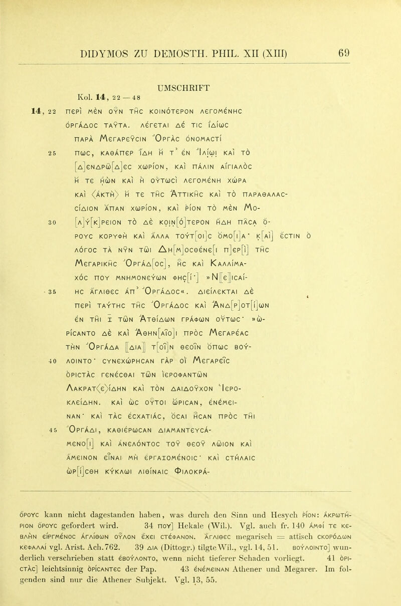 UMSCHRIFT Kol. 14, 22 — 48 14, 22 nePI MGN OYN THC KOINOTGPON AerOMGNHC OPTAAOC TAYTA. AGreTAI AG TIC lAIOJC HAPA MerAPCYCiN 'Optac onomact! 2 5 ncoc, KAeAnep Tah h t' gn ''IaJo)! kai to [A]eNAPa)[A]ec xcopion, kai haain aitiaaoc H TG HCON KAI H OYTCJCI AerOMGNH xd)PA KAI <^AKTh) H TC THC AtTIKHC KAI TO nAPAOAAAC- ClAION ARAN XUPfON , KAI HON TO MGN Mo- 30 [A]Y[K]peiON TO AC K0IN[6]TeP0N HAH HACA 6- POYC KOPY0H KAI AAAA TOYt[oi]c bMo[l]A ' k[a|] GCTIN 6 Aoroc TA NYN Tui AH[M]oceeNe[i n]ep[i] thc MerAPiKHC ■'OprAA[oc], hc kai Kaaaima- XOC nOY MNHMONC^CON <t>Hc[f'] »N[[e|lCAI- ■35 HC ATAieeC An' ■'OptaAOCw . AieiACKTAI AG t nCPI TAYTHC THC ^OpTAAOC KAI 7\n a[p]ot[|]iON GN THI I TCON AtGIACON rPA<t>WN OYTCJC ' »tO- PICANTO AG KAI AeHN[ATo]l nPOC MgTAPGAC THN 'Optaaa |aiaJ t[oT]n ggoTn oncoc BO^- 40 AOINTO' CYNGXdJPHCAN TAP 01 MgTAPgTc OPICTAC TGNGCOAI TWN IGPO^ANTUN AaKPAt(g)(aHN kai TON AAIAOYXON 'IgPO- KAGIAHN. KAI CbC OYTOI COPICAN , GNGMGI- NAN ■ KAI TAC GCXATIAC, OCAI HCAN nPOC THI 45 OpTAAI, KA6IGPUCAN AIAMANTGYCA- MGN0[l] KAI ANGAONTOC TOY eGOY AUION KAI AMGINON gTnAI MH GPrAIOMGNOIC ' KAI CTHAAIC Up[!]ceH KV'KAUl AieiNAIC 0IAOKPA- OPOYC kann nicht dagestanden haben, was durch den Sinn und Hesych pion: akpcoth- PION OPOYC gefordert wird. 34 nov] Hekale (Wil.). Vgl. audi fr. 140 m<!>\ Te Ke- bahn eiPrMENOc ArAiecoN oyaon exei CTSttANON. ArAieec megarisch = attisch ckopoacon Ke<t)AAAi vgl. Arist. Ach.762. 39 aia (Dittogr.) tilgteWil., vgl. 14, 51. bov'aointo] wiin- devlich verschrieben statt eeo^AONTO, wenn nicht tieferer Schaden vorliegt. 41 opi- CTAC] leichtsinnig oPiCANTec der Pap. 43 eNGMeiNAN Athener und Megarer. Im fol- genden sind nnr die Athener Siibjekt. Vgl. 13, 55.