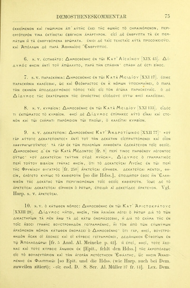eKKeiMGNON KAI TNCOPIMON Ar'aYTHC eXGI THC *OONHC TO CHMAINOMGNON , nePI- ePrOTGRON TINA eKTieGTAI GBEI^rHCIN AMAPTYPON. eiCI AG eNGPYHTA TA GK nGM- MATtON H TA eNePYBOMGNA BPCJMATA. GNIOI AG TaTc TGAGTaTc AYTA nPOCOl KGIOYCI . KAI AnOAAWN AG HAPA AeHNAIOIC GNGPYnTOC. 6. s. V. GcnAQATO: Ahmocognhc gn tu)i Kat'Aicxinoy [XIX43]. Ai- AYMOC ct>HCIN ANTI TOY XnWAAYTO, HAPA THN CnAGHN' CnAGH AG GCTI l(*OC. 7. S. V. nAPACKHNlA : AhMOCGGNHC GN TU)I K AT A M G 1 A 1 0 Y [XXl 17]. GOIKG nAPACKHNIA KAAgTcGAI, COG KAI 0g6*PACTOC GN K NOMUN YnOCHMAINGI, 6 HAPA THN CKHNHN XnO AGAGI rWGNOC TOnOC TA?C GIC TON ArUNA nAPACKGYATc. 6 AG AlAYMOC TAG GKATGPUGGN THC OPXHCTPAC GICOAOYC OYTW 4>HCI KAAgTcGAI. 8. S. V. KYMBION : AhMOCGGNHC GN Till K ATA M G I AIO Y [XXI 133]. gTaOC Tl GKnCJMATOC TO KYMBION. <t>HCI AG AlAYMOC GniMHKGC AYTO gTnAI KAI CTG- NON KAI TCOl CXHMATI nAPOMOION TCOI HAOICOI , 0 KAAGTtAI KYMBION. 9. s. V. agkatgygin: Ahmocggnhc K a t'A n a p o t i oj n o c [XXII 77] »oy TAP AYTOYC AGKATGYONTGC« ANTI TOY THN AGKATHN GICnPATTOMGNOI KAI oToN AA<J>YPAra)rOYNTGC ■ TA TAP GK TUN nOAGMlUN AH<t>GGNTA GAGKATGYON ToTc GGoTc. AhMOCGGNHC a' gn TU! KaTA MgAONTOC [fr. 8] nePI TINOC nAPGGNOY agtontoc OYTCOC ■ »0Y AGKATGYCAI TAYTHN OYAG MYHCAI, AlAYMOC 6 TPAMMATIKOC nCPI TOYTOY BIBAION rPAYAC *HCiN, OTI TO AGKATGYCAI AyCIAC GN Tcil HGRI THC 0PYN1XOY GYTATPOC [fl. 250] APKTGYCAI gI'pHKGN. AGKATGYCAI MGNTOI , *H- CIN , GAGTGTO KYPiuC TO KAGIGPOYN [sO (lie HdsS.] , GHGIAHnGP teOC HN ^6aAH- NIKON TAC AGKATAC TWN nGPiriNOMGNGJN TOTc QGoTc KAGIGPOYN. tcCOC AG TO APKTGYCAI AGKATGYCAI gTpHKGN 0 PHTCOP, GHGIAH AI AGKGTIAGC HPKT6Y0N. Vgl. Harp. s. V. apktgycai. 10. s. V. 0 katcoqgn nomoc: Ahmocggnhc gn TCOI Kat'Apictokpatoyc [XXIII 28]. AlAYMOC »HTOI, *HcfN, THN HAIAIAN AGTGI 6 PHTtOP AIA TO TU)N AIKACTHp!wN TA MGN ANU) TA AG KATO) ONOMAIGCGAI , H AIA TO CXHMA THC GN TOTc AiOCI rPA*HC B0YCTP0*Ha6n TGrPAMMGNHC. HI TON XnO TUN GYUNYMUN APXOMGNON NOMON KATGJGGN ONOMAIGI 6 AhMOCGGNHC OTI TAP, *HC(, BOYCTPO- *Ha6n HCAN 01 AIONGC KAI 01 KYPBGIC TGrPAMMGNOI, AGAHAUKGN 6Y*0PfCi)N GN Ti) 'AnoAAOAcbpui |fr. .5 Anal. Al. Meineke p. 42]. h ghgi, <fHcI, toyc aio- NAC KAI toyc KYPBGIC ANCOGGN GK [Epit., fchlt (Icil HdsS.] THC AKPOnOAGCOC GIC TO B0YA6YTHPI0N KAI THN ATOPAN MGTGCTHCGN G^IAATHC , UC <t>HCIN AnAII- MGNHc GN OiAinniKui [so Epit. und die Hdss. (wie Harp, auch bei Dem. zuweilen zitiert); - oTc cod. D. S. Scr. Al. Miiller 37 fr. U]. Lex. Dem.
