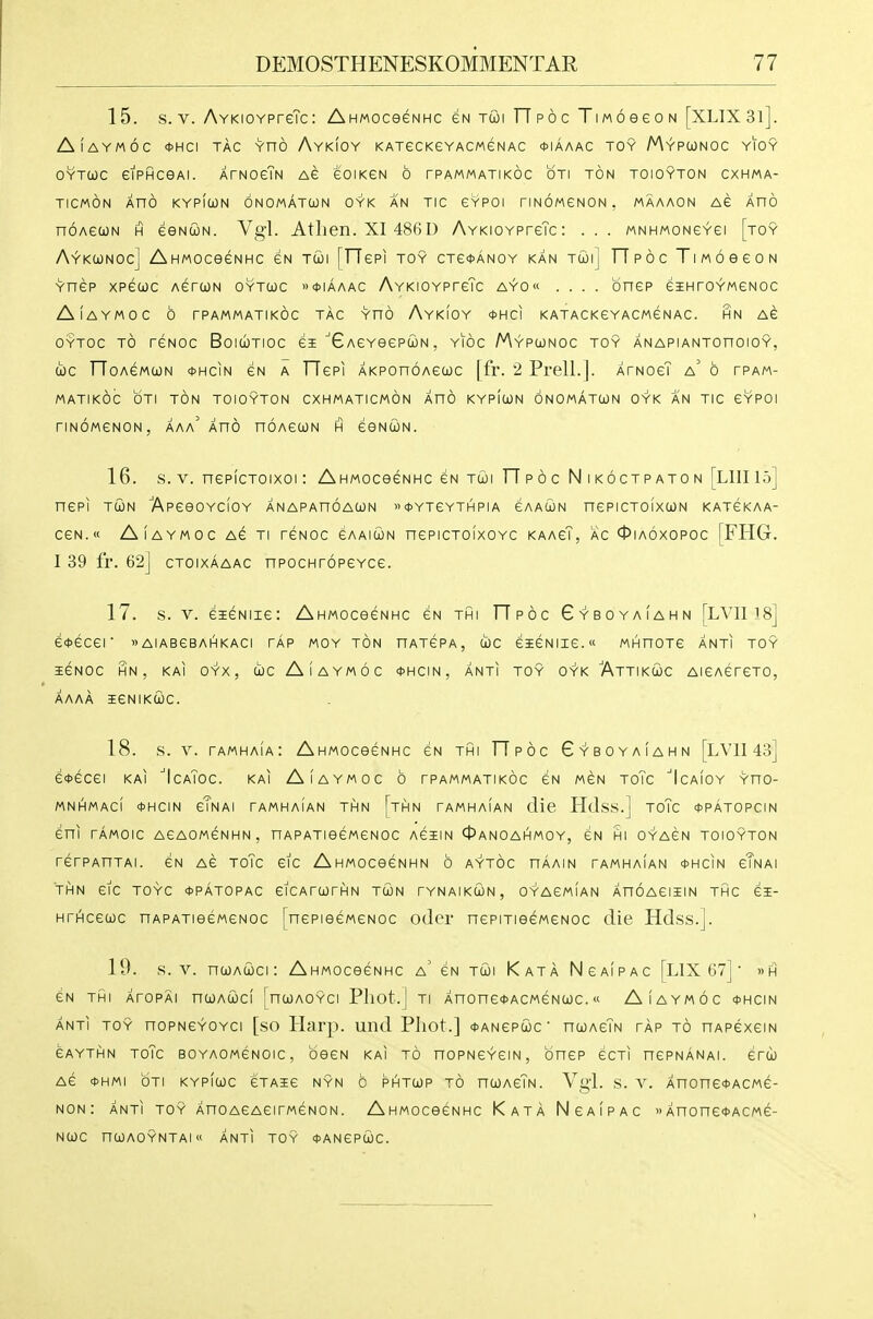 15. s. V. AvKioYPreTc: AnMoceeNHc eN tcoi TTpoc TiMoeeoN [XLIX3l]. AlAYMOC *HCI TAG YHO AyKIOY KATeCKeYACMGNAC *IAAAC TOY MyPIONOC YIOY OYTCOC eiPHCOAI. ATNOeTN AG eOlKGN 6 TPAMMATIKOC OTI TON TOIOYTON CXHMA- TICMON XnO KYPIOON ONOMATUN OYK AN TIC CYPOI riNOMCNON. MAAAON AG AUO noAcuN H eeNUN. Vgl. Atlien. XI 486D AYKioYPreTc: . . . mnhmoncyci [toy Aykconoc] AHMOcecNHc eN tu)i [TTepi toy cTe<t>ANOY kan Twij TTpoc TiwoeeoN Ynep xpeojc AerwN oytcoc »tt>iAAAC AYKiOYPreTc ayo« .... onep eiHroYMeNoc AlAYMOC 6 rPAMMATIKOC TAC YnO AyKIOY <t>HCI KATACKCYACMeNAC. HN AC OYTOc TO reNoc BoiWTioc ei ■'GAeYeepuN, yioc Mypojnoc toy anapiantohoioy, u)c TToAeMUN 0HCIN eN A TTepi AKPonoAeooc [fr. 2 Prell.]. XrNoeT a' b tpam- MATIKOC OTI TON TOIOYTON CXHMATICMON AnO KYPlcON 6n0MATU)N OYK AN TIC GYPOI riNOMeNON, aaa Xno noAecoN h eeNcoN. 16. s. V. nepicToixoi: AhMoceeNHc gn tui TTpoc Nikoctpaton [LIIIIo] nePI TUN ApeeOYClOY ANAPAnOACON »*YTeYTHPIA eAAUN nePICTOIXUN katckaa- ceN.« AlAYMOC AG Ti rcNOc CAAiuN nepicToixoYc KAAeT, AC 0ia6xopoc [FHG. I 39 fr. 62] CTOIXAAAC npocHroPGYce. 17. s. V. eiGNiie: AHMOceeNHc en thi TTpoc Gyboyaiahn [LVII i8] e*ecer »aiabgbahkaci tap moy ton hatcpa, uc eieNiie.« MHnoTe anti toy iGNOC HN , KAI OYX , (ic AlAYMOC <J>HCIN, ANTI TOY OYK AtTIKCjJC AIGAerCTO, AAAA ieNIKWC. 18. s. V. tamhaIa: AhMOceeNHC gn thi TTpoc Gyboyaiahn [LVII 43] e*GCGI KAI 'IcaToC. KAI AlAYMOC 6 TPAMMATIKOC GN MGN ToTc ''IcAlOY YHO- MNHMACI *HCIN gTnAI TAMHAIAN THN [tHN TAMHAIAN clie HclsS.] ToTc *PATOPCIN Gni TAMOIC AGAOMGNHN, nAPATieGMGNOC AGilN OaNOAHMOY, GN HI OYAGN TOIOYTON rerPAnTAi. cn ag toTc etc AnMoceeNHN 6 aytoc haain tamhaian *hcin gTnai THN GIC TOYC 0PATOPAC GICArUTHN TUN TYNAIKCON, OYAGMIAN XnOAGIIlN THC GI- HrhHCGOJC nAPATieGMGNOC [nGPisGMGNOc odci' nepiTiecMGNOc die Hdss.]. 19. s. V. ncoACOci: Ahmoc66nhc a' GN Tui Kata NgaIpac [LIX 67] • »H GN THI XrOPAl nCOACOCl [nCOAOYCI Phot.] TI AnOnG^ACMGNCOC. « AlAYMOC <t>HCIN ANTI TOY noPNGYOYCi [so Harp, und Phot.] *angpcoc' ntoAcTN tap to nAPexem eAYTHN ToTc BOYAOMGNOic, oeGN KAI TO noPNGYGiN, onep ecTi ncPNANAi. erci) AG <t)HMI OTI KYPIUC GTAIG NYN C PHTCOP TO nCOAcTN. Vgl. S. V. AnonG<t>ACMe- NON: ANTI TOY AHO AGAGITMCNON. AHMOCeCNHC KaTA NgAIPAC »AnonG*ACMe- NUC nCOAOYNTAI ANTI TOY OANGPOJC.