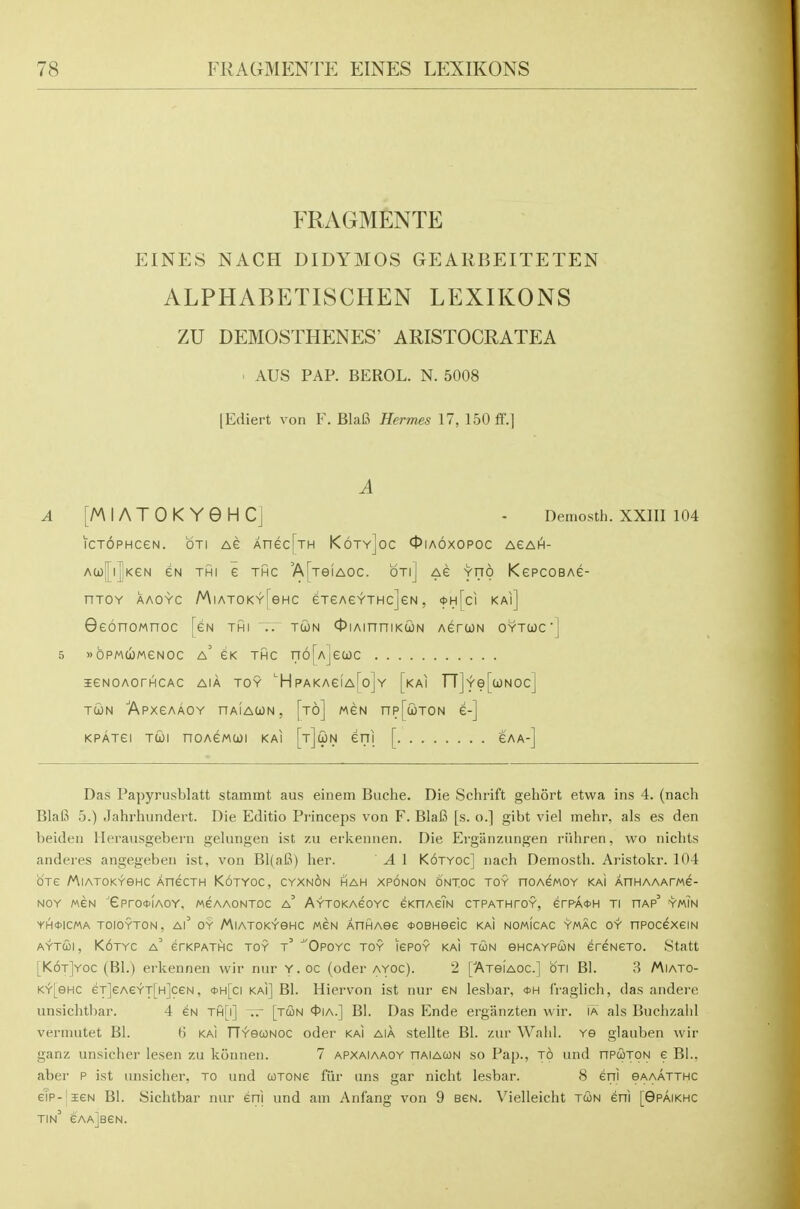 FRAGMENTE EINES NACH DIDYMOS GEARBEITETEN ALPHABETISCHEN LEXIKONS ZU DEMOSTHENES' ARISTOGRATEA ' AUS PAP. BEROL. N. 5008 [Ediert von F, Blafi Hermes 17, 150 ff.] A ^[MIATOKYGHC] - Demosth. XXIII 104 icTOPHCEN. oTi AG AnecfjH K6ty]oc 0ia6xopoc agah- Aco|i|KeN eN THi e thc AfxeiAOC. on] ag yno KepcoBAe- nJOY AAOYC MlATOKYTeHC eTeAC^THcJeN , <t>H[ci KAl] 9e6noMnoc [gn thi .. tojn ^lAinniKcijN AerwN oytuc] 5 »bPM(i)MeNOC a' eK THC rT6[A]e(i)C leNOAOrACAC AIA toy 'HpAKAeiA[o]Y [kAI TT]Ye[{jONOc] TcoN 'ApxeAAOY nAiAtoN, [to] mgn np[cioTON e-] KPATei Tui noAeMCjji kai [t]un eni [ eaa-] Das Papyriisblatt stammt aus einem Buche. Die Schrift gehort etwa ins 4. (nach Blal5 5.) Jahrhundert. Die Editio Princeps von F. BlaB [s. o.] gibt viel mehr, als es den beiden llerausgebern gehingen ist zu eiivcnnen. Die Erganzungen riiiiren, wo nichts anderes angegeben ist, von Bl(a6) her. A 1 K6tyoc] nach Demosth. Aristokr. 104 OTe MiATOKYeHC AnecTH Kotyoc, cyxnon hah xponon ontoc toy noAewoY kai AnHAAAme- NOY M6N ''ePrGctlAOY, MGAAONTDC a' AYTOKAeOYC eKHAeiN CTPATHTOY, erPA0H Tl HAP' YM?N YH0ICMA TOIOYTON, Al^ OY MlATOKYeHC MEN AnHAOe <t>OBHeeic KAI NOMICAC YMAC OY nPOCeXeiN AYTUI, K6tYC a' erKPATHC TOY t OPOYC TOY lEPOY KAi TUN OHCAYPCON ereNETO. Statt [K6t]yoc (Bl.) erkennen vvir nur Y.oc (oder ayoc). 2 [Atgiaoc] oti B1. 3 Miato- K^[eHC eT]eAeY'T[H]ceN, <t>H[ci kai] B1. Hiervon ist nur en lesbar, *h IVaglich, das andere unsichtbar. 4 eN Tfi[i] [tun <t>iA.] BI. Das Ende ergiinzten wir. ia als Buchzahl vermutet Bl. H kai fTYecoNOC oder kai aia stellte Bl. zur Wahl. Ye glauben wir ganz unsicher lesen zu konnen. 7 apxaiaaoy riAiAOON so Pap., jb iind itpcoton e Bl., aber P ist unsicher, to und cotone fiir uns gar nicht lesbar. 8 eni oaaatthc eTp-jieN Bl. Sichtbar nur eni und am Anfang von 9 ben. Vielleicht twn eni [Gpaikhc tin e'AAjBEN.