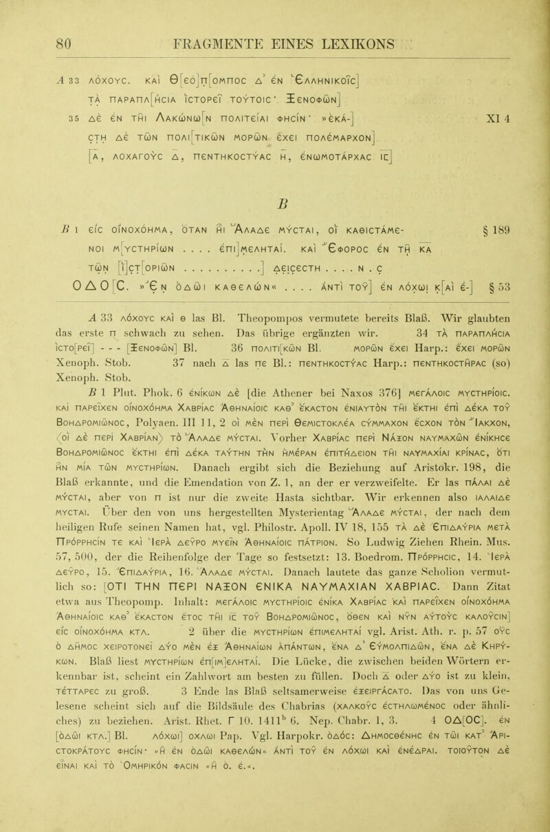 A 33 AOXOYC. KAI 0[66]n[oMnoc a' eN 'GaahnikoTc] TA nAPAnA[HciA ictopeT toytoic ■ ieN0*a)N] 35 AC GN THI AAKa)Nu[N HOAITCIAI *HciN ' GKA-] XI 4 CTH Ae jG)H nOAl[TIKU)N MOPCJN CXCI nOAeMAPXONj [a, AOXArOYC A, neNTHKOCTYAC H, eNWMOTAPXAC icl B B \ eiC OINOXOHMA. OTAN HiTVaAAC MYCTAI , 01 KAeiCTAMG- §1^9 NOI mI^YCTHPIUN .... enijMCAHTAi. KAI ^'GoOPOC EN TH KA TUN [ijcTToPlUN ] AeiCeCTH . . . . N . C OAO[C. G N OACOi KAecAUN .... antitoy] aoxui k[ai £-] §53 A 33 a6xoyc kai e las Bl. Theopompos vermutete bereits BlaB. Wir glaubten das erste n schwach zu sehen. Das iibrige erganzten wir. 34 ta nAPAriAHCiA iCTo[peT] [IeNO<t>d)N] BI. 36 noAm[KcoN Bl. mopcon e'xei Harp.: exei mopun Xenoph. Stob. 37 nach a las ne Bl.: neNTHKOCTYAC Harp.: neNTHKOCTHPAC (so) Xenoph. Stob. B 1 Pint. Pliok. 6 GNiKcoN AG [die Athener bei Naxos 376] MerAAOic mycthpioic. KAi HAPeiXeN OINOXOHMA XaBPIAC 'AeHNAIOIC KAg' eKACTON GNIAYTON THI eKTHI Sni AGKA TOY BoHAPOMiwNoc, Polyaen. HI 11, 2 oi mgn nepi GewicTOKAeA cymmaxon ecxoN ton ^Iakxon, (o\ Ae nepi Xabpian) t6 khf^Ae m-»-ctai. Vorher Xabpiac nepi Na3eon naymaxcon eNiKHce BOHAPOMICONOC eKTHI en! AeKA TAYTHN THN HMePAN eniTHAeiON THI NAYMAXIAI KPINAC, OTI HN MIA TUN MYCTHPfcoN. Danacli ei'gibt sich die Bezielmng auf Aristokr. 198, die Bla6 erkannte, and die Emendation von Z. 1, an der er verzweifelte. Er las nAAAi Ae M^fcTAi, aber von n ist nur die zweite Hasta sichtbar. Wir ei'kennen also lAAAiAe MYCTAI. Uber den von uns hergestellten Mysterientag AAAAe mYctai , der nach dem heiligen Rule seinen Namen hat, vgl. Philostr. Apoll. IV 18, 155 ta ac GniAAYPiA MeTA TTpopphcin Te kai Icpa acypo mycin /^eHNA^olc nATPioN. So Ludwig Ziehen Rhein. Mus. 57, 500, der die Reihenfolge der Tage so festsetzt: 13. Boedrom. rrp6pPHCic, 14. lepA AeYPO, 15. 'GniAAYPiA, 16. AAAAe myctai. Danach laiitete das gan/e Scholion vermut- lich so: [OTI THN nePI NAION GNIKA NAYMAXIAN XABPIAC. Dann Zitat etwa aus Theoponip. Inhalt: MerAAOic mycthpioic cnIka Xabpiac kai nAPeixeN oinox6hma AeHNAIOIC KAe' eKACTON e'TOC TIHI 1^ TOY BoHAPOMIUNOC, OBeN KAI NYN AYTOYC KAAOYCIn] eic OINOXOHMA kta. 2 iiber die mycthpicon eniMeAHTAi vgl. Arist. Ath. r. p. 57 oyc 6 AHMOC xeiPOTONei AYo MeN 61 AeHNAicoN XnANTCoN, eNA a' GYMOAniAUN, e'NA Ae Khpy- KCON. BlaS liest mycthpicon en[iM]eAHTA(. Die Liicke, die zwischen beiden Wurtern er- kennbar ist, scheint ein Zahlwort am besten zii fiillen. Docli a oilei' ayo ist zu klein, TeTTAPec zu gro6. 3 Ende las BiaB seltsamerweise eieiPrAcATo. Das von uns Ge- lesene scheint sich auf die Bildsaule des Chabrias (xaakoyc ecTHAUMCNOC oder iihtili- ches) zu beziehen. Arist. Rhet. V 10. 1411*' 6. Nep. Chabr. 1, 3. 1 OA[OC]. eN [oAcoi KTA.] Bl. a6xwi] oxaui Pap. Vgl. Harpokr. 6a6c: AnMOceeNHC eN tcoi kat' Api- CTOKPATOYC *HCIN • H CN OACOI KASeACON- ANtI TOY CN a6xC0I KAI eNCAPAI. TOIOYTON AC eTNAi KAI TO 'Omhpikon *ACIN »H 6. e..