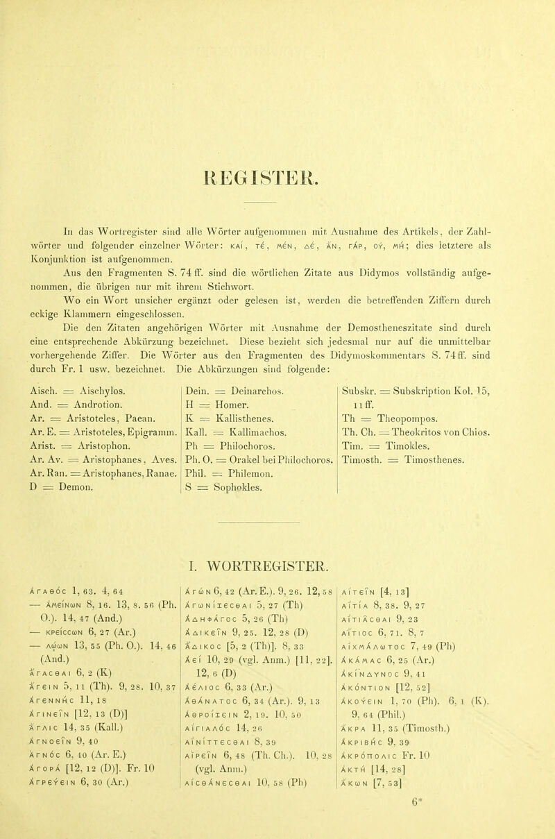 REGISTER. In das Wortregister sind alle Worter aufgeiionnneii mit Ausnahme des Artikels, der Zahl- worter uiid folgeiider einzelner Worter: kai , re, meN, Ae, an, tap, oy, «h ; dies letztere als Konjuiiktion ist aufgeiioininen. Aus den Fragmenten S. 74 ff. sind die wortlichea Zitate aus Didymos vollstiindig aiifge- noinmen, die iibrigen nur mit ihreiu Stichwort. Wo ein Wort unsicher ergiinzt oder gelesen ist, warden die betreffenden Ziftern durch ecldge Kianimern eingeschlossen. Die den Zitaten angehorigen Worter mit Ausnahme der Demostheneszitate sind durch eine entsprechende Abkiirzung bezeichnet. Diese bezieht sich jedesmal nur auf die unniittelbar vorhergehende Ziffer. Die Worter aus den Fragmenten des Didynioskonimentars S. 74 ft'. sind durch Fr. 1 usw. bezeichnet. Die Abkiirzungen sind folgende: Aisch. = x\.ischyIos. And. = Androtion. Ar. = Aristoteles, Paean. Ar. E. = Aristoteles, Epigrannn. Arist. = Aristophon. Ar. Av. = Aristophanes, Aves. Ar. Ran. = Aristophanes, Ranae. D = Demon. Dein. = Deinarclios. H = Homer. K = Kallisthenes. Kail. = Kalliniachos. Ph = Philochoros. Ph. 0. = Orakel bei Philochoros. Phil. = Philemon. S = Sophnldes. Subskr. = Subskription Kol. 15, lift-. Th = Theopompos. Th. Ch. =:Theokritos von Chios. Tim. = Timokles. Timosth. =; Timosthenes. I. WORTREGISTER. A TAeoC 1, 63. 4, 64 — AweiNooN 8, 16. 13, 8. 5 6 (Ph. 0.). 14, 47 (And.) — KpeiccuN 6, 2 7 (Ar.) — AUUN 13, 55 (Ph. 0.). 14, 46 (And.) A r A c e A I 6, 2 (K) A re IN 5, 11 (Th). 9,28. 10,37 XrSNNHC 11,18 XriNeTN [12, is (D)] A' PAi c 14, 3 5 (Kail.) A r N 0 gTn 9, 40 A r N 6c 6, 40 (Ar. E.) XropX [12, 12 (D)]. Fr. 10 ArpeveiN 6, 30 (Ar.) XriiNG, 42 (Ar.E.). 9, 26. 12,58 XroNiieceAi 5,27 (Th) A A H <t> A ro c 5, 2 6 (Th) AaikeTn 9, 25. 12, 28 (D) A'a I Ko c [5, 2 (Th)]. 8, 33 Ae( 10,29 (vgl. Anm.) [11,22]. 12, 6 (D) AsAioc 6. 33 (Ar.) AeANAToc 6, 34 (Ar.). 9, 13 A e po (le I N 2, 19. 10, 50 A<riAA6c 14, 2 6 AINITTeceAl 8. 3w aipeTn 6,48 (Th. Ch.). 10,28 (vgl. Anm.) AiceANeceAi 10. 58 (Ph) AireTN [4, 13] AITI A 8, 38. 9, 27 AITI ACeAl 9, 23 aIt IOC 6. 71. 8, 7 aixmAautoc 7, 49 (Ph) Akamac 6,25 (Ar.) Akinaynoc 9,41 A K 6 N T I 0 N [12, 5 2] AK0Y6IN 1, 70 (Ph). 6, 1 (K). 9, 64 (Phil.) Akpa 11, 35 (Timosth.) A K P I B H c 9. 39 AKPonoAic Fr. 10 Akti^ [14, 2 8] A KG) N [7, 5 8] 6*