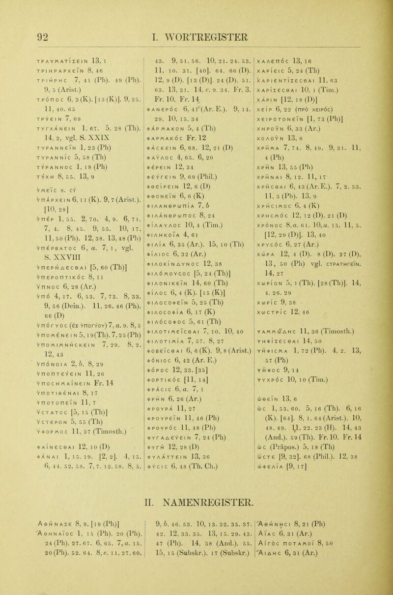TPAYMATIieiN 13, 1 TPIHPAPXeTN 8. 4(1 TPIHPHC 7. 41 (Pll). 49 (Ph). 9, 5 (Arist.) Tp6noc 6. 3(K). |i:j(K)|. 9.25. 11, 40. 0.5 T P Y e I N 7. 69 TYrXANeiN 1.67. 5, 2 8 (Til). 14, 2, vgl. S. XXIX TYPANNeTN 1, 23 (Ph) TYPANNIC 5, 58 (Th) T^PANNOC 1,18 (Ph) T^X H 8, 55. 13, 9 YM6?C H. CY ^ n X p X e I N 6, 11 (K). 9, 7 (Arist.). [10. 28] ^nep 1.53. 2,70. 4,9. 6,7i. 7, 4. 8, 45. 9, 55. 10, 17. ll,50(Ph). 12,38. 13,48 (Ph) Vn^PBAToc 6, a. 7, i, vgl. S. XXVIII YnePHAecGAi [5, 60 (Th)] YneponTiK6c 8, ii Y n N 0 c 6, 2 8 (Ar.) ■rn6 4, 17. 6,53. 7,73. 8,33. 9, 56(Dein.). II, 2G. 46 (Ph). 66 (D) ^ n 6 r Y 0 c (ei YnorYOY) 7, a. 9. 8, 5 YnoMENeiND, 19(Th). 7,2 5 (Ph) YnOMIMNHCKeiN 7,2 9. 8.2. 12, 43 Yn6 NO I A 2, h. 8, 2 9 VnonreYeiN II, 2B VnocHMAiNeiN Fr. 14 'i'noTieeNAi 8,17 ^noToneTN 11, 7 YCTATOC [5, 15 (Th)] Y c T e p 0 N 5,5 5 (Th) Y*opMoc II, 37 (Tiiiiosth.) ■DAiNeceAi 12; 10 (D) *ANAI 1,15.19. |2, 2]. 4,15. (), 44. 52. 58. 7,7. 1 2. 58. 8, 5. 43. 9, 51. 56. 10, 21. 24. 53. 11, 10. 31. [40]. 04. 60 (D). 12, 9 (D). [13 (D)). 2 4 (D). 5 1. 03. 13.31. 14. c. 9.34. Fr. 3. Fr. 10. Fr. 14 »ANep6c 6. 4i(Ar. E.). 9. 14. 29. 10. 15. 34 DAPMAKON .S, 4 (Th) *ap«ak6c Fr. 12 ♦ A c K ei N 6, 68. 12, 21 (D) ♦ AYAo c 4, 65. 6, 20 ♦ ^peI N 12, 34 ♦ e Yre I N 9, 09 (Phil.) ♦ ee!peIN 12, o (D) »eoNeTN 6, 0 (K) ♦ lAANepuniA 7. Ij *iAANepunoc 8,24 *1aayaoc 10, 4 (Tim.) ♦ I A H K 0 l A 4, 6 1 ♦ lAiA 6, 35 (Ar.). 15, 10 (Th) ♦ lAioc 6, 32 (Ar.) ♦ lAOKINAYNOC 12, 38 *ia6«oycoc [5,24 (Th)] ♦ iaonikeTn 14, 60 (Th) *i Aoc 6, 4 (K). [i5 (K)] *iAoco<t>eTN 5, 2 5 (Th) *iaoco<i>(a 6, 17 (K) <t>iAdco<t>oc 5, 61 (Th) ♦ IAOTI «6?ce AI 7,10. 10,4 0 ♦ lAOTIMIA 7, 57. 8, 27 *0BeTceAi G, 6 (K). 9, 8 (Arist.) *6nioc 6, 42 (Ar. E.) *6 p 0 c 12, 33. [35] <i>opTi k6c [II, 14] » p A c I c 6. a. 7. 1 ♦ p H N 6, 26 (Ar.) ♦ poypX II, 2 7 ♦ poypeTn 11,46 (Ph) *poyp6c 11.48 (Ph) *YrAA£YeiN 7, 24 (Ph) *YrH 12, 28 (D) ♦ Y A A TT e I N 13, 30 ♦ Yc I c G, 48 (Th. Ch.) X A AEn6 c 13, 16 X A p 1 e I c 5, 2 4 (Th) XAPIGNTIieCeAl 11.0 3 XApiieceAi 10. I (Tim.) X API N [12, 18 (I))] X e i p 6, 22 (npo xeip6c) xeiPOTONeTN [1, 73 (Ph)| XHPOYN G, 33 (Ar.) XO AOY N 13. 0 XPHMA 7.7 4. 8.19. 9,3 1. II, 4 (Ph) XPHN 13, 55 (Ph) XPHNAI 8, 12. 11,17 xpHceAi 6, 43(Ar.E.). 7.2.33. 11. 3 (Pll). 13. 9 xpHcimoc 6. 4 (K) xphcm6c 12, 12 (D). 21 (D) xp6noc 8,a. 01. 10,a. 15. II. 5. [12, 29 (I))]. 13, 40 xpYc6c G. 27 (Ar.) XliPA 12, 4 (D). 8 (D). 27 (D). 13, 5 0 (Ph) vgl. CTPATHreTN. 14, 27 xojpioN 5. 1 (Th). [28(Th)J. 14, 4. 26. 29 XOJPIC 9, 38 X CO C T P I C 12. 46 YA««(iAHC 11, 30 (Timosth.) jYH<i>!ieceAi 14.5 0 YH<MCHA 1.72(Ph). 4,2. 13, 5 7 (Ph) Y fl ♦ 0 C 9, 1 4 Y Y X p 6 c 10, 10 (Tim.) £0e eTn 13, 6 UC 1, 53.60. 5. 16 (Th). 6,16 (K). [6 4]. 8, 1. 0 4 (Arist.). 10. 48. 49. 1,1, 22. 23 (H). 14, 43 (And.). 5 9 (Th). Fr.IO. Fr. 14 0) c (Prapos.) 5, 18 (Th) ucre [9, 32]. 08 (Phil.). 12, 38 li<t>6Ai A [9, 1 7] II. NAMENREGISTER. AeiH N Aie 8, 9. [i9 (Ph)] 'AeHNAToc 1, 15 (Ph). 20 (Ph). 24 (Ph). 27. 07. 6,05. 7, a. 1 5. 20 (Ph). 52. 04. 8, e. 1 1. 27. 60. 9, b. 46. 53. 10, 13. 32. 35. 37. 42. 12,33.35. 13,15.29.43. 47 (Ph). 14, 38 (And.). 55. 15, 15 (Subskr.). 17 (Subskr.) ■A e iH N H c I 8, 21 (Ph) ATa c 6. 31 (Ar.) A I roc noTAMol 8.50 'A IA H c 6, 31 (Ar.)