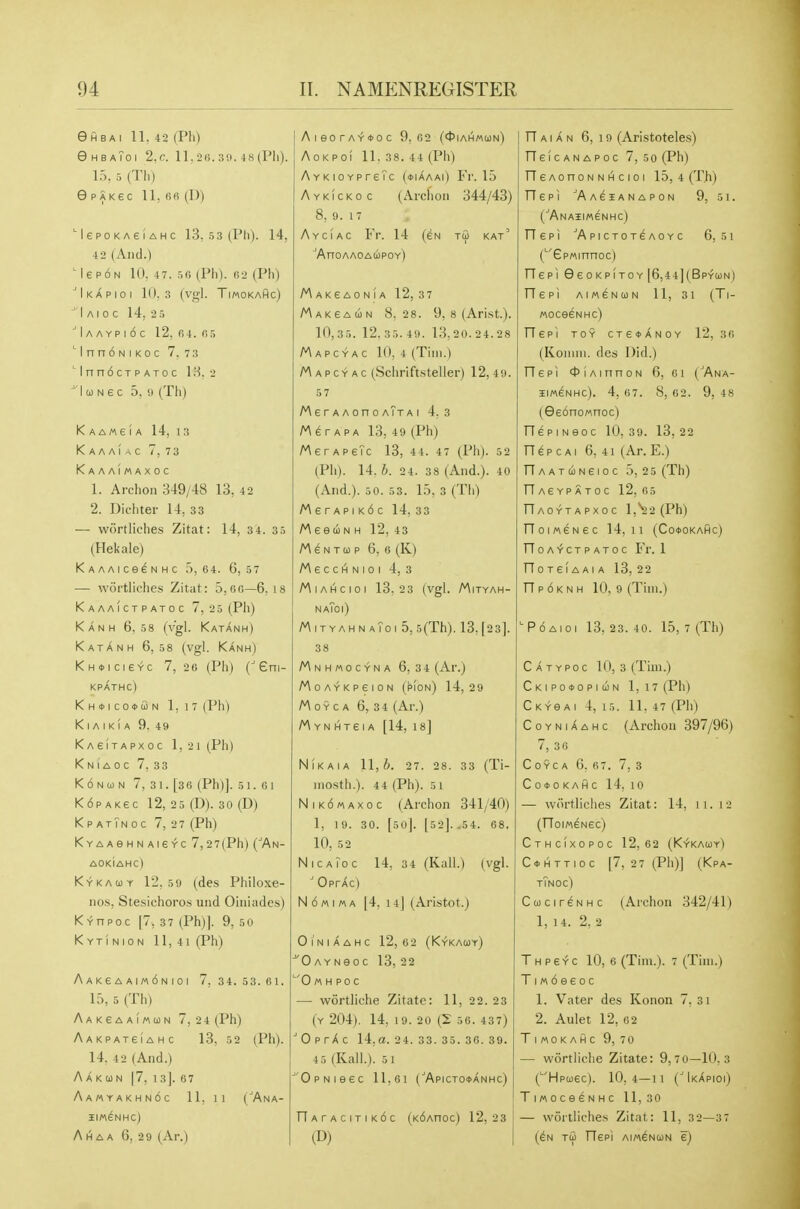 eflBAI 11, 42 (Ph) eHBA?OI 2,C. ll,2(i. 48 (Pll). 15, 5 (Th) ePAKec ll,6fi (D) MepoKAeiAHc 13, 53 (Ph). 14, 42 (And.) Me PON 10. 47. (Ph). (52 (Ph) ■IkAPIOI 10,3 (Vgl. TiMOKAfic) I A I 0 C 14, 2 5 ^ IA A Y p I 6 c 12. r>4. fi 5  I n n 6 N I K 0 c 7. 7 3 M n no CT p ATo c \H. 2 I (1) N e c 5. 1) (Th) K A A ME ! A 14, 1 3 Kaaai^c 7,73 KaaaImaxoc 1. Archon 349/48 13, 42 2. Dichter 14, 33 — wortliches Zitat: 14, 34. 35 (Hekale) KAAAICeSNHC 5,64. 6,57 — wortliches Zitat: 5, fio—6. 18 KaaaIctpatoc 7, 2 5 (Pli) Kanh 6.58 (vgl. Katanh) Katanh 6,58 (vgl. Kanh) Khoicisyc 7,20 (Pli) (Gni- KPATHC) KH<l>lC0*fiN 1.17 (Ph) K I A I K I A 9. 49 KAeiTAPxoc 1,2 1 (Ph) K N I A 0 C 7, 33 KdNOJN 7, 31. [36 (Ph)]. 51. 61 KdpAKec 12, 25 (D). so (D) KpatTnoc 7, 27 (Ph) K Y A A e H N AI e YC 7,2 7(Ph) (''An- AOKIAHC) Kykauy 12,59 (des Philoxe- nos, Stesichoros und Oiniades) Kyhpoc [7, 3 7 (Ph)]. 9,50 Kytinion 11,41 (Ph) A A K e A A I M 6 N I 0 I 7,34.53.61. 15, 5 (Th) Aakgaaimun 7,24 (Ph) Aakpateiahc 13, 52 (Ph). 14. 4 2 (And.) A A K 0) N 17, 1 3]. 6 7 Aamyakhn6c 11, 11 CAna- HIWeNHC) A HA A 6, 29 (Ar.) AieorA-f*oc 9,62 (<t>iAH«(i)N) AoKPoI 11. 38. 44 (Ph) AYKiOYPreTc (*iAaaO Fi'. 15 Aykickoc (Arclion 344/43) 8, 9. 17 Ayciac Fr. 14 (en tu kat' ^AnOAAOAcipOY) M akeaonia 12, 3 7 Makeaun 8.28. 9, 8 (Arist.). 10,35. 12.35.49. 13,20.24.28 MAPcYAC 10, 4 (Tim.) Mapcyac (.Schriftsteller) 12,49. 5 7 M 6 r A A on 0 aTt A I 4,3 /^erAPA 13, 49 (Ph) MerAPeTc 13, 44. 47 (Ph). 52 (Ph). 14.6. 24. 38 (And.). 40 (And.). 50. 53. 15, 3 (Th) A\ s r A p I k6 c 14, 33 MeeuN H 12, 43 MeNTup 6, 6 (K) Mecci^Nioi 4, 3 MlA(4CIOI 13,23 (Vgl. MlTYAH- naToi) MityahnaToiS, 5(Th). 13. [23]. 38 Mnhmocyna 6,34 (Ar.) MoAYKpeioN (pion) 14,29 MoYCA 6, 34 (Ar.) M YN HTSI A [14, 18] NlKAIA 11,6. 27. 28. 33 (Ti- niosth.). 44 (Ph). 51 NiKOMAxoc (Archon 341/40) 1, 19. 30. [soj. [52]. .54. 68. 10, 52 NicaToc 14, 34 (Kail.) (vgl. ■* OprAc) N6«ima 14, 14| (Aristot.) OlNIAAHC 12,6 2 (KyKAUy) 0 AYNeoc 13, 22 ■'0 M H P 0 C — wortliche Zitate: 11, 22. 23 (y 204). 14, 19. 20 (2 56. 437) 'OprXc 14,a. 24. 33. 35. 36. 39. 4 5 (Kali.). 5 1 'OpNieec 11,61 (^ApicTOifANHc) nArACITIK6c (KdAnoc) 12.23 (D) TT AI A N 6, 19 (Aristoteles) TTelcANAPoc 7, so (Ph) rieAonoNNhicioi 15,4 (Th) riePI AAeiANAPON 9, 51. (^Anaiim^nhc) Oepi ■'Apictot^aoyc 6, 5i ('EpMinnoc) riepi GeoKPiTOY [6,44](Bp-tun) riepi AiweNcoN 11, 31 (Ti- moceeNHc) TTepl TOY CTe*AN0Y 12, 3 6 (Koiiini. dcs Did.) rTepi <t)iAinnoN 6, 61 (^Ana- 5IM6NHC). 4, 67. 8, 62. 9, 48 (9e6no«ncc) riepiNeoc 10,3 9. 13,22 TTep cai 6, 41 (Ar. E.) TTAAT(iN6IOC 5, 2 5(Th) n AEYP ATOC 12, 65 TIaoytapxoc 1,^2 (Ph) TToiMENeC 14,11 (Co*OKAHC) TToa-^ctpatoc Fr. 1 TT 0 T e IA AIA 13, 22 TTpoknh 10, 9 (Tim.) ■■P 6 AID I 13,23.40. 15, 7 (Th) C A T Ypo c 10, 3 (Tim.) Ckipo*opiun 1, i7(Ph) Ckygai 4, 15. 11, 47 (Ph) CoYNiAAHc (Archon 397/96) 7, 3 6 COYCA 6, 67. 7, 3 C 0* 0 KAH C 14, 10 — wortliches Zitat: 14, ii. 12 (OoiMeNec) CtHCIXOPOC 12,62 (K-fKAUY) C*HTTioc [7, 2 7 (Ph)] (Kpa- tTnoc) Cucir^NHC (Archon 342/41) 1, 14. 2. 2 Thpeyc 10, 6 (Tim.). 7 (Tim.) TI« 6 e e 0 c 1. Vater des Konon 7, 3i 2. Aulet 12, 62 Timokahc 9, 70 — wortliche Zitate: 9,7 0—10.3 (■'Hpcoec). 10,4—11 (IkApioi) Tmoce^NHc 11,30 — wortliches Zitat: 11, 32—37 (6N TO) TTepi AimdNcoN e)