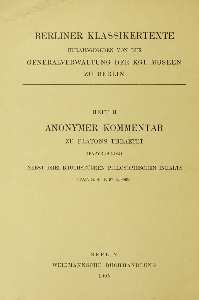 BERLINER KLASSIKERTEXTE HERAUSGEGEBEN VON DER GENERALVERWALTUNG DER KGL. MUSEEN ZU BERLIN HEFT II ANONYMER KOMMENTAR ZU PLATONS THEAETET (PAPYRUS 9782) NEBST DREI BRUCHSTtlCKEN PHILOSOPHISCHEN INHALTS (PAP. N. 8; P. 9766. 9569) BERLIN WEIDMANNSCHE BUCHHANDLUNG 1905