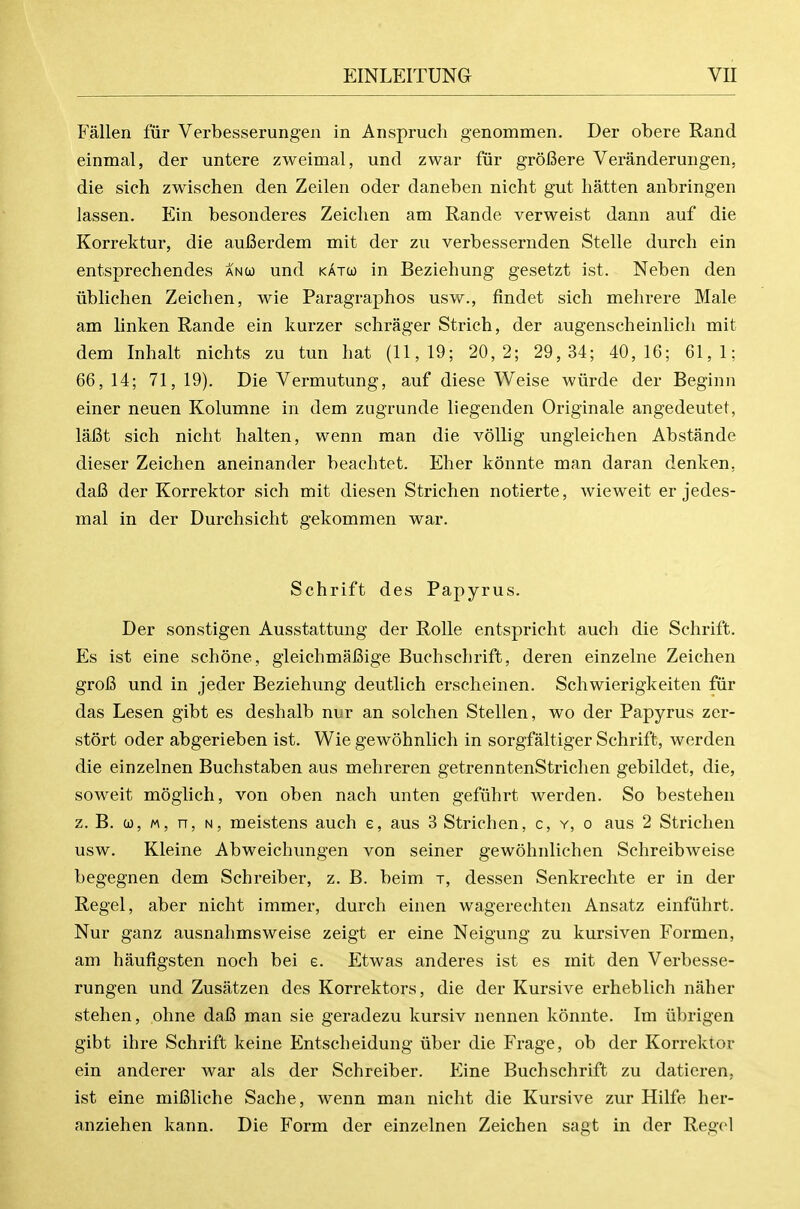 Fallen fiir Verbesserungen in Anspruch genommen. Der obere Rand einmal, der untere zweimal, und zwar fiir groBere Veranderungen, die sich zwischen den Zeilen oder daneben nicht gut batten anbringen lassen. Ein besonderes Zeichen am Rande verweist dann auf die Korrektur, die aufierdem mit der zu verbessernden Stelle dureh ein entsprechendes anco und kato) in Beziehung gesetzt ist. Neben den iiblichen Zeichen, wie Paragraphos usw., findet sich mehrere Male am linken Rande ein kurzer schrager Strich, der augenscheinlich mit dem Inhalt nichts zu tun hat (11,19; 20,2; 29, 34; 40,16; 61,1; 66, 14; 71, 19). Die Vermutung, auf diese Weise wiirde der Beginn einer neuen Kolumne in dem zugrunde liegenden Originale angedeutet, lafit sich nicht halten, wenn man die vollig ungleichen Abstande dieser Zeichen aneinander beachtet. Eher konnte man daran denken, dafi der Korrektor sich mit diesen Strichen notierte, wieweit er jedes- mal in der Durchsicht gekommen war. Schrift des Papyrus. Der sonstigen Ausstattung der Rolle entspricht auch die Schrift. Es ist eine schone, gleichmaCige Buchschrift, deren einzelne Zeichen grofi und in jeder Beziehung deutlich erscheinen. Schwierigkeiten fiir das Lesen gibt es deshalb nur an solchen Stellen, wo der Papyrus zer- stort oder abgerieben ist. Wie gewohnlich in sorgfaltiger Schrift, werden die einzelnen Buchstaben aus mehreren getrenntenStrichen gebildet, die, soweit moglich, von oben nach unten gefuhrt werden. So bestehen z. B. 0), M, n, N, meistens auch e, aus 3 Strichen, c, y, o aus 2 Strichen usw. Kleine Abweichungen von seiner gewohnlichen Schreibweise begegnen dem Schreiber, z. B. beim t, dessen Senkrechte er in der Regel, aber nicht immer, durch einen wagerechten Ansatz einfiihrt. Nur ganz ausnahmsweise zeigt er eine Neigung zu kursiven Formen, am haufigsten noch bei e. Etwas anderes ist es mit den Verbesse- rungen und Zusatzen des Korrektors, die der Kursive erheblich naher stehen, ohne dafi man sie geradezu kursiv nennen konnte. Im iibrigen gibt ihre Schrift keine Entscheidung iiber die Frage, ob der Korrektor ein anderer war als der Schreiber. Eine Buchschrift zu daticren, ist eine miBliche Sache, wenn man nicht die Kursive zur Hilfe her- anziehen kann. Die Form der einzelnen Zeichen sagt in der Regel