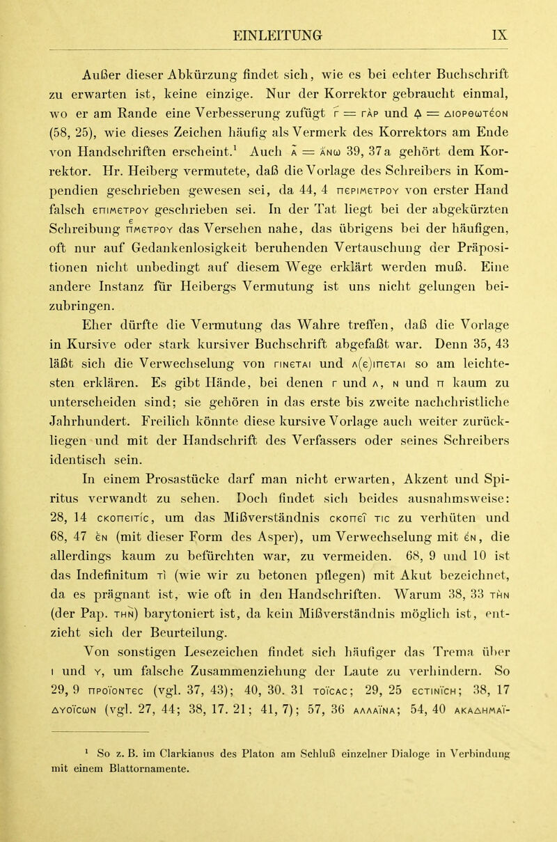 AuBer dieser Abkiirzung findet sich, wie es bei echter Buchschrift zu erwarten ist, keine einzige. Nur der Korrektor gebraucht einmal, wo er am Rande eine Verbesserung zufiigt f = tap und ^ = AiopecoreoN (58, 25), wie dieses Zeichen haufig als Vermerk des Korrektors am Eude von Handschriften erscheint/ Aueli a = anco 39, 37a gehort dem Kor- rektor. Hr. Heiberg vermutete, da6 die Vorlage des Schreibers in Kom- pendien geschrieben gewesen sei, da 44, 4 nepiMeTPov von erster Hand falsch eniMGTPOY gesclirieben sei. In der Tat liegt bei der abgekiirzten Selireibung nweTPOY das Verselien nahe, das iibrigens bei der haufigen, oft nur auf Gedankenlosigkeit beruhenden Vertauschung der Praposi- tionen nicht unbedingt auf diesem Wege erklart werden mu6. Eine andere Instanz fiir Heibergs Vermutung ist uns nicht gelungen bei- zubringen. Eher diirfte die Vermutung das Wahre treffen, da6 die Vorlage in Kursive oder stark kursiver Buchschrift abgefafit war. Denn 35, 43 lafit sich die Verwechselung von rmexAi und A(e)ineTAi so am leichte- sten erklaren. Es gibt Hande, bei denen r und a, n und n kaum zu unterscheiden sind; sie gehoren in das erste bis zweite nachchristliche Jahrhundert. Freilich konnte diese kursive Vorlage audi weiter zuriick- liegen und mit der Handschrift des Verfassers oder seines Schreibers identisch sein. In einem Prosastiicke darf man nicht erwarten, Akzent und Spi- ritus verwandt zu sehen. Doch findet sich beides ausnahmsweise: 28, 14 cKoneiTic, um das MiBverstandnis cKoneT tic zu verhiiten und 68, 47 GN (mit dieser Form des Asper), um Verwechselung mit gn, die allerdings kaum zu befurchten war, zu vermeiden. 68, 9 und 10 ist das Indefinitum ti (wie wir zu betonen pflegen) mit Akut bezeichnet, da es pragnant ist, wie oft in den Handschriften. Warum 38, 33 thn (der Pap. thn) barytoniert ist, da kein Mifiverstandnis mogiich ist, ent- zieht sich der Beurteilung. Von sonstigen Lesezeichen findet sich haufiger das Trema iiber I und Y, um falsche Zusammenziehung der Laute zu verliindern. So 29,9 npoToNTec (vgl. 37, 43); 40,30.31 toTcac; 29,25 ecTimcH; 38,17 AYOiccjN (vgl. 27, 44; 38,17.21; 41,7); 57,36 aaaaTna; 54,40 akaahmaT- * So z. B. im Clarkianiis des Platon am SchluG einzelner Dialoge in Verbinduug mit einem Blattornamente.