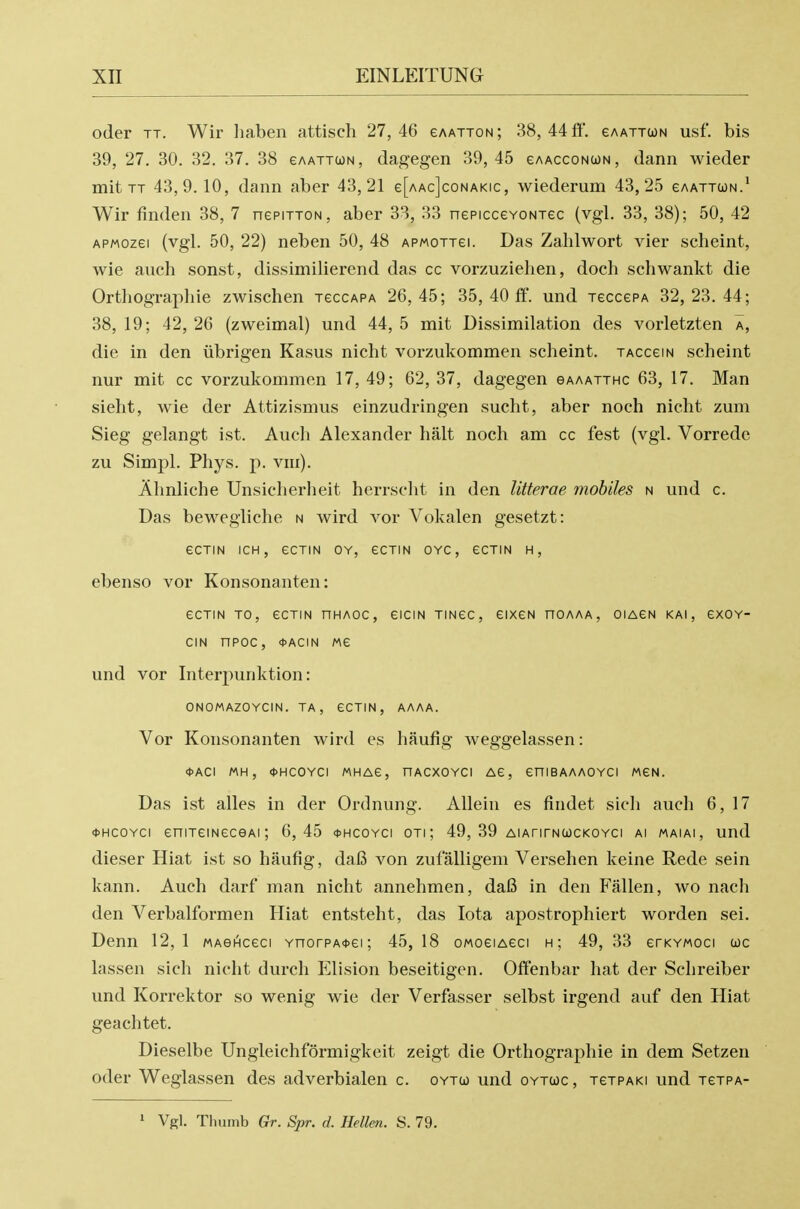 oder TT. Wir liaben attisch 27,46 eAATTON; 38,44 ft'. gaattun usf. bis 39, 27. 30. 32. 37. 38 gaattun, dagegen 39,45 eAAccoNUN, dann wieder mit TT 43,9. 10, dann aber 43,21 e[AAc]coNAKic, wiederum 43,25 eAATTcoN.' Wir finden 38, 7 nepiTTON, aber 33, 33 nepiccevoNTec (vgl. 33, 38); 50, 42 APMozei (vgl. 50, 22) neben 50, 48 apmottgi. Das Zahlwort vier scheint, wie audi sonst, dissimilierend das cc vorzuziehen, doch scliwankt die Orthograpliie zwischen tgccapa 26,45; 35, 40 fi^. und TeccePA 32,23.44; 38, 19; 42, 26 (zweimal) und 44, 5 mit Dissimilation des vorletzten a, die in den iibrigen Kasus nicht vorzukommen scheint. taccgin scheint nur mit cc vorzukommen 17, 49; 62, 37, dagegen gaaatthc 63, 17. Man sieht, wie der Attizismus einzudringen sucht, aber noch nicht zum Sieg gelangt ist. Audi Alexander halt noch am cc fest (vgl. Vorredc zu Simpl. Phys. p. vm). Ahnliche Unsicherheit herrscht in den litterae mobiles n und c. Das bewegliche n wird vor Vokalen gesetzt: eCTIN ICH, eCTIN OY, eCTIN OYC, eCTIN H, ebenso vor Konsonanten: ecTiN TO, ecTiN nHAoc, eiciN TiNec, eixcN hoaaa, oiagn kai, exov- CIN nPOC, 0ACIN Me und vor Interpunktion: ONOMAZOYCIN. TA , CCTIN, AAAA. Vor Konsonanten wird es haufig weggelassen: <t>ACI MH, *HCOYCI MHAG, HACXOYCI Ae, CniBAAAOYCI MCN. Das ist alles in der Ordnung. Allein es findet sidi audi 6, 17 *HCOYCi eniTemeceAi; 6,45 <i>hcoyci oti; 49, 39 AiArirNWCKOYci ai maiai, und dieser Hiat ist so haufig, daB von zufalligem Versehen keine Rede sein kann. Audi darf man nicht annehmen, daB in den Fallen, wo nach den Verbalformen Hiat entsteht, das Iota apostrophiert worden sei. Denn 12,1 MAeHceci YnorpAitei; 45, 18 oMoeiAeci h; 49, 33 erKYMoci toe lassen sich nicht durch Elision beseitigen. Offenbar hat der Schreiber und Korrektor so wenig wie der Verfasser selbst irgend auf den Hiat geachtet. Dieselbe Ungleichformigkeit zeigt die Orthograpliie in dem Setzen oder Weglassen des adverbialen c. oytw und oytcoc, tctpaki und tgtpa- ' Vgl. Tliumb Gr. Spr. d. Hellen. S. 79.