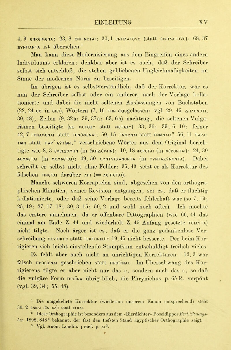 4,9 eNKeiMGNA; 23,8 eNrmeTAi; 30,1 eNnAATOYC (statt ewnAATOYc); 68,37 lYNnANTA ist iibersehen.' Man kann diese Modernisieruiig aus dem Eingreifen eines andern Individuums erklaren; denkbar aber ist es auch, da6 der Schreiber selbst sich entschlofi, die stehen gebliebenen UngleichmaBigkeiten im Sinne der modernen Norm zu beseitigen. Im librigen ist es selbstverstandlich, da6 der Korrektor, war es nun der Schreiber selbst oder ein anderer, nach der Vorlage kolla- tionierte xmd dabei die nicht seltenen Auslassungen von Buchstaben (22, 24 oei in oiei), Wortern (7, 16 thn ausgelassen; vgl. 29, 45 ahaonoti, 30,48), Zeilen (9,32 a; 39,37 a; 63,6 a) nachtrug, die seltenen Vulga- rismen beseitigte (so MeToiy statt wexAi^) 33, 36; 39, 6. 10; ferner 42, 7 reNAMeNAi statt reNoweNAi; 50, 15 tnoynai statt tnconai;^ 56, 11 hapa- TWN statt nAP^AYTcoN,^ verschriebenc Worter aus dem Original berich- tigte wie 8, 3 e<t>eiAOMHN (in eKHAowHN); 10, 18 <t>epeTAi (in <i>epoNTAi); 24, 30 <t>eM<t>eTAi (in MeM<t>eTAi); 49, 50 cYNTYrxANONTA (in cyntaxynonta). Dabei sehreibt er selbst nicht ohne Fehler: 35, 43 setzt er als Korrektur des falschen rmexAi dariiber Ain (— AeinexAi). Manche schweren Korruptelen sind, abgesehen von den orthogra- phischen Minutien, seiner Revision entgangen, sei es, daB er fliichtig kollationierte, oder da6 seine Vorlage bereits felilerhaft war (so 7, 19; 25, 19; 27, 17. 18; 30, 3. 15; 50, 2 und wohl noch ofter). Ich mochte das erstere annehmen, da er oftenbare Dittographien (wie 66, 44 das einmal am Ende Z. 44 und wiederholt Z. 45 Anfang gesetzte toiayta) nicht tilgte. Noch arger ist es, daB er die ganz gedankenlose Ver- schreibung ckytikhc statt xeKTONiKfic 19,45 nicht besserte. Der beim Kor- rigieren sich leicht einstellende Stumpfsinn entschuldigt freilich vieles. Es fehlt aber auch nicht an unrichtigen Korrekturen. 12, 3 war falsch npocTeNAi geschrieben statt npoT^NAi. Im iTberschwang des Kor- rigierens tilgte er aber nicht nur das c, sondern auch das e, so daB die vulgare Form npoTNAi librig blieb, die Phrynichus p. 65R. verpont (vgl. 39, 34; 55, 48). ' Die umgekehrte Korrektur (wiederum unserem Kanon entsprechend) -steht 30, 2 eNKAi (eN kai) statt erKAi. ^ Diese Orthographic ist besonders aus dem >iBierdichter« Poseidippos BerLSitzun(js- her. 1898, 848^ bekannt, der fast den tiefsten Stand iigyptischer Orthographic zeigt. ^ Vgl. Anon. Londin. praef. p. xi'*.