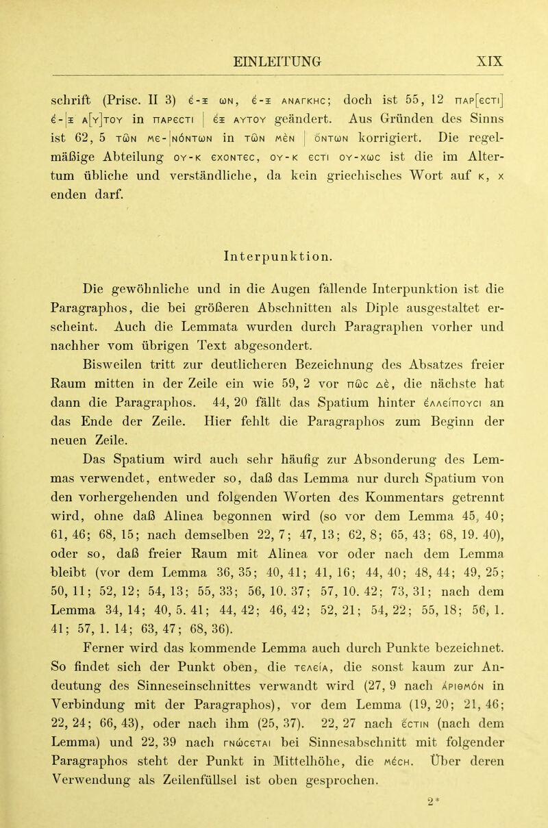 schrift (Prise. II 3) e-s un, e-i anatkhc; doch ist 55, 12 nAp[ecTi] e-|i a[y]toy in nAPecTi | ei aytoy geandert. Aus Griinden des Sinns ist 62, 5 TcoN Me-|N6NT(JN in tcon weN [ ontoon korrigiert. Die regel- mafiige Abteilung oy-k exoNiec, oy-k scti oy-xcoc ist die im Alter- tum iibliche und verstandliclie, da kein griecliisches Wort auf k, x enden darf. Interpunktion. Die gewohnliche und in die Augen fallende Interpunktion ist die Paragraphos, die bei grolBeren Abschnitten als Diple ausgestaltet er- scheint. Auch die Lemmata wurden durch Paragraphen vorlier und nachher vom iibrigen Text abgesondert. Bisweilen tritt zur deutlicheren Bezeichnung des Absatzes freier Raum mitten in der Zeile ein wie 59, 2 vor ncioc Ae, die nachste hat dann die Paragraphos. 44, 20 fallt das Spatium hinter eAAelnoYci an das Ende der Zeile. Hier fehlt die Paragraphos zum Beginn der neuen Zeile. Das Spatium wird auch sehr haufig zur Absonderung des Lem- mas verwendet, entweder so, dafi das Lemma nur durch Spatium von den vorhergehenden und folgenden Worten des Kommentars getrennt wird, ohne dafi Alinea begonnen wird (so vor dem Lemma 45^ 40; 61, 46; 68, 15; nach demselben 22, 7; 47, 13; 62, 8; 65, 43; 68, 19. 40), oder so, dafi freier Raum mit Alinea vor oder nach dem Lemma bleibt (vor dem Lemma 36,35; 40,41; 41,16; 44,40; 48,44; 49,25; 50,11; 52,12; 54,13; 55,33; 56,10.37; 57,10.42; 73,31; nach dem Lemma 34,14; 40,5.41; 44,42; 46,42; 52,21; 54,22; 55,18; 56,1. 41; 57, 1. 14; 63, 47; 68, 36). Ferner wird das kommende Lemma auch durch Punkte bezeichnet. So findet sich der Punkt oben, die jeAeiA, die sonst kaum zur An- deutung des Sinneseinschnittes verwandt wird (27, 9 nach APiewoN in Verbindung mit der Paragraphos), vor dem Lemma (19,20; 21,46; 22,24; 66,43), oder nach ihm (25,37). 22,27 nach gctin (nach dem Lemma) und 22, 39 nach rNucejAi bei Sinnesabschnitt mit folgender Paragraphos steht der Punkt in Mittelhohe, die m^ch. Uber deren Verwendung als ZeilenfuUsel ist oben gesprochen. 2*