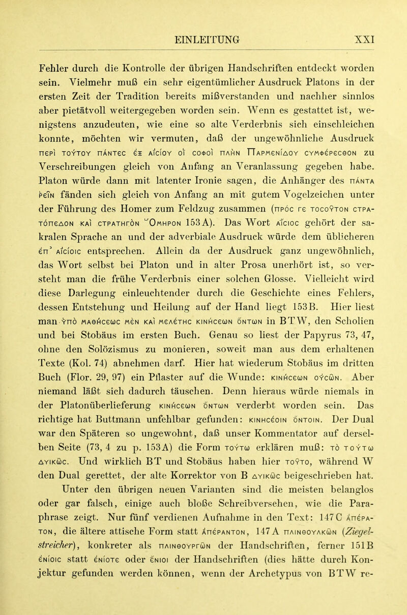 Fehler durch die Kontrolle der iibrigen Handschriften entdeckt worden sein. Vielmehr muC ein selir eigentiimlicher Ausdruck Platons in der ersten Zeit der Tradition bereits mifiverstanden und nachher sinnlos aber pietatvoll weitergegeben worden sein. Wenn es gestattet ist, we- nigstens anzudeuten, wie eine so alte Verderbnis sich einschleichen konnte, mochten wir vermuten, da6 der ungewohnliche Ausdruck nepi TOYTOY nANTSc ei aicioy oi co<t>oi hai^n rTAPMeNiAOY CYM<i>epeceoN zu Verschreibungen gleich von Anfang an Veranlassung gegeben habe. Platon wiirde dann mit latenter Ironie sagen, die Anhanger des uanta peTN fanden sich gleich von Anfang an mit gutem Vogelzeichen unter der Fuhrung des Homer zum Feldzug zusammen (npoc re tocoyton ctpa- ToneAON KAi ctpathton ^Omhpon 153A). Das Wort aIcioc gehort der sa- kralen Sprache an und der adverbiale Ausdruck wiirde dem iiblicheren en' Aicioic entsprechen. Allein da der Ausdruck ganz ungewohnHch, das Wort selbst bei Platon und in alter Prosa unerhort ist, so ver- steht man die friihe Verderbnis einer solchen Glosse. Vielleiclit wird diese Darlegung einleuchtender durch die Geschichte eines Fehlers, dessen Entstehung und Heilung auf der Hand liegt 153B. Hier liest man Yno MAei^cecoc mcn kai weAexHc KiNHceuN ontun in BTW, den Scholien und bei Stobaus im ersten Buch. Genau so liest der Papyrus 73, 47, ohne den Solozismus zu monieren, soweit man aus dem erhaltenen Texte (Kol. 74) abnehmen darf. Hier hat wiederum Stobaus im dritten Buch (Flor. 29, 97) ein Pilaster auf die Wunde: KiNHcewN o'y'cwn. Aber niemand lafit sich dadurch tauschen. Denn hieraus wiirde niemals in der Platoniiberlieferung KiNHceuN ontun verderbt worden sein. Das richtige hat Buttmann unfehlbar gefunden: kinhcgoin ontoin. Der Dual war den Spateren so ungewohnt, dafi unser Kommentator auf dersel- ben Seite (73, 4 zu p. 153A) die Form toytu erklaren mufi: to toyto) AYiKwc. Und wirklich BT und Stobaus haben hier toyto, wahrend W den Dual gerettet, der alte Korrektor von B ayikcoc beigeschrieben hat. Unter den iibrigen neuen Varianten sind die meisten belanglos oder gar falsch, einige auch bloBe Schreibversehen, wie die Para- phrase zeigt. Nur fiinf verdienen Aufnahme in den Text: 147C XnePA- TON, die altere attische Form statt XnePANTON, 147 A nAmeoYAKcoN {Ziegel- streicher), konkreter als nAmeoYPrwN der Handschriften, ferner 151B eNioic statt eNloTe oder eNioi der Handschriften (dies hatte durch Kon- jektur gefunden werden konnen, wenn der Archetypus von BTW re-