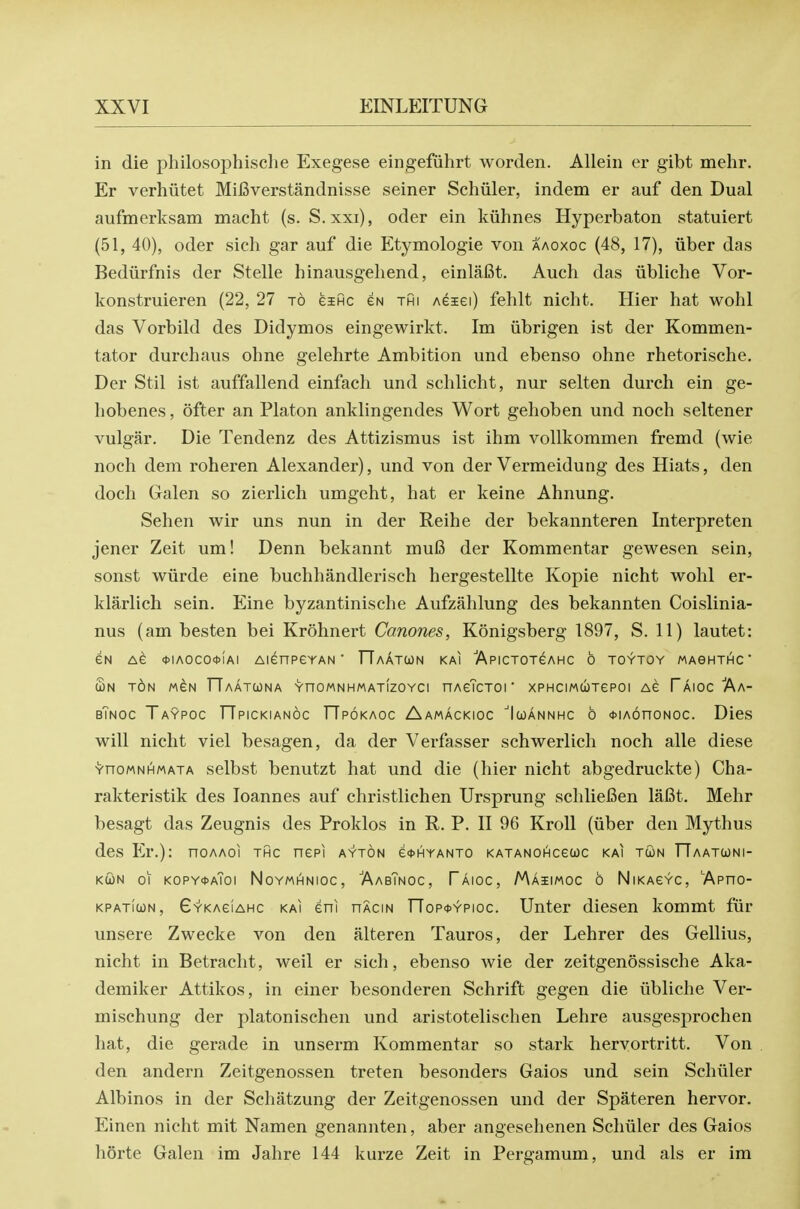 in die philosophisclie Exegese eingefuhrt worden. Allein er gibt mehr. Er verhiitet Mifiverstandnisse seiner Schiiler, indem er auf den Dual aufmerksam macht (s. S. xxi), oder ein kiihnes Hyperbaton statuiert (51, 40), oder sich gar auf die Etymologic von aaoxoc (48, 17), uber das Bediirfnis der Stelle hinausgeliend, einlafit. Auch das iibliche Vor- konstruieren (22, 27 to eific eN thi Aeiei) fehlt nicht. Hier hat wohl das Vorbild des Didymos eingewirkt. Im iibrigen ist der Kommen- tator durchaus ohne gelehrte Ambition und ebenso ohne rhetorische. Der Stil ist auffallend einfach und schlicht, nur selten durch ein ge- liobenes, ofter an Platon anklingendes Wort gehoben und noch seltener vulgar. Die Tendenz des Attizismus ist ihm vollkommen fremd (wie noch dem roheren Alexander), und von der Vermeidung des Hiats, den doch Galen so zierlich umgeht, hat er keine Ahnung. Sehen wir uns nun in der Reihe der bekannteren Interpreten jener Zeit um! Denn bekannt mu6 der Kommentar gewesen sein, sonst wiirde eine buchhandlerisch hergestellte Kopie nicht wohl cr- klarlich sein. Eine byzantinische Aufzahlung des bekannten Coislinia- nus (am besten bei Krohncrt Canones, Konigsberg 1897, S. 11) lautet: eN Ae *IAOCO*iAI AienPGYAN ■ TTaAtCON KAI ApiCTOTeAHC 6 TOYTOY MAGHTHC £n t6n MeN TTaatcona YnowNHMATizoYci nAeTcTOi xPHCiMiioTepoi Ae Taioc Aa- bTnoc Taypoc TTpickianoc rTpoKAOc Aamackioc Icjannhc 6 *iA6noNoc. Dies will nicht viel besagen, da der Verfasser schwerlich noch alle diese YnoMNHMATA sclbst bcnutzt hat und die (hier nicht abgedruckte) Cha- rakteristik des Joannes auf christlichen Ursprung schliefien lafit. Mehr besagt das Zeugnis des Proklos in R. P. II 96 Kroll (iiber den Mythus des Er.): noAAoi thc nepi a'y'ton e*HYANTO KATANOi^ceuc kai twn TTaatwni- KUN 01 kopy*a7oi NoYMHNioc, 'AabTngc, Taioc, Maiimoc 6 NiKACYC, 'Apno- KPATiwN, Gykaciahc KAI eni nAciN nop<t>YPioc. Unter diesen kommt fiir unsere Zwecke von den alteren Tauros, der Lehrer des Gellius, nicht in Betracht, well er sich, ebenso wie der zeitgenossische Aka- demiker Attikos, in einer besonderen Schrift gegen die iibliche Ver- mischung der platonischen und aristotelischen Lehre ausgesprochen hat, die gerade in unserm Kommentar so stark hervortritt. Von den andern Zeitgenossen treten besonders Gaios und sein Schiiler Albinos in der Schatzung der Zeitgenossen und der Spateren hervor. Einen nicht mit Namen genannten, aber angesehenen Schiiler des Gaios liorte Galen im Jahre 144 kurze Zeit in Pergamum, und als er im