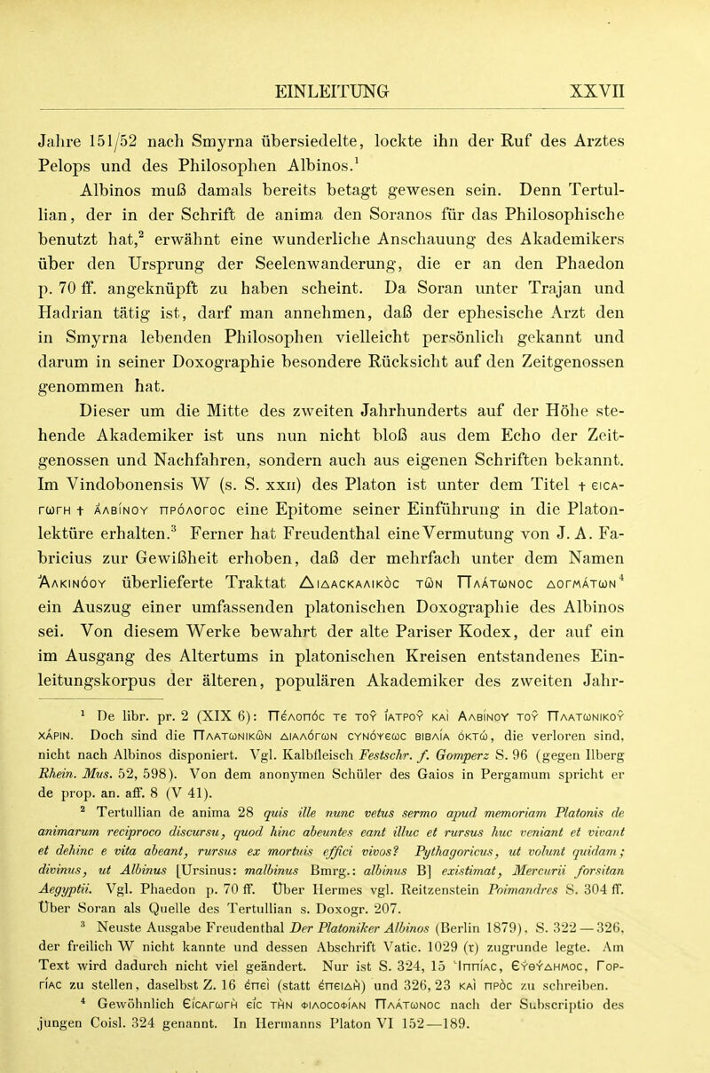 Jahre 151/52 nach Smyrna iibersiedelte, lockte ihn der Ruf des Arztes Pelops und des Philosoplien Albinos.^ Albinos muB damals bereits betagt gewesen sein. Denn Tertul- lian, der in der Schrift de anima den Soranos fiir das Philosophische benutzt hat,^ erwahnt eine wunderliche Anschauung des Akademikers uber den Ursprung der Seelenwanderung, die er an den Phaedon p. 70 If. angekniipft zu haben scheint. Da Soran unter Trajan und Hadrian tatig ist, darf man annehmen, da6 der ephesische Arzt den in Smyrna lebenden Philosophen vielleicht personlich gekannt und darum in seiner Doxographie besondere Riicksiclit auf den Zeitgenossen genommen hat. Dieser um die Mitte des zweiten Jahrhunderts auf der Hohe ste- hende Akademiker ist uns nun nicht blofi aus dem Echo der Zeit- genossen und Nachfahren, sondern auch aus eigenen Schriften bekannt. Im Vindobonensis W (s. S. xxn) des Platon ist unter dem Titel t eiCA- rwrH t AABiNOY npoAoroc eine Epitome seiner Einfiihrung in die Platon- lektiire erhalten.^ Ferner hat Freudenthal eineVermutung von J. A. Fa- bricius zur GewiCheit erhoben, daI3 der mehrfach unter dem Namen ■Aakinooy iiberlieferte Traktat Aiaackaaikoc tun TTaatconoc AorwATcoN* ein Auszug einer umfassenden platonischen Doxographie des Albinos sei. Von diesem Werke bewahrt der alte Pariser Kodex, der auf ein im Ausgang des Altertums in platonischen Kreisen entstandenes Ein- leitungskorpus der alteren, popularen Akademiker des zweiten Jahr- ' De libr. pr. 2 (XIX 6): TTeAonoc re toy iatpoy kai Aabi'noy toy TTaatconikoy XAPiN. Doch sind die TTaatunikun AiAA6ra)N cynoyscoc bibaia oktco, die verloren sind, nicht nach Albinos disponiert. Vgl. Kalblleisch Festschr. f. Gomperz S. 96 (gegen llberg Rhein. Mvs. 52, 598). Von dem anonymen Schuler des Gaios in Pergamuni spricht er de prop. an. aff. 8 (V 41). ^ Tertullian de anima 28 quis ille nunc vetus sermo apud memoriam Platonis de animarum reciproco discursu, quod hinc abeuntes eant illuc et rursus hue veniant et vivant et dehinc e vita aheant, rursus ex mortiiis effici vivos? Pythagoricus, ut volunt quidam; divinus, ut Alhinus [Ursinus: malbinus Bmrg.: albinus B] existimat, Mercurii forsitan Aegyptii. Vgl. Phaedon p. 70 ff. tlber Hermes vgl. Reitzenstein Poimandres S. 304 ff. tlber Soran als Quelle des Tertullian s. Doxogr. 207. ^ Neuste Ausgabe Freudenthal Der Platoniker Albinos (Berlin 1879). S. 322 — 326, der freilich W nicht kannte und dessen Abschrift Vatic. 1029 (r) zugruiide legte. Am Text wird dadurch nicht viel geandert. Nur ist S. 324, 15 'InniAC, Gys^'ahmoc. Fop- riAC zu stellen, daselbst Z. 16 enei (statt eneiAhi) und 326,23 kai np6c zu schreiben. * Gewohnlich GiCArcorH eic thn <t>iAOCO0iAN TTaatconoc nach der Subscriptio des jungen Coisl. 324 genannt. In Hermanns Platon VI 152—189.