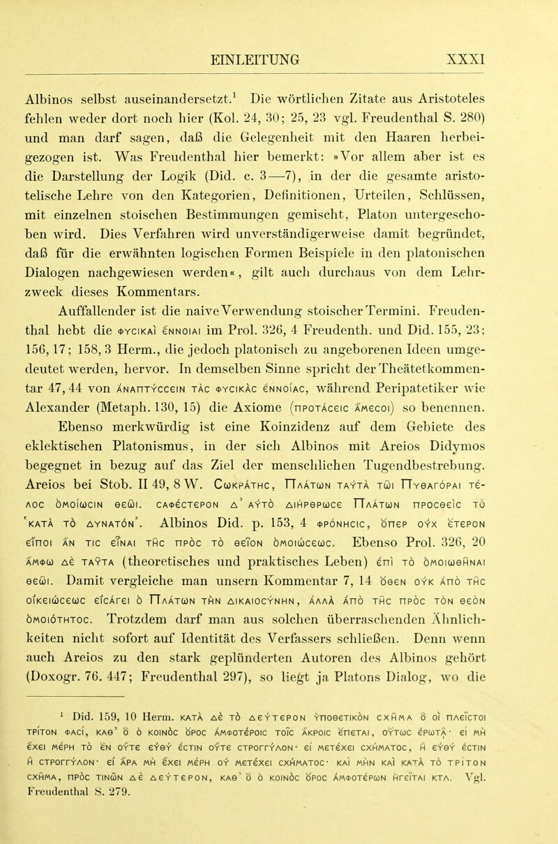 Albinos selbst auseinandersetzt.^ Die wortlichen Zitate aus Aristoteles fehlen weder dort noch hier (Kol. 24, 30; 25, 23 vgi. Freudenthal S. 280) und man darf sagen, da6 die Gelegenheit mit den Haaren herbei- gezogen ist. Was Freudenthal hier bemerkt: »Vor allem aber ist es die Darstellung der Logik (Did. c. 3—7), in der die gesamte aristo- telische Lehre von den Kategorien, Definitionen, Urteilen, Schliissen, mit einzelnen stoischen Bestimmungen gemischt, Platon untergescho- ben wird. Dies Verfahren wird unverstandigerweise damit begriindet, da6 fiir die erwahnten logischen Formen Beispiele in den platonisehen Dialogen nachgewiesen werden«, gilt aueh durchaus von dem Lehr- zweck dieses Kommentars. Auffallender ist die naiveVerwendung stoischer Termini. Freuden- thal hebt die *ycikai gnnoiai im Prol. 326, 4 Freudenth. und Did. 155, 23; 156,17; 158, 3 Herm., die jedoch platonisch zu angeborenen Ideen umge- deutet werden, hervor. In demselben Sinne spricht der Theatetkommen- tar 47, 44 von ANAnrvcceiN tac *ycikac gnnoiac, wahrend Peripatetiker wie Alexander (Metaph. 130, 15) die Axiome (npojAceic amgcoi) so benennen. Ebenso merkwiirdig ist eine Koinzidenz auf dem Gebiete des eklektischen Platonismus, in der sich Albinos mit Areios Didymos begegnet in bezug auf das Ziel der menschlichen Tugendbestrebung. Areios bei Stob. II 49, 8 W. Cukpathc, TTaatwn tayta tcoi TTYeAroPAi re- Aoc oMOicociN eecoi. CA<t)ecTeP0N a' ayto AiHPepooce TTaatun npoceeic to 'kata to aynat6n'. Albinos Did. p. 153, 4 <t>p6NHCic, bnep oyx erePON etnoi AN TIC gTnai thc npoc to eeToN oMoiwcecoc. Ebenso Prol. 326, 20 am*(jo Ae TAYTA (theoretisches und praktisches Leben) eni to oMOiueHNAi eecoi. Damit vergleiche man unsern Kommentar 7, 14 beeN oyk Xno thc oiKCitbceuc eicArei o ITaatun thn aikaiocynhn, aaaA auo thc npoc ton eeoN oMoioTHToc. Trotzdem darf man aus solchen iiberraschenden Ahnlicli- keiten nicht sofort auf Identitat des Verfassers schlieBen. Denn wenn auch Areios zu den stark gepliinderten Autoren des Albinos gehort (Doxogr. 76. 447; Freudenthal 297), so liegt ja Platons Dialog, wo die ^ Did. 159, 10 Heriii. kata Ae t6 Ae^TepoN YnoeeTiKON cxhma o oi nAeTcToi TPITON <t>ACI, KAe' 0 6 K01n6c OPOC AMfOTePOIC TOIC AKPOIC eneTAI, OYTCOC ePCOTA • ei MH exei MSPH TO eN oytg gysv' ecTiN OYTe crPorrYAON- ei Merexei cxhmatoc, h erer ecTiN H CTPorrYAON- ei apa mh exei MePH oy MCTexei cxhmatoc- kai mhn kai ka^a to tpiton cxhma, npoc TINCON Ae AC'r'TePON, KAS' 0 0 K0In6c OPOC AM<t>OTePC0N HreTTAI KTA. V<i;I. Freudenthal S. 279.