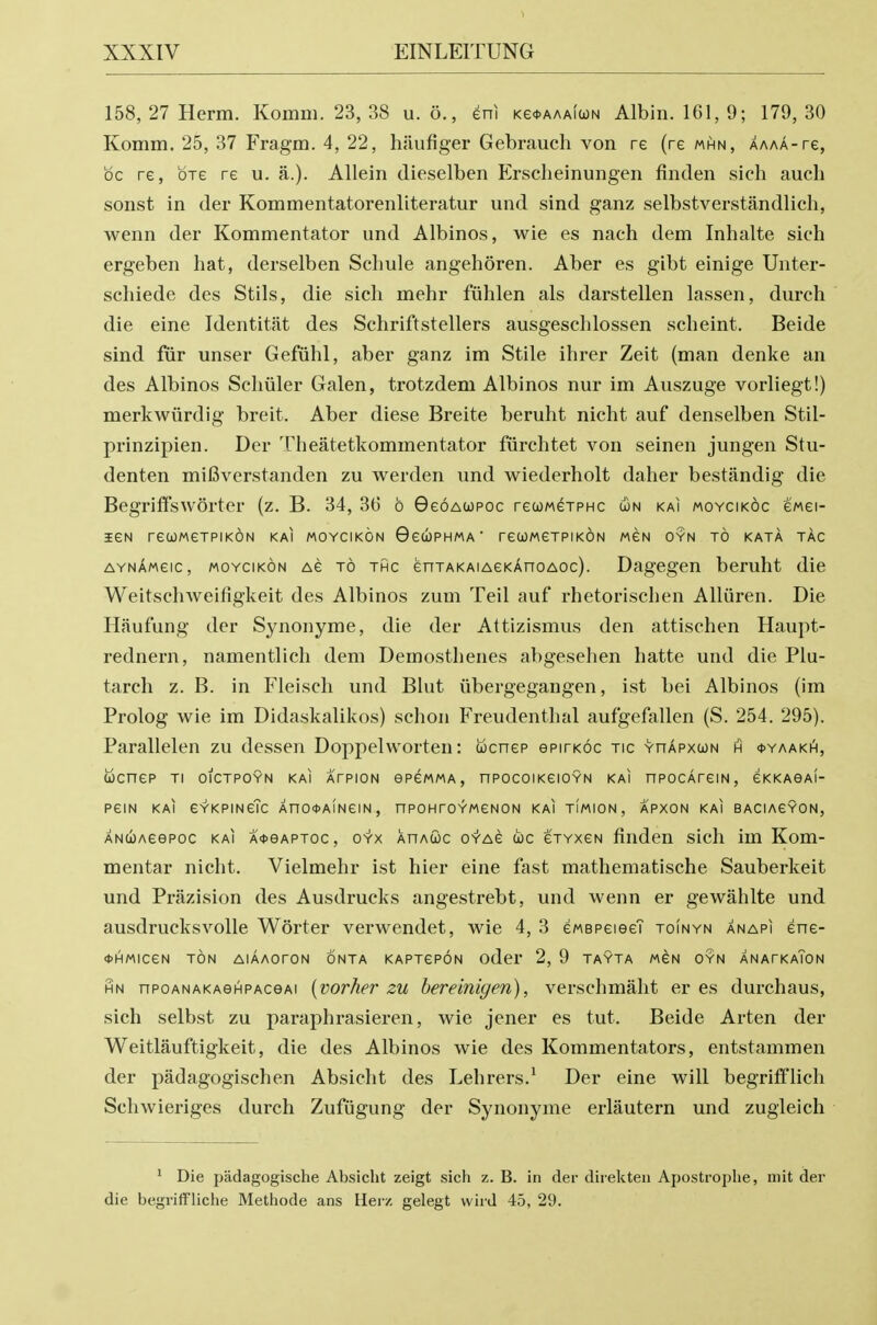 1 158, 27 Herm. Komm. 23, 38 u. 6,, eni Ke<t.AAA(a)N Albin. 161, 9; 179, 30 Komm. 25, 37 Fragm. 4, 22, hiiufiger Gebrauch von re (re mhn, AAAA-re, be re, ore re u. a.). Allein dieselben Erscheinungen finden sich aucli sonst in der Kommentatorenliteratur und sind ganz selbstverstandlich, wenn der Kommentator und Albinos, wie es nach dem Inhalte sich ergeben hat, derselben Schule angehoren. Aber es gibt einige Unter- schiede des Stils, die sich mehr fiihlen als darstellen lassen, durch die eine Identitiit des Schriftstellers ausgeschlossen scheint. Beide sind fiir unser Gefiihl, aber ganz im Stile ihrer Zeit (man denke an des Albinos Scliiiler Galen, trotzdem Albinos nur im Auszuge vorliegt!) merkwiirdig breit. Aber diese Breite beruht nicht auf denselben Stil- prinzipien. Der Theatetkommentator fiirchtet von seinen jungen Stu- denten mifiverstanden zu werden und wiederholt daher bestandig die Begriffsworter (z. B. 34, 3(3 b GeoAWPOc rewMexPHC Con kai moycikoc ewei- leN recoweTPiKON kai moycikon GeuPHMA' reooweTPiKON mcn oyn to kata tac aynAmcic, moycikon Ae to thc enTAKAiAeKAnoAoc). Dagegen beruht die Weitschweifigkeit des Albinos zum Teil auf rhetorischen Alliiren. Die Haufung der Synonyme, die der Attizismus den attischen Haupt- rednern, namentlich dem Demosthenes abgesehen hatte und die Plu- tarch z. B. in Fleisch und Blut iibergegangen, ist bei Albinos (im Prolog wie im Didaskalikos) schon Freudenthal aufgefallen (S. 254. 295). Parallelen zu dessen Doppelworten: tocnep epirKoc tic yhapxcon h *yaakh, UCneP Tl OICTPOYN KAI AfPION ePCMMA, nPOCOIKeiOYN KAI nPOcAreiN, eKKAOAI- P6IN KAI eYKPmeTc AnO0A!NeiN, nPOHrOYWeNON kai TIMION, APXON kai BACIAeYON, ANCiOAeepoc kai A<j>eAPToc, OYx AnAuc o-T-Ae coc cTYxeN finden sich im Kom- mentar nicht. Vielmehr ist hier eine fast mathematische Sauberkeit und Prazision des Ausdrucks angestrebt, und wenn er gewahlte und ausdrucksvolle Worter verwendet, wie 4, 3 eMSPeiee? toinyn anapi ene- *HMICeN TON AlAAOrON ONTA KAPTePON odcr 2, 9 TAYTA MCN OYN ANAFKaToN HN npoANAKAeHPAceAi {vovherzu hereinigen), verschmaht er es durchaus, sich selbst zu paraphrasieren, wie jener es tut. Beide Arten der Weitlauftigkeit, die des Albinos wie des Kommentators, entstammen der padagogischen Absicht des Lehrers.^ Der eine will begrififlich Schwieriges durch Zufugung der Synonyme erlautern und zugleich ' Die padagogische Absicht zeigt sich z. B. in der direkten Apostrophe, niit der die begriffliche Methode ans Heiv, gelegt vvird 45, 29.