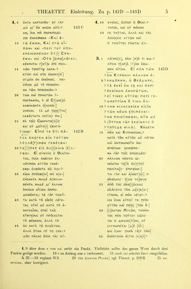 4, 6 ONTA KAPTep6N• OY TAP AH Al' HN 0HCIN Am-> 143 C AN, Yna MH nAPAnOAI- zoi eNKeiMGNA KaI e- 10 ro) e<j>HN, KaI eru eT- noN kaI >.nepi toy Ano- KPeiNOMGNOY 0T[|] CYN- e<t>H<' KAi ..Oyx [(i)Mo]A6rei'<. KexPHTAi r[oY]N eni noA- 15 AiSn TOIO^'TCp XAPA-> KTHPI KaI OYK 6N0XA[eT] oYAeN 6N GKeiNoic. ne- piexei AG t6 nPooiMi- ON TCON nP0CHK6N-> 2 0 TCON KAi nPAKTfilN Y- norPA*HN, A 01 CT[coiK]oi KASHKONTA 6[nOMA-] ZOYCIN. TA Ae TOIA[yTA] CAOeCTATA KeTTA[l HA-] 2 5 PA TOTC Ca)KPATIK[o]Tc KAI OY AeTTA[l] eiHTH- >ce(oc- eTne Te oti ha- 142D >CA ANATKH 61 H TOYTON >eAA6[r]iM0N reNecsAi 30>e[i]nep eic ha[i]kian [cJa- >eoi. Gi eYOYHC 6 Ggaith- TOC, nOIA ANArKH eA- A6rlM0N AYTON VeHS- csAi eAe6NTA eic hai-> 3 5 kIan np6cee[N] «h n[o-] CHCANTA MHAe ACXOAH- eeNTA MHA6 Al' AAAHN omoIan AiTiAN ewno- AiceeNTA; ta tap toiay- 4 0 TA KATA t6 eiK6c AGPe- TAI, OYxi AG KATA t6 A- nafkaTon, enei taTc eY*YeiAic OY np6cecTiN t6 bgbaion, aaaa to 4 5 CbC KATA TO HAeTcTON. AAAA OTAN TG TIC CXG-> AON nAcAC 6XHI TAG 6Y- 4, 4 8 <t>Y6fAC, ucnGP 6 9gai-> THTOC, KAI OY m6nON 5 0 TG TAYTAC, AAAA KaI TAG ACKHCGIC AYTUN KAI 6 TOIOYTOC riNGTAI GA- 5, 1 A6riMo[c], 6AN [m]h TI KC0-> A'r'CHI n[AP]A [t]HN 610)- SGN AITIAN. GiMGNTCON 143D >6N KyPHNHI MAAAON 6- 5>kha6mhn, S) 6g6aupg, > tA GKG? an CG KAi nGPi >6K6fNa)N ANHPCOTCON, >Gi'TINGC AYTOei nGP'l TG- >UMGTP1AN fi TINA AA- 10>AHN *IAOCOct>(AN GlciN >TCON NGCjlIN GFIIMGAGI- >AN nOIOYMGNOI, NYN AG >(htton tap GKGINOYC H >T0^CA6 *IA(i>). KhAGTAI 15 M6N KAI KYPHNAiuN,> KAtA t6n AYTON AG A6rON KAi CONTINCONOYN AN- GPCOnUN- ilKGICOMG- GA TAP TOIC OMOGIAGCI- 2 0 MAAAON M6NT0I cil- kgIutai to[Tc gaJytoy nOA!TAl[c- GniTGING-] TAI rAP KaI A[NiGT]A[l] H OIKGICOCIC- 9[C0I TOjlNYN 2 5 And THC OIKepJcOCGQC GicAroYci THN ai[k]ai[o-] CV-NHN, GI MGN AGrOY-> CIN i'cHN AYTOY T6 np6c ayt6n KAI np6c [ton g-] 3 0 [cjXATON MYCfilN, TGGGN- TOC MGN TO^TOY CC0Z6- TAI H AIKAIOC[i]NH, OY CYrxcoPGTTAi [a]g [gT-] NAi icHN • riAPA rA[p tAn] 3 5 GnAphGiAn GCTIN [K]Afl]> 4, 9 iiber dein k von kai steht ein Puiikt. Vielleicht sollte das gauze AVort dur(;h drei Pankte getilgt werdeii. 18 p zu Anfang aus o verbessert. 51 iiacli kaI scheint ^seic ausgefallen. 5, 22 — 24 ergaiizt Wil. 29 ton ecxAroN Mycoin] vgl. Tlieaet. p. 209 B. 35 gn- epreiAN, aber korrigiert.