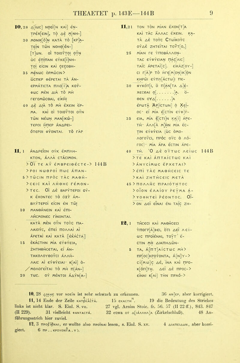 10, -28 a[|COC] N06'i[N KAl] eN- TPex[eiN], TO Ae m[nh-] 30 monik[6]n kata to [kp]a- Te?N TUN NOHe[eN-] [t]cON. 01 TOIOYTOI OYN coc enjnAN eYKe[i]NH- Tol ei'ciN kaI CeCOBH- 3 5 MeNuc 6pmcocin> cocnep <t>epeTAi ta an- ePMATICTA nAO[T]A KOt- <t>a)C MEN AIA TO MH reroMuceAi, eiKHi 4 0 Ae AIA j6 MH GXeiN ep- MA. KAI 01 TOIOYTOI OYN TCON NecoN man[ikco-] Tepol Hirep anapei- 6TeP0l <t>YONTAI. Td TAP 11, 1 anapg?on oyk ewnAH- KTON, AAAA CTACIMON. >OYTe AY eMBPeieecTe-> 144B >Poi Ncoepol nwc ahan- 5>t63CIN nPOC TAG MABH- >CeiC KAl AHSHC rCMON- >Tec. Oi Ae BAPYTePOl oy- K eXONTeC TO OI-V AM- BAYTePOi ei'ciN eN tcoi 10 MANOANeiN KAl eni- AHCMONGC riNONTAI. KATA MGN OYN TOYC UA- ' AAio^c, enei hoaaaI ai APeTAi KAi KATA [[eKActA] 15 GKACTHN MIA GYDYelA, ZHTHGHCeTAI, 61 AN- TAKOAOYeOYCI AAAH- AAIC AI eY*YeiAi- K[Ai] 6- /MOAoreTTAi to mh n[AN-] 2 0 TWC. OY MGNTOI AAYn[a-] 11,2 1 TON ton MIAN g'X0N[t]a KAl tag aaaac exeiN. ka- ta AG TO^C CtCoTkO-Vg OYAG ZHTgTtAI TOYT[o,] 2 5 MIAN TG YnOBAAAON- TAC eY<t>YGIAN nAC[AIC] TaTc APeTA][c]. eiKAZ[OY-] CI r[A]P TO Hre[M]ON[lK]ON KHPUI eYnA[AGT(i)]l HG- 3 0 *Yk6t[|, 0 n]AN[TA A]e- XGCSAI p[ ]a. b- eeN oya[ ]a epcoTA Ap[ictcon] 0 XeT- 00- ei MIA e[CTiN eY*]Y- 3 5 GIA, MIA e[CTl]N KA[i] AP6- TH • aaa[a m]hn mIa ec- TIN eYOYGIA (cbC OMO- AoroYci, npoc oyc 6 a6- rOC) • MIA APA GCTIN APG- 40 TH. 0 AG OYTCOC AGIWC 144B >TG KAl AnTAICTCOC KAl >ANYCIMCOC 6PXGTAI> > eni TAG MASHCGIC TG >KAi ZHTHCGIC MGTA 45>nOAAHC nPAIOTHTOC >oToN GAAIOY PGYMA A- >YO*HTGi PGONTOC. OT- > ON AGi gTnai eN taTc ZH- 12, 1 THCGCi kaI MASHCGCI Ynorp[A]<t>ei, oti agi agi- COC nPO'lGNAI, TOYT' 6- CTIN MH AIAHHACON- 5 TA, A[nT]AICTa)C MH> nP[0C]KP0'r'0NTA, a[n]Y-> C|[M(ji)]C AG, YnA KaI ITPO- K[6n]TH. AGI AG nPOC-> gTnAI K[Ai] THN nPA6-> 10, 28 4iAHe vol- nogTn ist selir seliwach zu erkeiiiieii. 36 anJep, aber korrigiert. 11, 14 Ende der Zeile kat^kacta. 15 ekacth'^. 19 die Bedeutuiig des Striclies links ist nicht klar. S. Einl. S. vii. 27 vgl. Arnim Stoic, fr. 5(3. 57 (II22ff.), 843. 847 (U 229). 31 vielleicht fANTACTX. 32 etwa or a[iAaaha]a (ZirkelschluB). 48 Aii- fuhrungsstrich hier zuviel. 12,3 npo^Y^NAi, er wollte also npo'iNAi lesen, s. Einl. S. xv. 4 aiaheiaun, aber korri- giert. 6 nP . . KPOYONTA . Y>.