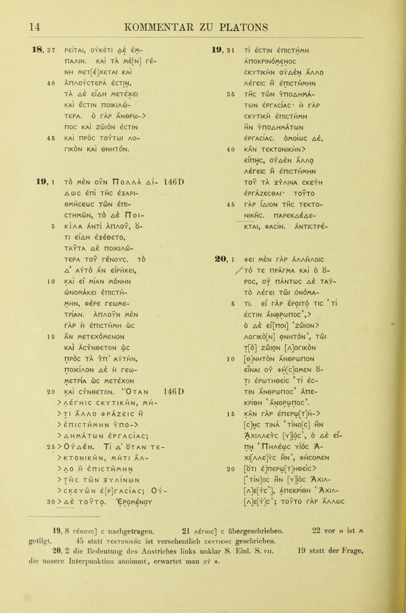 18, 3 7 PeiTAI, OYKGTI AG eM- HAAIN. KAI TA Me[N] re- NH MeT[e]xeTAi kai 4 0 AnAOYCTePA eCTIN, TA AG ei'AH MGTexei KAI eCTIN nOIKIAtl)- TePA. 6 TAP ANeP(0-> noc KAI z&\6u ecTiN 4 5 KAi nPOC TOYTCOl AO- riK^N KAI eNHT6N. 19, 1 t6 men oyn TToaaa ai- 146D AQC eni THC eiAPi- eMHcecoc t&n eni- cTH/AcIiN, t6 Ae rToi- 5 KIAA ANTI AHAOY, 0- Ti eiAH eieeexo, TAYTA AG nOIKIACO- XePA TOY r^NOYC. t6 a' AYt6 an eiPHKGI, 10 KAI Gl MIAN m6nHN d)NOMAKGI GniCTH- MHN, <J>GP6 TGCOMG- TPIAN. AHAOYN M6N TAP H eniCTHMH OJC 15 AN MGTGX6mGN0N KAI AC-fNeGTON WC np6c TA Yn' AYTHN, nOIKIAON AG H rGQ- MGTPIA (jOC MGTGXON 20 KAi CV-NSGTON. OtAN 146D >AGrHIC CKYTIKHN, MH- >TI AAAO <t>PAZGIC H > cniCTHMHN Yno-> >ahmat(on gptaciac; 25 > Oya^n. Ti a' OTAN TG- >KTONIKHN, MHTI AA- > AO fi eniCTHMH N > THC TWN IYaInCON >CKGYCON G[p]rACIAC; Oy- 30>AG TOYTO. 'GpOMGNOY 19, 3 1 TI GCTIN GniCTHMH An0KPIN6M6N0C CKYTIKHN OYA^N AAAO AGHGIC A GniCTHMHN 3 5 THC TCON YnOAHMA- TCON GPfACIAC • H TAP CKYTIKH GniCTHMH HN YnOAHMATCON eprACiAC. OMOicoc ag, 4 0 KAN TeKTONIKHN> cinHC, 0YA6N AAAO A^rGIC ft GniCTHMHN TOY TA ifAINA CKG^H GPrAzGceAi ■ toyto 4 5 TAP lAION THC TGKTO- NIKHC. nAPGKA^AG- KTAI, *ACIN. ANTICTP6- 20, 1 <t>6l M6N TAP AAAIHAOIC /t6 T6 nPAFMA KAi 6 0- POC, OY nANTWC AG TAY- t6 AGTGi T(Sl 6n6mA- 5 TI. Gl rAp 6P91T6 TIC 'ti GCTIN ANeP(onoc',> 6 AG Gi'[noi] 'z&\ou> A0riK6[N] eNHT6N', T&\ t[6] ZC019N [aJotikon 1 0 [ejNHTON ANepconoN gTnAI OY tt>H[c]OMGN 0- Tl GPCOTHecic 'ti GC- TIN ANSPconoc' AnG- KPiGH ' ANePcprroc'. 15 KAN rAp GnGPq)[T]H-> [c]HC TINA 'TiNO[c] HN ■'AXIAAG'VC [y]!6c', 6 AG g1- riH 'TThaguc Yii6c A- X|[aAG]'Vc IHn', (tHCOMGN 2 0 [oTi 6]nGPcp[T]Heeic > ['tInJoc HN [y]!6c ■'Axia- [a]6[y'c'], AnGKPien Axia- [a]g[>']c'; toyto rAp aaacoc 19, 8 r^NOYc] c nachgetragen. 21 a^fhic] c iibergeschrieben. 22 vor h ist « getilgt. 45 statt xeKTONiKflc ist versehentlicli ckytikhc geschrieben. 20, 2 die Bedeutuiig des Anstriches links uiiklar S. Einl. S. vii. 19 statt der Frage, die uiisere Interpunktion anniiniiit, erwartet man or