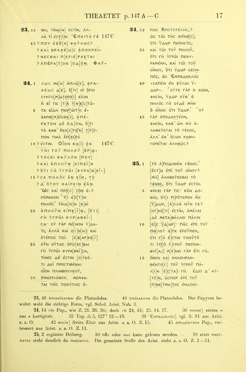 23, 4 3 eH, TiN(p[N] eCTIN, AA- AA Ti ecT[i]N. eneiTA re 147C 4o>noY ei6[N] *A-fAa)C> >KAI BPAXe[co]c AnOKPGI- >NeceAi n[ePie]pxeTAi >AnePA[T]oN [6a]6n. <Pay- 34, 1 Acoc «e[N] AnAco[c], bpa- xecoc A[e], b[Ti] oi opoi CYNT0[«](pT6P0[l] eiCIN H ef TIC [t]a Y[<t>]e[c]T(2i- 5 TA eiAH neiP[(i)iT]o e- iAPie[M]eTceA[i], Ane- paton Ae 6 A [on, oJti TA KAG' e'l<A[c]TO[N] t[p]6- noN TINA An[ei]PA 10>eCTIN. OToN KA[i] 6N 147C THI TOY nHAOY [ePjU- >THCei OAYAON [hOY] >KAi AnAOYN [eineTjN >bTi rfl Yrpwi [<t>YPA]e[eT-] 15>CA nHAOC AN em, TO ->A'bTOY XAlPeiN CAN. ^(a)c kaI npo[c] TON e-> poweNON 't[i e]c[t]iN nHAoc' paia[io]n [k]ai 2 0 ahaoyn eine[T]N, [oti] rfl Yrpwi *YP[AeeT-] CA- OY rAP m6[non y]aa- Tl, A AAA KAI o[i']N[a)]l KAI eTepoic Tici. [e]i[AP]i<e[T] 2 5 OYN oYTQc 6p[z[ec]eAi rfl Yrpui 0YPA[eeT]cA, TINOC Ae eCTIN [o]YKe- Ti AeT npocTieeNAi oToN nAINeOYAKOY, 3 0 I'nNonAAeoY. tAeme- TAI ToTc TOIOYTOIC 0- 24, 3 2 POIC APICTOTeAHC,> (be TCOl THC X|6no[c], OTI YACop nennroc, 3 5 KM T&\ TOY nHAOY, OTI rfl Yrpui ne*Y- PAMeNH, KAI TUI TOY OINOY, OTI YACOP CeCH- noc, d)c ■'GMneAOKAHC 40 »CAneN eN iy-acoi y- ACOP. 'oYTe TAP H XICON, OHCIN, YACOP OYe' 6 nHAOC rfl OYAe mhn 6 oTnOC eTI YACOP.' 'oY 4 5 TAP AnoAeKTeoN, <t>HCIN, KAe' (hN MH A- AHeeYeTAi to reNOC, AAa' e*' bcCON KAGH- rOPeTTAI AAHGCpC> 35, 1 [to A]noAOGeN reNoc' [ecTjco eni toy ofNOY> [mh] AAHee^'ecGAi to reNOC, OTI YACOP eCTIN. 5 fHcei rAp TIC- kan ao- efli, b'T[i njpoTepoN hn [yJacop, [A]aaa nyn re> [oY]Ke[Ti] ecTiN, A/AeAei [Ae MeTAjeAAAei nAAiN 10 [ei]c ya[cop]- ncoc eni toy nH[AOY o]YK ePOYMCN, b'TI r[fl e]CTIN TOIOYTO TI Yn[6 YjrPOY nenoN- eY?[A;] M[e]Nei rAp cti rfl, 15 OGeN KAI AnAIHPAN- eeNTo[c] TOY YrPOY nA- a[i]n [e]c[TA]i rfl. e'Aei a' ay- [t6]n, cocnep eni toy [n]Ne[YMA]T0C eNAOlA- 23, 46 XnoKPiNAcsAi die Platojihdss. 48 AnepANxoN die Platotihdss. Der Papyrus be- wahrt well! die richtige Form, vgl. Scliol. Arist. Nub. .S. 24, 14 rfii Pap., wie Z. 21. 26. 36; doch rfi 24, 43; 25, 14. 17. 30 «eM*e] erst.es « aus * korrigiert. 32 Top. A 5, 127- 12—19. 39 ' eMneAOKAflc] vgl. fr. 81 aus Arist. a. a. 0. 42 *hc!n] freies Zitat aus Arist. a. a. 0. Z. 15. 45 AnoAeiKxeoN Pap., ver- bessert aus Arist. a. a. 0. Z. 11. 25, 2 ergiinzte Heiberg. 10 nic oder hooc kann gelesen warden. 1!) statt nNer- WATOC steht deutlich da nNeoNxoc. Die genieinte Stelle des Arist. steht a. a. 0. Z. 3—11.