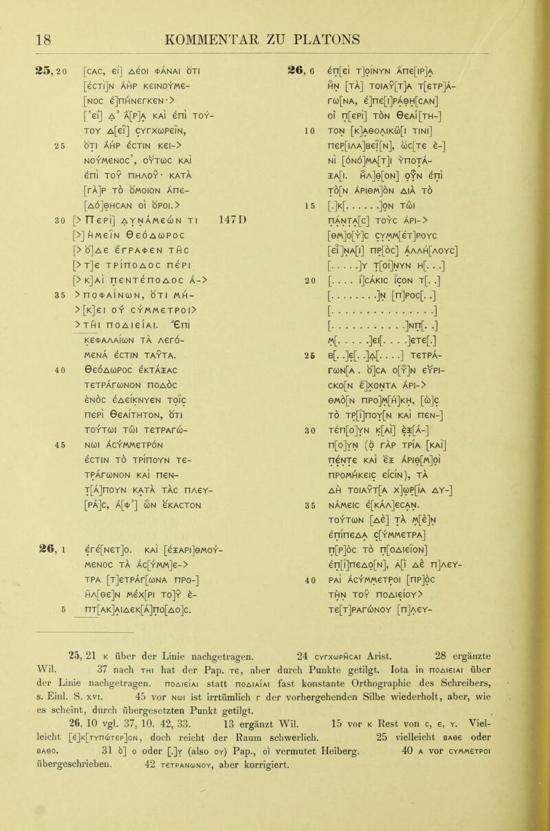 25,2 0 [cAc, ei] Aeoi <t>ANAi on [eCTljN AHP KeiNO^'Me- [noc e]nHNerKeN-> ['et] a' a[p]a kai eni toy- toy A[eT] CYrxcopeTN, 2 5 OTI AHP eCTIN Kei-> NOYMeNOc', OYTUC KAI eni TOY HHAOY- KATA [rAjp TO OMOION Ane- [A6]eHCAN 01 bpoi.> 30 [>TT€Pl] AYNA/AeOJN Tl 147D [>] HMeiN GeoACopoc [>o]Ae erPA*eN thc [>T]e TPinoAOC nepi [>k]ai neNTenoAoc a-> 35 >nOtt>AINC0N, OTI MH- >[K]ei OY CYMMeTPOI> > Tfil noAieiAi. eni Ke<t>AAAICON TA Aer6- «eNA eCTiN TAYTA. 4 0 0e6Aa)Poc gktaiac TeTPArcoNON noA6c eNoc eAeiKNYGN ToTc nePi GeAiTHTON, oti TOYTCOl TUI TCTPArCO- 4 5 NCOl ACfmeTP6N eCTIN TO TPinOYN Te- TPArcoNON kaI neN- T[A]nOYN KATA TAG HAeY- [Pa]C, A[<t>'] Sn eKACTON 26, 1 ere[NeT]o. kai [eiAPiJewoY- MeNOC TA AC[>'MM]e-> TPA [T]eTPAr[0)NA HPO-] HA[ee]N /nex[pi to]y e- 5 nT[AK]AIAeK[A]no[AO]C. 26, 6 eri[ei tJpInyn Ane[ip]A HN [ta] T0IAY[t]a T[eTP]A- rco[NA, e]ne[i]PAeH[cAN] 01 ri[epi] TON 9eAi[TH-] 10 TON [K]AeOAIKa)[l TINl] nep[iAA]BeT[N], c6c[Te e-] Ni [6n6]ma[t]i YnOTA- ia[i. HA]e[oN] OYN eni t6[n APiewJoN AiA t6 1 5 [.]k[ ]9N TCOl nANTA[c] TOYC API-> [eM]0[Y]c CYMM[eT]POYC [eT]NA[i] np[6c] aaah[aoyc] [ ]Y T[oi]NYN H[. . .] 2 0 [. . . . iJcAKic Icon t[. .] [ ]N [n]Poc[. .] [ ] [ ]Nn[. .] li. M ]eTe[.] 25 b[. .]e[. .]a[. . . .] TeTPA- rcoN[A. o]cA o[y]n eYPI- CK0[N eJXONTA API-> eM6[N nPO]M[H]KH, [cb]c TO TP[l]nOY[N KAI neN-] 3 0 Ten[o]YN i<[At] ei[A-] n[o]YN (O TAP TPIA [kaI] n^NTe KAI e3E APie[M]oi npoMHKeic eiciN), ta AH T0IAYT[A x]up[|A AY-] 3 5 NAWeiC e[KAA]eCAN. TOYTQN [Ae] TA «[e]N enineAA c['f'MMeTPA] n[p]6c TO n[oAieToN] en[i]neAo[N], a[i Ae n]AeY- 4 0 PAi AC-fwMeTPOi [npjoc THN TOY nOAiefoY> Te[T]PArcoNOY [n]AeY- 25, 21 K fiber der Linie nachgetragen. 24 CYrxupficAi Arist. 28 erganzte Wil. 37 nach thi hat der Pap. re, aber diirch Puiikte getilgt. Iota in noAieiAi fiber der Linie nachgetragen. noAieiAi statt noAiAiAi fast konstante Orthographie des Schreibers, s. Einl. S. XVI. 45 vor nui ist irrtumlich r der vorhergehenden Silbe wiederholt, aber, wie es scheint, durch fibergesetzten Punkt getilgt. 26, 10 vgl. 37, 10. 42, 33. 13 erganzt Wil. 15 vor k Rest von c, e, y. Viel- leicht [^]K[TYn(iT6p]oN, doch reicht der Raum schwerlich. 25 vielleicht sAse oder BAeo. 31 6] 0 oder [.]y (also oy) Pap., oi vermutet Heiberg. 40 a vor CYMMetPoi fibergeschrieben. 42 TeiPANuNOY, aber korrigiert.