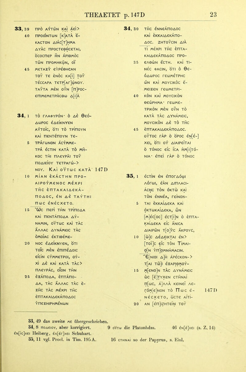 33,39 np6 AY'TCON KAI Aei> 4 0 npoi6NTa)N [k]ata e- KACTON AIAC[t]HMA ayac npocTeeHceTAl, bcocnep hn apibmoc TUN nPOMHK(IlN, oT 4 5 MGTAi'V CYPeeHCAN TOY TG EN^C KA[i] TOY TeCCAPA TeTP[Ar](pNOY. TAYTA MEN OYN [n]POC- eniMeMeTPHceco a[i]a 34, 1 TO rAA*YP6N- 6 Ae 9e6- ACOPOC eAeiKNYGN AYToTc, OTI TO TPinOYN KAI neNTenoYN Te- 5 TPAfONON AC^MMe- TPA eCTIN KATA t6 Wfi- KOC THI nAGYPAl TOY noAieioY TeTPAr(o-> NOY. KaI OYTWC KATA' 147D 10 MIAN GKACTHN nPO- AlPO-f-MGNOC MeXPI THC enTAKAIAGKA- noAOC, eu as ta^thi ncoc GNecxeTo. 34, 3 0 THC ^NNGAnOAOC KAI GKKAIAGKAnO- AOC. ZHTOYCIN AIA 15 '■(jOc nePI TIHN TPinOAA KAI nGNTAnOAA AY- NAMIN, OYTCOC KAI TAG AAAAC AYNAMGIC TAC OMOIAC GKTISGMG- 2 0 NOC GAGIKNYGN, OTI ToTc M6N enincAoic 6ICIN C^MMGTPOI, OY- XI AG KAI KATA TAC> nAGYPAC, oToN THN 2 5 GlAnOAA, GHTAnO- AA, TAG AAAAC TAC G- IHC TAG M6XPI THC GnTAKAIAGKAnOAOC YHGIHIPHMGNCON Tl M6XPI THC GnTA- KAIAGKAnOAOC npo- 3 5 GAGCON 6CTH. KAI Tl- N6C <t>ACIN, OTI 6 9g- 6aC0POC rGUMGTPHC o3n KAI MOYCIKOC 6- MGIIGN rGCOMGTPI- 4 0 k6n KAI MOYCIKON eGUPHMA- rCUMG- TPIKON M6N OYN TO KATA TAC AYNAMGIC, MOYCIKON AG t6 THC 4 5 GnTAKAIAGKAnOAOC. OYTOC TAP 6 b'POC GN[g-] XGI, OTI OY AIAIPgTtAI 6 t6noc Gic fcA hm[i]t6- NiA- Gnci TAP 6 t6noc 35, 1 gctin gn 6norA6q)i A6r(OI, GAN AinAACI- ACHC t6n OKTU KAi TON GNN^A, TGINON- 5 TAI 6KKAIAGKA KAI OKTCOKAIAGKA, Sn [m]6C[0C] 6CT[i]N 6 GnTA- KAIAGKA GIC ANICA AIAIPCON t[o]YC AKPOYC, 10 [a)]C A6AGIKTAI 6N > [toi]c gic ton Timai- 9[n YnJOMNIHMACIN. ■^e[NIOI a]h AP6CK0N-> t[ai rQ]\ GiAPie/AO^- 1 5 m[gN0]n TAC AYNAMGIC CbC [g]tyxgn CTHNAI n[a)C, a]aaa kgingT ag- r6M[G]N0N TO TTcoc 6- 147 0 ngcxgto, coctg aiti- 20 AN [GnJiZHTGIN TOY 33, 49 das zweite m iibergeschrieben. 34, 8 noAEioY, aber korrigiert. 9 oytu die Platonhdss. 46 ^N[^]xei (s. Z. 14) ^N[(c]xei Heiberg, 6A[6r]xei Schubart. 35, 11 vgl. Piocl. iti Tim. 195 A. 16 cthnaI so der Papyrus, s. Einl.