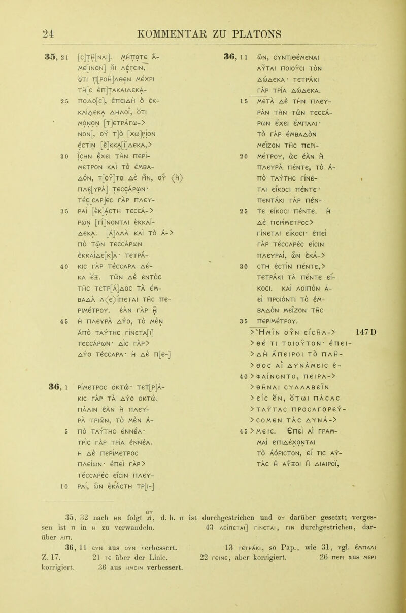 35, 21 [c]th[nai]. MHnoTe a- Me[iNON] HI AereiN, OTi n[P0H]AeeN wexpi th[c enJjAKAIAeKA- 2 5 noAo[c], eneiAH 6 eK- KAIAEKA AHAOT, OTI M0N9N [T]eTPAra)-> non[, oy t]6 [xuJpjoN eCTIN [e]KKA[l]AeKA.> 3 0 icHN exei THN nepi- MeTPON KAI TO eWBA- a6n, t[oy]to Ae hn, oy (h) nAe[YPA] jeccAPWN- Tec[CAP]eC TAP nAGY- SS PAI [eKjAcTH TeCCA-> PCON [rijNONTAI eKKAI- AGKA. [a]aAA KAI TO A-> no TUN TeCCAPUN eKKAIAe[K]A- TeTPA- 40 KIC TAP TeCCAPA AG- KA eS. TWN Ae eNTOC THC TeTP[A]AOC TA eM- BAAA A\e)ineTAi THC ne- PIM6TP0Y. CAN TAP H 4 5 H nASYPA AYO, TO MGN Ano TAYTHC rlNeTA[l] TeCCAPUN- AlC rAP> AYO TeccAPA- H AG n[e-] 36, 1 pImGTPOC OKTti- TeT[p]A- KIC TAP TA AYO OKTU. HAAIN GAN H HAGY- PA TPICON, TO MGN A- 5 no TAYTHC GNNGA' TPic TAP TPIA GNNGA. H AG nepiweTPOc nAGiQN- Gnci rAP> TGCCAPeC eiCIN nAGY- 10 PAI, UN GKACTH TP[|-] OY lio, 32 nach hn folgt jf, d. li. n sen ist n in h zu verwandeln. liber Ain. 3ft, 11 CYN aus OYN verbessert. Z. 17. 21 TE uber der Linie. kori'igieit. 36 aus hmgin verbessert. 36, 1 1 (ON, CYNTieeWGNAI AYTAI nOIOYCI TON ACOAGKA ■ TGTPAKI TAP TPIA ACOAGKA. 15 MGTA AG THN nAGY- PAN THN TUN T6CCA- PUN GXGI GMnAAl • TO TAP GMBAAON MgTzON THC ncPi- 2 0 M6TP0Y, COC GAN H HAGYPA nGNTG, TO A- nO TAYTHC riNG- TAI gIkOCI nGNTG  ncNTAKi TAP neN- 2 5 TG GIKOCI nGNTG. H AG nGPIMGTPOC> HNGTAI GIKOCI- Gnci TAP TGCCAPGC 6ICIN nAGYPAl, UN GKA-> 3 0 CTH GCTIN nGNTG, > TGTPAKI TA nGNTG GI- KOCI. kaI AOinON A- Gl nPOIONTI TO GM- BAAON MgTzON THC 3 5 nCPIMGTPOY. >HmTn OYN eiCHA-> 147D >eG Tl TOIOYTON- GnCI- > AH AHGIPOI TO HAH- > eOC Al AYNAMGIC 6- 40>*A1NONTO, nGIPA-> > SHNAI C YAAABgTn >Gic gn, otui nAcAC >TAYTAC nPOCArOPGY- >comgn tac aynA-> 45>MGIC. 'enGl Al rPAM- MaI GniAGXONTAI TO A6PICT0N, g'i' tic AY- TAC H AYIOI H AlAIPoT, ist durcligestriclien und oy dariibcr gesetzt; verges- 43 AeinetAi] rmerAi, tin durchgestrichen, dar- 13 TETPAKi, so Pap., wie 31, vgl. ewnAAi 22 reme, aber korrigiert. 2G nepi aus «epi