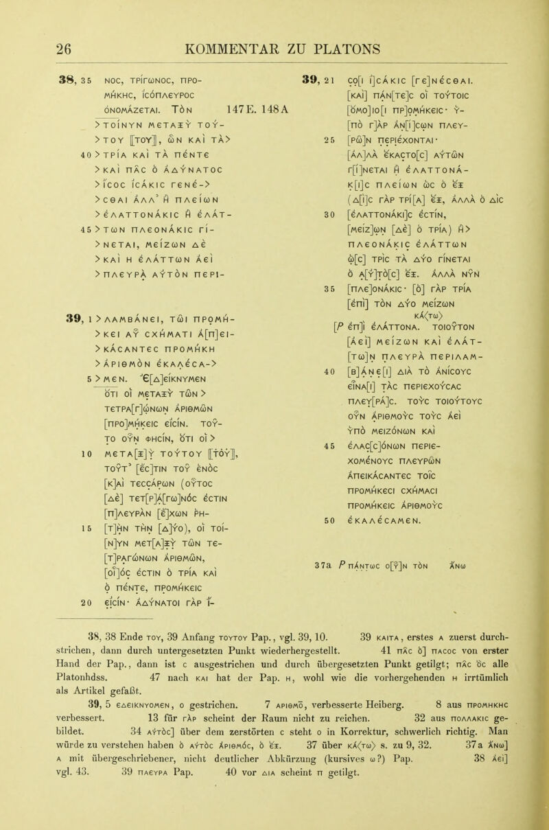 38, 3 5 Noc, TpirwNoc, npo- MHKHC, ic6nAeYPoc ONOMAZeTAI. T6n 147E. 148A >TOINYN MeTAIY TOY- >TOY [toy], Sn KAI TA> 40>TpiA KAI TA neNTe >KAi nAC 6 AAYNATOC > fcoc iCAKic reNe-> > CGAi aaa' h nAeicoN >eAATTONAKIC gAAT- 45>TWN nAeONAKIC Tl- >NeTAI, WeiZCON AG > KAI H eAATT(ON Aei >nAeYPA AYTON nept- 39, 1 >AAMBANei, TCOl nPOMH- >Kei AY CXHMATI A[n]ei- >KACANTeC nPOMHKH >APieM6N eKAAeCA-> 5 > M e N. ■'e[A]eiKNY/AeN OTI 01 MeTAI'V T(Sn > TeTPA[r]uNa)N apismcon [nPojMHKeic eiciN. toy- to OYN <t>HCIN, OTI 01 > 10 «eTA[i]S' TO-Y-TOY [tOY], TOYT' [ec]TIN TOY ENOC [kJaI TeCCAPCON (OYTOC [ae] TeT[p]A[rco]N6c ecTiN [njAEYPAN [ejXCON PH- 15 [t]hN THN [a]Y0), 01 TOI- [n]YN MeT[A]l>' TUN Te- [jJPAfCiNCON APiewdON, [oT]6c eCTIN 6 TPIA KAI 9 neNTe, nPOMHKeic 2 0 eiClN- AAY-NATOI TAP f- 39,21 C9[i iJcAKic [rejNecsAi. [kaI] nAN[Te]c oi toytoic [oMo]io[i np]9MHKeic- y- [no r]AP an[i]c(on nAeY- 2 5 [p&]h nepjexoNTAi- [aa]aa 6kacto[c] aytcon r[i]NeTAI H eAATTONA- k[i]c HAeicoN coc 6 ei (a[i]c tap tpi[a] ei, aaaa 6 Aic 3 0 [eAATT0NAKl]c eCTIN, [weizJcpN [ac] 6 tpia) h> nAeONAKIC eAATTUN d)[c] TPic TA A^'O riNGTAI 6 a[y]t6[c] ei. AAAA NYN 3 5 [nAeJONAKIC- [6] TAP TPIA [eni] TON A^o MeizcoN k>((tu> [P ^n]i eAATTONA. TOIOYTON [Aei] weizcoN kai caat- [t(i)]n riAeYPA nepiAAM- 40 [B]ANe[l] AlA TO ANICOYC eTNA[i] TAC nePiexoYCAC nAeY[PA]c. TOYC TOIOYTOYC OYN APie/AOYC TO'Vc Aei Yno MeizdNCON KAi 4 5 eAAC[c]6NUN nepie- XOMCNOYC HAeYPCON AneiKACANTec toTc nPOMHKeCI CXHMACI npoMHKeic ApieMOYc 50 eKAAeCAMeN. 3 7a nXNTojc o[?]n t6n Xnoj 38, 38 Ende toy, 39 Anfang toytoy Pap., vgl. 39, 10. 39 kaita , erstes a zuerst durch- strichen, danii durch untergesetzten Punkt wiederhergestellt. 41 nSc 6] hacoc von erster Hand der Pap., dann ist c ausgestriclien und durch ubergesetzten Punkt getilgt; nXc oc alle Platonhdss. 47 nach kai hat der Pap. h , wohl wie die vorhergehenden h irrtiimlich als Artikel gefafit. 39,5 6AeiKNY0«eN, o gestrichen. 7 apigmo, verbesserte Heiberg. 8 aus npowHKHC verbessert. 13 fur rAp scheint der Raum nicht zu reichen. 32 aus ooaaakic ge- bildet. 34 A'fTbc] iiber dem zerstorten c steht o in Korrektur, schwerlich richtig. Man wurde zu verstehen haben 6 A-rrbc XpieM6c, b ei. 37 fiber kA(tui} s. zu 9, 32. 37a A'noj] A init iibergeschriebener, nicht deutlicher Abkiirzung (kursives co?) Pap. 38 Aei] vgl. 43. 39 nA£YPA Pap. 40 vor a\a sclieint n getilgt.