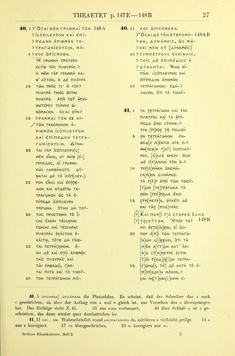 40, 1 >''OcAi M^N rPAMMAi t6n 148A >ic6nAeYP0N ka! eni- >neAON APiewoN re- > TPArWNlZOYCIN, MH- ' 5 > KOC CbPICMeeA. ■■H rPAMMH npoTePA ecriN THC nAeYPAC.> H MEN TAP rPAMMH KA- e' AYTHN, H AS nAEYPA 10 Td!iN np6c Tl- H rAP> nAGYPA tin6c eCTIN nAGYPA. AnO TOY APXI- KCOTGPOY TOINYN (i- N6«ACeN. be AI OYN> 15 rPAMMAi TON ei AY- /t^n reNdweNON a- PiewoN iconAeYPON kaI enineAON tetpa- rCONIZOYCIN. AfNA- 20 TAi tap ic6nAeYPo[c] MEN eTnai, oy mhn [e-] nlnsAoc, ei rPAmi- KCOC AAMBANOjTO. Af- NATAl AG TO lc6n[AeY-] 2 5 PON eTNAi KAi enine- AON KAI OYAenoo Te- TPArONON die TA 6- nlneAA ic6nAeYPA TPirCONA. OTAN AH TO^- 3 0 Toic npocTeefii t6 f- CAC exeiN TeccAPAC rCONIAC KAI TeCCAPAC nAGYPAC eKACTHN e- KACTH, T6Te AH riNG- 3 5 TAI TeTpArWNON. e- AN AG KAI enfi Apiewic taTc nAeYPATc kai T(Bl GMBAAU, riNG- TAI PHTA KAI t6 TOIOY- 4 0 TON TeTPArCONON MH- 40,41 KOC QPIcA/AGeA. >'^0 CAIAGTONGTePOMH-l 48 A B >KH, AY.nAmGIC, d)C MH- >Kei MGN OY [aynAMgIc] 45 > CYMAAGTPOYC GKeiNAIC, >ToTc AG GnineAOic a >AYNANTAi. ^AnCO GI- nUN »lc6nA6YP0N KAI GninGAON APieWON 5 0 TGTPArCONON GAH-> ACOCGN, OTI TA TOIAY- 41, 1 TA jeTPArcoNA kai tac nAGYPAc KAI TA eni- nGAA eXGI CV'MM6-> TPA [njpoc t6 noAiGh 5 ON xeTpArcoNON. gn- eAA[e mJgntoi oyk e-> MN[Hce]H t[oy] iconAef- POY, [a]AaA <t>HCIN- bCAl AG r[p]AMMAi t6n e-> 10 tgp[o]mhkh conomA- CA[M]eN aynAmgic. TA r[A]P An6 TCON TOIOY- [t]C0N [TG]TPArCONA TA MGN [enijneAA exei 15 CYM[MeTP]A, OYKGTI AG KAI TAC [nAG]YpAc. [>] Kai nGP[i t]a ctgpga aaao [>]t9|oyton. ''YnGP toy 148B MH GKTGpNjGIN, 61 COC- 20 nGP 6[n]i TCON TGTPArCO- [nJcON A[l]eiHGI, OTI TA [M]eN a[yt]i£n kat' am- [<)>]co c^[m]m6tpA gctin [r]&\ n[oA]!G[i]a)i tgtpa- 2 5 [r]cpNQ[l, TA] AG KATA TO G- [n]in[eAo]N m6non,> KAI «e[T]ABA[l]N6IN 6- 40, 5 lipicMseA] ujpicXMeeA die Platonhdss. Es scheint, da6 der Schreiber das a nach c geschrieben, da abcr der Aiifang von a utid m gleich ist, aus Versehen das a iiberspruiigc!! hat. Das Kichtige steht Z. 41. 31 aus exeN verbessert. 46 fiber Schlu6-A ist o ge- schrieben, das dann wieder quer durchstrichen ist. 41,11 cAi . . GN. Wahrscheinlich stand (i)nomacanm6n da, niittleres n \ ielleiclit getilgt. 14 a aus 6 korrigiert. 17 ta ubergeschrieben. 19 ei icorrigiert aus «i. Berliner Klassikertexte, Heft 2. 5