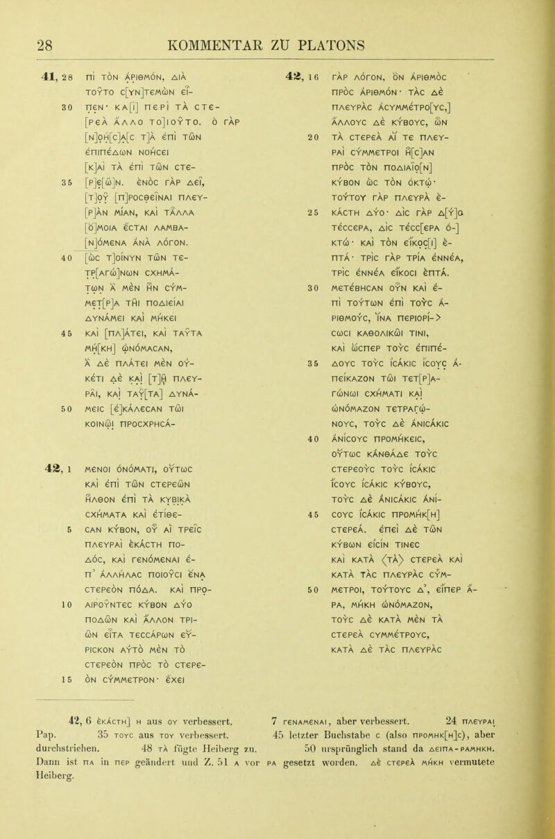 41, 2 8 ni TON APieMON, AIA TOYTO c[YN]TeMd)N €?- 30 neN- ka[i] nepi ta cre- [PeA AAAO TOjiOYTO. 6 TAP [n]oh[c]a[c t]a eni tun enineAcoN NOHcei [k]a\ ta eni tcon ctg- 3 5 [p]e[iii]N. eNoc tap aeT, [t]9y [nJpoceeTNAi nA€Y- [p]aN MIAN, KaI TAAAA [6]M0IA eCTAI AAMBA- [N]6MeNA ANA AOfON. 4 0 [ci)c tJoinyn tcon tg- TP[Arcb]NCON CXHMA- T(ON A MEN HN C^M- MeT[p]A THI noAieiAi AYNAWei KAI MHKei 4 5 KAi [nAjATei, KaI TAYTA MH[kh] (iNOMACAN, A Ae riAATei men oy- KeTI Ae KAI [Tjiji HAeY- PAI, KAj TAY[TA] AYNA- 5 0 MeiC [ejKAAeCAN TCOl KOINCOl nPOCXPHCA- 42, 1 MeNOi 6n6mati, oytcoc kaI eni TUN CTepeuN iHAeoN eni ta kybika cxhmata KAi eTiee- 5 CAN KYBON, OY Al TPeTc HACYPAi eKACTH nO- a6c, KAi reN6MeNAi e- n' AAAHAAC noioYCi eNA CTepeoN n6AA. KAi nP9- 10 AlPOYNTeC KYBON AYO nOAUN KAI AAAON TPI- <2)N elTA TeCCAPCON eY- PICKON AYTO WeN TO CTepeoN npoc to CTepe- 15 ON C^MMCTPON- 6X61 42, I 6 TAP AOrON. ON APIBMOC nPOC APieMON • TAG AG nAGYPAC ACYMMeTPO[YC,] AAAOYC AG K^BOYC, CON 2 0 TA CTepeA aT tg nAGY- PAi CYMMGTPOl H[c]AN np6c t6n noAiATo[N] KYBON (i)C TON OKTU' TOY-TOY rAp nAGYPA 6- 2 5 KACTH AYO- AlC tAp A[Y]a TeccePA, AlC Tecc[GPA 6-] KTCO • KAI TON g1'k9C[|] 6- nTA- Tpic rAp TPIA GNNGA, Tpic CNNGA elkoci enTA. 3 0 MeTGBHCAN OYN KM 6- ni TO^TUN Gni TO'^'C A- PISMOY-C, TnA nGPIOPI-> CCOCI KAeOAIKUl TINI, KAi UCnGP TOYC GninG- 3 5 AOYC TOYC ICAKIC icOYC A- nClKAZON TCOl T6T[p]a- rCONCOl CXHMATI KAI (jONOMAZON TGTPArcp- NOYC, TOYC Ae ANICAKIC 40 ANICOYC nPOMHKGIC, OYTCOC KANBAAG TO'^C CTGPeOYC TOYC ICAKIC TCOYC ICAKIC K^'BOYC, TO'Y'C AG ANICAKIC ANI- 4 5 COYC ICAKIC nPOMHK[H] cTGPeA. enei Ae tun KYBCON eiciN TINeC KAi katA (jky CTepeA KAi katA tAc nACYpAc cym- 5 0 MCTPOI, TO^TOYC a', cTnGP A- PA, MHKH C0n6mAZON, TOYC AG KATA MeN tA CTepeA CYMMCTPOYC, katA AC tAc HAeYPAc 42, 6 6kActh] h aus oy verbessert. 7 reNAweNAi, aber verbessert. 24 nAeYPAi_ Pap. 35 TOYC aus toy verbessert. 45 letzter Buclistabe c (also npoMHK[H]c), aber durchstriehen. 48 tA fiigte Heiherg 7.u. 50 luspriinglich stand da A€inA-PA«HKH. Dann ist ha in nep geandert nnd Z. 51 a vor pa gesetzt worden. CTepeA mhkh vermutete Heiberg.