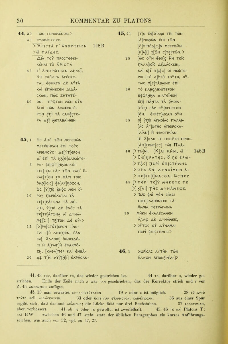 44,39 TcoN reNOMeNoic> 4 0 CYMMeTPOYC. >^'Apicta r'ANepconcoN > S naTagc. AiA TOY npocTeeei- KeNAI Td APICTA 45 r'ANepwnwN ahaoT, OTI C<t>6APA APecKe- TAi, eeHKeN Ae ayta kaI enHNeceN aiaa- CKCON, n&C ZHTHTe- 50 ON. nPWTON MEN OYN And r&u ACA<tecTe- pcoN en) TA CA<t>ecTe- PA AeT MeTABAiNeiN 45, 1 cbc Ano tOn wereecoN MexesHCAN eni toVc APieMOYC- Ae[YT]6P0N a' eni TA i<A[e]oAiKcoTe- 5 PA- erTIC[T]HMONlKCi)- Tep[o]N TAP TUN KAS' e- kac[t]on to nACi toTc 6mo[ioic] e<t>[AP]M6zoN, (i)c [Y]n6 eNoc mcn o- 10 POY nepiexeTAi ta Te[T]PAr(ONA TA MH- k[h, Y]no Ae eNoc ta Te[TP]Ara)NA ai ayna- Mel[c-] TPjTON Ae GY-> 15 [x]PH[cT6T]eP0N riNe- TAI t[6 AH<t>]eeN, eAN KA[i AAAOIC] OMOeiA^- ci H A[ro)r]H e<i>APM6- 2H, [KAeAjnep km gnsa- 2 0 Ae t[hi ay]th[i] gxphcan- 148B 45, 2 1 25 [t]o e*[6]Aaji thi tun [aJpiomcon eni tun [e]nineA[a)]N mree&u [K]A[i] t[(2in c]TepecoN.> [cbc OYN eeo]c ihn toTc nAAA[ioic aiJaacksin, KAi e[^ n]u[c] 01 NeuTe- poi [t6 a]yto toyto, oy- Twc MfelTABAiNe eni 30 35 TO KAeOAIKUTePON eedbpHMA AlATeiNON ^n) nANTA TA OMOIA- [efcH TAP eY]XPHCTON [on. 6PPeT](0CAN OYN 01 yno ArNOiAC nAAAi- [ac Arjcorfic AneiPOKA- [aIAN] ft (flAOTIMIAN [fl a]aao ti toioyto npoc- [An]TONT[ec] TUi TTaa- 40 [> t(o]ni. [KJai mhn, fi [> CujKPATec, 0 re epto- [>t^c] nepi enicTHMHc [>0YK an] AYNAIMHN A- [>no]i<p[i]NACGAi ucnep 45 [>nepi to]y mhkoyc tg [>]K[Ai] THC AYNAMeUC. > 'COc eu] MeN eikei ne[p]iAAB6NTec ta OMOIA TeTPArcONA MHKH GKAAeCAMeN AAAU AG AYnAmGIC, > OYTUC OY AV-NAMAI nepi enicTHMHC> 46, 1 xcopIcac aythn tun AAAUN AnOKP[N[A-]> 50 148B 44, 43 toy, dariiber to, das wieder gestrlchen ist. 44 to, dariiber u, wieder ge- strichen. Ende der Zeile nach a war tan geschrieben, das der Korrektor strich und r vor Z. 45 ANepunuN zufiigte. 45, 15 man erwartet 6y-xphct6taton 19 z oder c ist moglich. 28 t6 Ai'Tb toyto scil. aiaXckoycin. 33 oder ecTi rXp g'txphcton. xaip^tucan. 36 aus einer Spur crgibt sich, daB dastand acauthc; die Lucke faCt mir drei Buehstaben. 37 *oaotimian, aber verbessert. 41 ol) re oder Te gewollt, ist zweifelhaft. 45. 46 te kai Platens T: KAI BW zwischen 46 und 47 steht statt der iiblichen Paragraphos ein kurzes Anfiibrungs- zeicben, wie aucb vor 52, vgl. zu 47, 27.