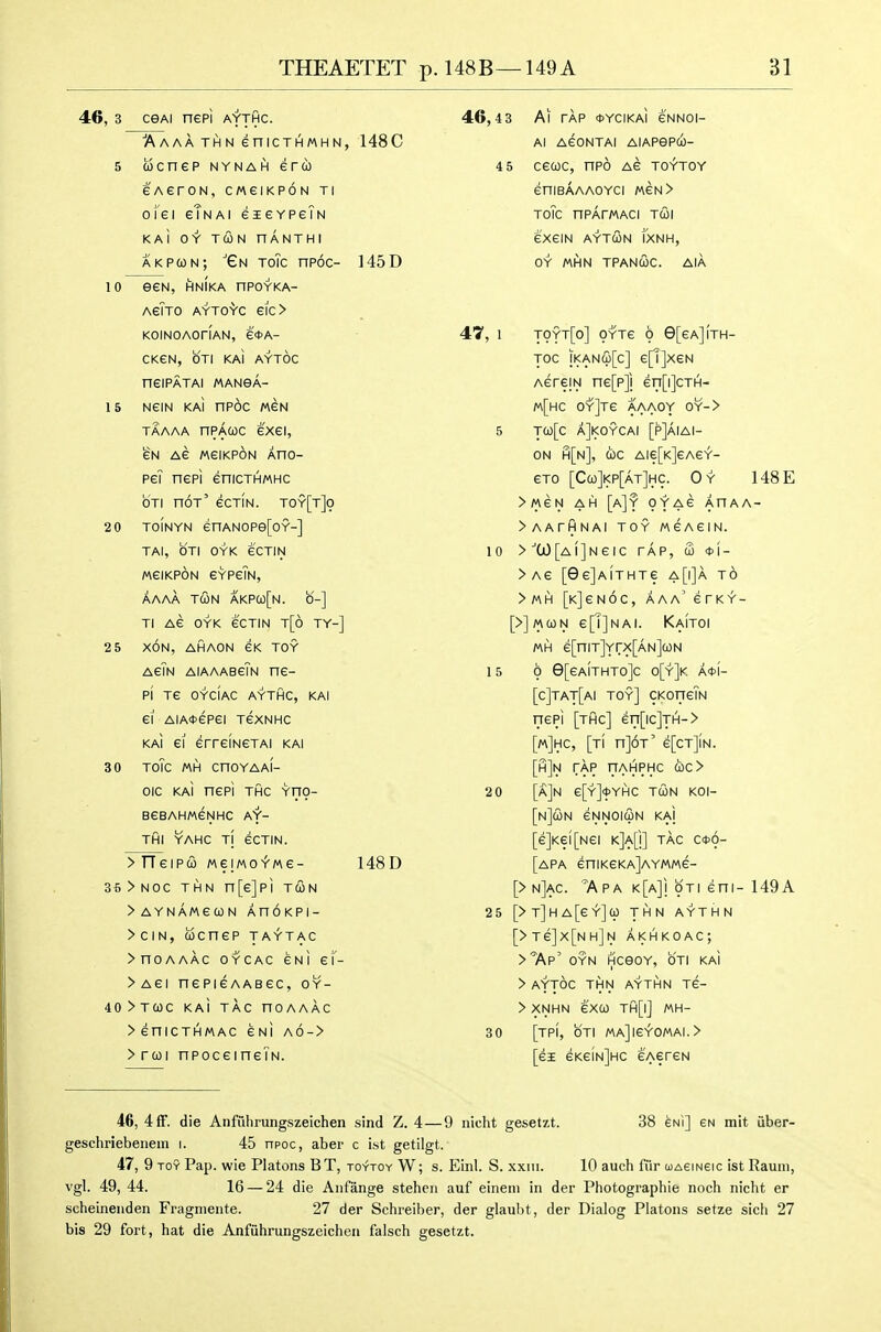 46, 3 ceAi nepi aythc. AAAATHNeniCTHMHN, 148 C 5 (ocnep NYNAH era) eAeroN, cmeikpon ti oi'ei gInai eievpeiN KaI OY TWN nANTHI akpwn; ■'£n toTc npoc- 145D 10 eeN, HNIKA nPOYKA- agTto aytoyc eic> KOINOAOriAN, e*A- CKeN, oTi kaI aytoc neiPATAi MANeA- 15 NeiN KAi nPOC MGN TAAAA nPAUC GXei, eN AG MeiKPON Ano- peT nepi enicTHMHC OTI nor' ecTiN. toy[t]o 2 0 TOINYN enANOPe[OY-] TAI, OTI OYK e'cTIN MeiKPON GYPeTN, AAAA TUN AKP(0[n. 0-] Tl Ae OYK eCTIN t[6 TY-] 2 5 XON, AHAON eK TOY AeTN AiAAAseTN ne- Pl Te OYCIAC AYTHC, KAI ei AiA*epei TexNHC KAI ei erreiweTAi kai 30 TOIC MH CnOYAAI- oic KAI nepi THC Yno- BeBAHMeNHC AY- THI YAHC Tl eCTIN. >TTeipco MeiMO^Me- 148D 35>Noc THN n[e]pi tun >AYNAMe(ON An6KPI- > ciN, oScnep ta^tac >noAAAc OYCAC eu] ei- >AGI nePiGAABec, oy- 40>Ta)C KAI TAC nOAAAC >6niCTHMAC eNi a6-> > rtoi npoceineTN. 46,4 3 Al TAP <t>YCIKAi eNNOI- Al AeONTAI AlAPePCO- 4 5 CGCOC, nPO AG TOYTOY eniBAAAOYCI «GN> ToTc npAr/AAci tcoi eXeiN AYTUN i'xNH, OY MHN TPANCOC. AIA 47, 1 toyt[o] OYTe o G[eA]fTH- TOC IKAN(I)[c] g[T]XGN AGrGiN nG[p]! en[i]cTi^- m[hc oy]tg aaaoy 0Y-> 5 Tco[c aJkoycai [i^Jaiai- ON fi[N], COC AI€[k]gAGY- GTo [Cw]kp[at]hc. Oy 148E >MGN AH [a]y OYAG AnAA- >AArHNAI TOY MGAeiN. 10 > ■'CO[ai]NeIc rAp, S <t>[- >AG [GgJaithtg a[i]a to >MH [kJgnoc, Aaa'gtky- [>]m(on 6[T]nai. Kaitoi MH e[niT]Yrx[AN]coN 1 5 0 9[gaithto]c o[y]k a*i- [c]tat[ai toy] ckottgTn nepi [thc] en[ic]TH-> [m]hc, [ti nJoT' e[cT]iN. [ihJn tap ftahphc (!oc> 2 0 [a]N e[Y]0YHC TUN KOI- [nJcon GNNOIUN KAi [e]KG([NGI K]A[j] TAC C*6- [aPA eniKGKAjAYMMG- [> n]ac. ■'Apa k[a]! OTI eni- 149A 2 5 [> T] H A [e Y] (p THN AYTHN [>Te]x[NH]N Akhkoac; >''Ap' OYN HCeOY, OTI KAi > aytoc thin AYTHN TG- > xnhn gxu th[iJ mh- 3 0 [tPI, OTI MA]lG'r'0A\AI.> [gi eKeiNjHC eAfrcN 46, 4fF. die Anfiilirungszeichen sind Z. 4 — 9 nicht gesetzt. 38 enI] sn mit iiber- geschriebenem i. 45 npoc, aber c ist getilgt. 47, 9 toy Pap. wie Platens BT, toytoy W; s. Einl. S. xxiii. 10 auch fiir uAemeic ist Raum, vgl. 49, 44. 16 — 24 die Aiifange stehen auf einem in der Photographie noch nicht er scheinenden Fragniente. 27 der Schreiber, der glaul)t, der Dialog Platens setze sicli 27 bis 29 fort, hat die Anfiihrungszeicheii falsch gesetzt.